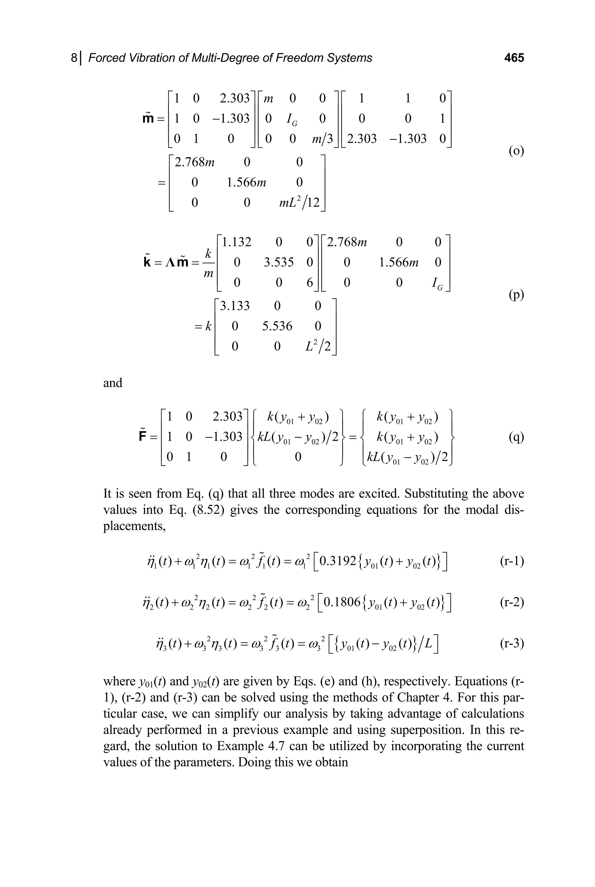 8│ Forced Vibration of Multi-Degree of Freedom Systems 465
2
1 0 2.303 0 0 1 1 0
1 0 1.303 0 0 0 0 1
0 1 0 0 0 3 2.303 1.303 0
2.768 0 0
0 1.566 0
0 0 12
G
m
I
m
m
m
mL
⎡ ⎤ ⎡ ⎤ ⎡
⎢ ⎥ ⎢ ⎥ ⎢
= −
⎢ ⎥ ⎢ ⎥ ⎢
⎢ ⎥ ⎢ ⎥ ⎢ −
⎣ ⎦ ⎣ ⎦ ⎣
⎡ ⎤
⎢ ⎥
= ⎢ ⎥
⎢ ⎥
⎣ ⎦
m
⎤
⎥
⎥
⎥
⎦
(o)
2
1.132 0 0 2.768 0 0
0 3.535 0 0 1.566 0
0 0 6 0 0
3.133 0 0
0 5.536 0
0 0 2
G
m
k
m
m
I
k
L
⎡ ⎤ ⎡ ⎤
⎢ ⎥ ⎢ ⎥
= = ⎢ ⎥ ⎢ ⎥
⎢ ⎥ ⎢ ⎥
⎣ ⎦ ⎣ ⎦
⎡ ⎤
⎢ ⎥
= ⎢ ⎥
⎢ ⎥
⎣ ⎦
Λ
k m
(p)
and
01 02 01 02
01 02 01 02
01 02
1 0 2.303 ( ) ( )
1 0 1.303 ( ) 2 ( )
0 1 0 0 ( ) 2
k y y k y y
kL y y k y y
kL y y
+ +
⎡ ⎤ ⎧ ⎫ ⎧ ⎫
⎪ ⎪ ⎪ ⎪
⎢ ⎥
= − − = +
⎨ ⎬ ⎨ ⎬
⎢ ⎥
⎪ ⎪ ⎪ ⎪
⎢ ⎥ −
⎣ ⎦ ⎩ ⎭ ⎩
F
⎭
(q)
It is seen from Eq. (q) that all three modes are excited. Substituting the above
values into Eq. (8.52) gives the corresponding equations for the modal dis-
placements,
{ }
2 2 2
1 1 1 1 1 1 01 02
( ) ( ) ( ) 0.3192 ( ) ( )
t t f t y t y t
η ω η ω ω ⎡ ⎤
+ = = +
⎣ ⎦ (r-1)
{ }
2 2 2
2 2 2 2 2 2 01 02
( ) ( ) ( ) 0.1806 ( ) ( )
t t f t y t y
η ω η ω ω t
⎡ ⎤
+ = = +
⎣ ⎦ (r-2)
{ }
2 2 2
3 3 3 3 3 3 01 02
( ) ( ) ( ) ( ) ( )
t t f t y t y t
η ω η ω ω L
⎡ ⎤
+ = = −
⎣ ⎦ (r-3)
where y01(t) and y02(t) are given by Eqs. (e) and (h), respectively. Equations (r-
1), (r-2) and (r-3) can be solved using the methods of Chapter 4. For this par-
ticular case, we can simplify our analysis by taking advantage of calculations
already performed in a previous example and using superposition. In this re-
gard, the solution to Example 4.7 can be utilized by incorporating the current
values of the parameters. Doing this we obtain
 