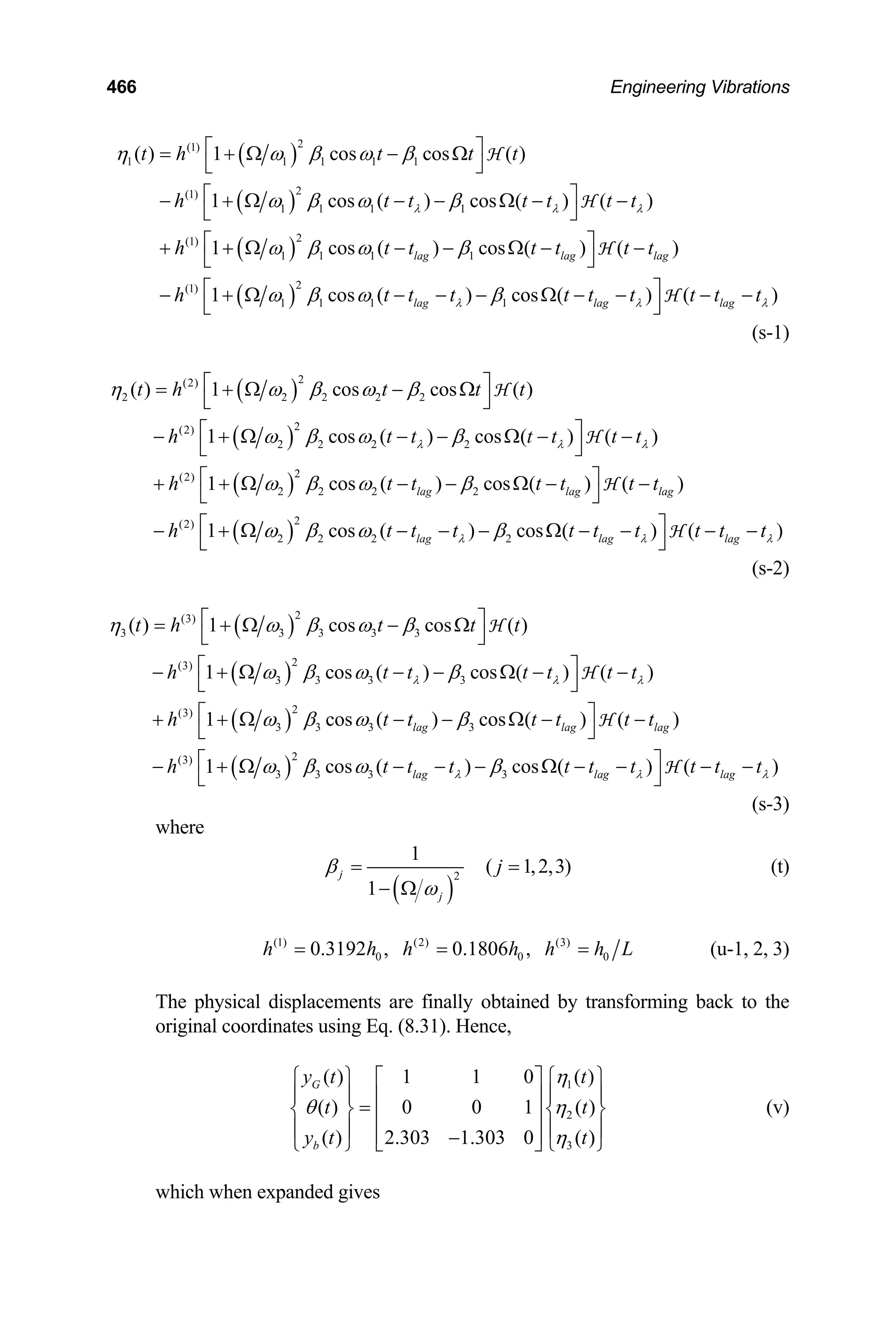 466 Engineering Vibrations
( )
( )
( )
( )
2
(1)
1 1 1 1 1
2
(1)
1 1 1 1
2
(1)
1 1 1 1
2
(1)
1 1 1 1
( ) 1 cos cos ( )
1 cos ( ) cos ( ) ( )
1 cos ( ) cos ( ) ( )
1 cos ( ) cos ( ) (
lag lag lag
lag lag la
t h t t t
h t t t t t t
h t t t t t t
h t t t t t t
λ λ λ
λ λ
η ω β ω β
ω β ω β
ω β ω β
ω β ω β
⎡ ⎤
= + Ω − Ω
⎣ ⎦
⎡ ⎤
− + Ω − − Ω − −
⎣ ⎦
⎡ ⎤
+ + Ω − − Ω − −
⎣ ⎦
⎡ ⎤
− + Ω − − − Ω − − −
⎣ ⎦
H
H
H
H )
g t
t t λ
−
(s-1)
( )
( )
( )
( )
2
(2)
2 2 2 2 2
2
(2)
2 2 2 2
2
(2)
2 2 2 2
2
(2)
2 2 2 2
( ) 1 cos cos ( )
1 cos ( ) cos ( ) ( )
1 cos ( ) cos ( ) ( )
1 cos ( ) cos ( ) (
lag lag lag
lag lag la
t h t t t
h t t t t t t
h t t t t t t
h t t t t t t
λ λ λ
λ λ
η ω β ω β
ω β ω β
ω β ω β
ω β ω β
⎡ ⎤
= + Ω − Ω
⎣ ⎦
⎡ ⎤
− + Ω − − Ω − −
⎣ ⎦
⎡ ⎤
+ + Ω − − Ω − −
⎣ ⎦
⎡ ⎤
− + Ω − − − Ω − − −
⎣ ⎦
H
H
H
H )
g t
t t λ
−
(s-2)
( )
( )
( )
( )
2
(3)
3 3 3 3 3
2
(3)
3 3 3 3
2
(3)
3 3 3 3
2
(3)
3 3 3 3
( ) 1 cos cos ( )
1 cos ( ) cos ( ) ( )
1 cos ( ) cos ( ) ( )
1 cos ( ) cos ( ) (
lag lag lag
lag lag la
t h t t t
h t t t t t t
h t t t t t t
h t t t t t t
λ λ λ
λ λ
η ω β ω β
ω β ω β
ω β ω β
ω β ω β
⎡ ⎤
= + Ω − Ω
⎣ ⎦
⎡ ⎤
− + Ω − − Ω − −
⎣ ⎦
⎡ ⎤
+ + Ω − − Ω − −
⎣ ⎦
⎡ ⎤
− + Ω − − − Ω − − −
⎣ ⎦
H
H
H
H )
g t
t t λ
−
(s-3)
where
( )
2
1
( 1,2,3
1
j
j
j
β
ω
=
− Ω
)
= (t)
(1) (2) (3)
0 0
0.3192 , 0.1806 ,
h h h h h
= = 0
h L
=
t
η
⎫
⎪
⎬
⎪
⎭
(u-1, 2, 3)
The physical displacements are finally obtained by transforming back to the
original coordinates using Eq. (8.31). Hence,
(v)
1
2
3
( ) 1 1 0 ( )
( ) 0 0 1 ( )
( ) 2.303 1.303 0 ( )
G
b
y t t
t
y t t
η
θ
η
⎧ ⎫ ⎡ ⎤ ⎧
⎪ ⎪ ⎪
⎢ ⎥
=
⎨ ⎬ ⎨
⎢ ⎥
⎪ ⎪ ⎪
⎢ ⎥
−
⎩ ⎭ ⎣ ⎦ ⎩
which when expanded gives
 
