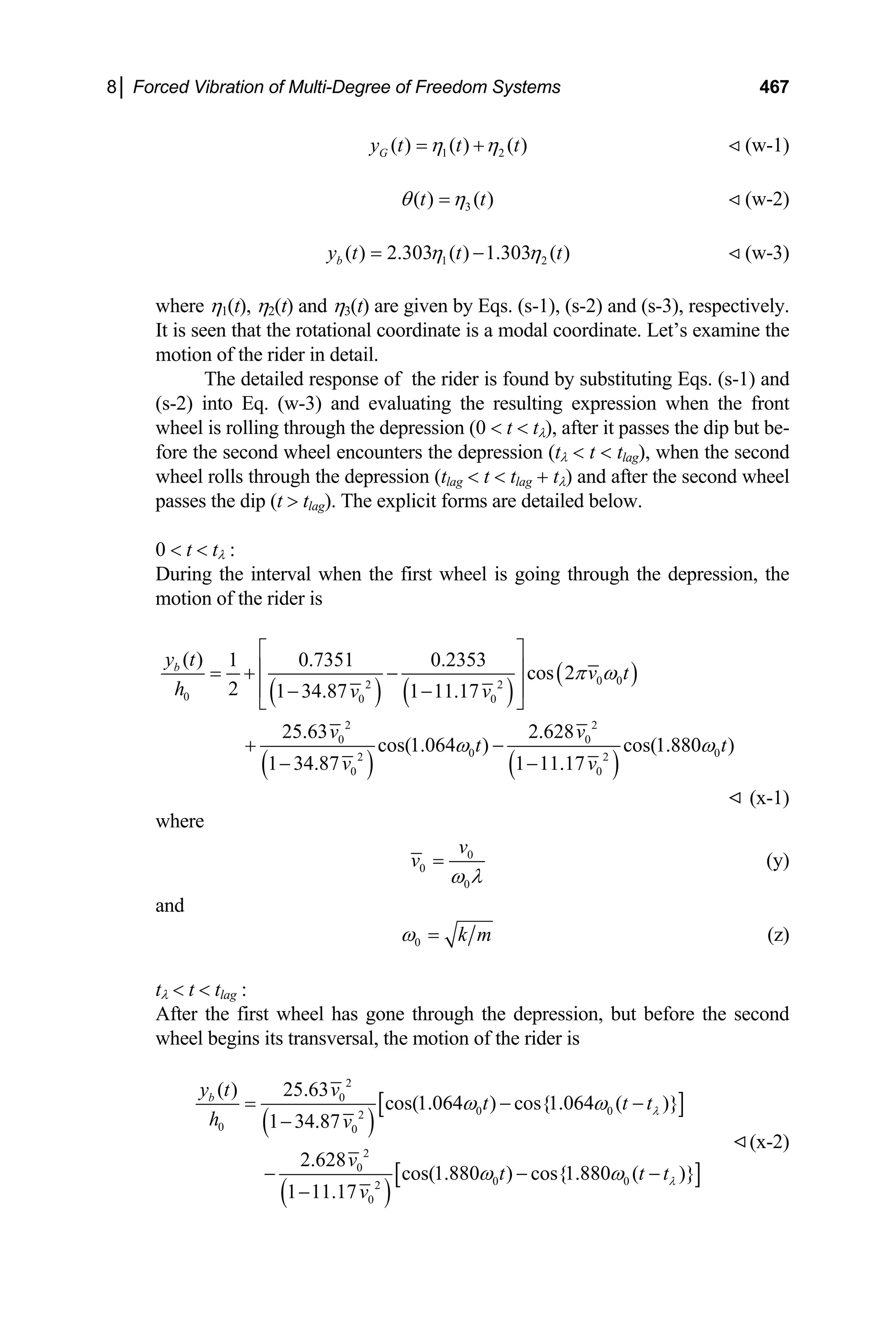 8│ Forced Vibration of Multi-Degree of Freedom Systems 467
1 2
( ) ( ) ( )
G
y t t t
η η
= + (w-1)
3
( ) ( )
t t
θ η
= (w-2)
1 2
( ) 2.303 ( ) 1.303 ( )
b
y t t t
η η
= − (w-3)
where η1(t), η2(t) and η3(t) are given by Eqs. (s-1), (s-2) and (s-3), respectively.
It is seen that the rotational coordinate is a modal coordinate. Let’s examine the
motion of the rider in detail.
The detailed response of the rider is found by substituting Eqs. (s-1) and
(s-2) into Eq. (w-3) and evaluating the resulting expression when the front
wheel is rolling through the depression (0  t  tλ), after it passes the dip but be-
fore the second wheel encounters the depression (tλ  t  tlag), when the second
wheel rolls through the depression (tlag  t  tlag + tλ) and after the second wheel
passes the dip (t  tlag). The explicit forms are detailed below.
0  t  tλ :
During the interval when the first wheel is going through the depression, the
motion of the rider is
( ) ( )
( )
( ) ( )
0 0
2 2
0 0 0
2 2
0 0
0 0
2 2
0 0
( ) 1 0.7351 0.2353
cos 2
2 1 34.87 1 11.17
25.63 2.628
cos(1.064 ) cos(1.880 )
1 34.87 1 11.17
b
y t
v t
h v v
v v
t t
v v
π ω
ω ω
⎡ ⎤
⎢ ⎥
= + −
⎢ ⎥
− −
⎣ ⎦
+ −
− −
(x-1)
where
0
0
0
v
v
ω λ
= (y)
and
0 k m
ω = (z)
tλ  t  tlag :
After the first wheel has gone through the depression, but before the second
wheel begins its transversal, the motion of the rider is
( )
[ ]
( )
[ ]
2
0
0 0
2
0 0
2
0
0 0
2
0
( ) 25.63
cos(1.064 ) cos{1.064 ( )}
1 34.87
2.628
cos(1.880 ) cos{1.880 ( )}
1 11.17
b
y t v
t t
h v
v
t t
t
v
λ
λ
ω ω
ω ω
= − −
−
− − −
−
t
(x-2)
 