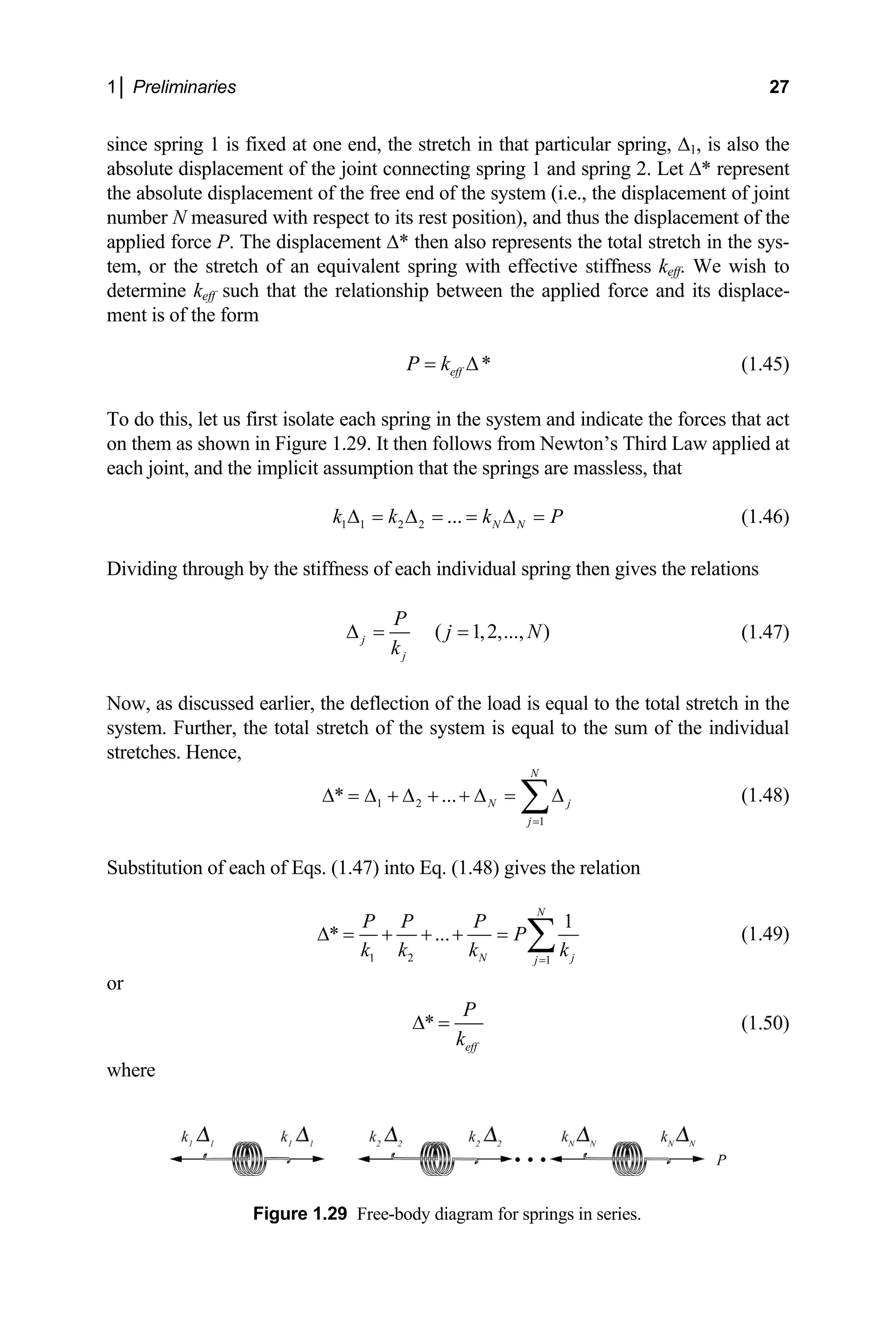 1│ Preliminaries 27
since spring 1 is fixed at one end, the stretch in that particular spring, ∆1, is also the
absolute displacement of the joint connecting spring 1 and spring 2. Let ∆* represent
e absolute displacement of the free end of the system (i.e., the displacement of joint
ber N measured with respect to its rest position), and t
pplied force P. The displacement ∆* then also represent
he stretch of an equivalent spring with effective stiffness keff. We wish to
e keff such that the relationship between the applied force and its displace-
ent is of the form
th
num hus the displacement of the
a s the total stretch in the sys-
tem, or t
determin
m
*
eff
P k
= ∆ (1.45)
Figure 1.29. It then follows from Newton’s Third Law applied at
it assumption that the springs are massless, that
To do this, let us first isolate each spring in the system and indicate the forces that act
on them as shown in
each joint, and the implic
1 1 2 2 ... N N
k k k P
∆ = ∆ = = ∆ = (1.46)
Dividing through by the stiffness of each individual spring then gives the relations
( 1,2,..., )
j
j
P
j N
k
∆ = = (1.47)
Now, as discussed earlier, the deflection of the load is equal to the total stretch in the
system. Further, the total stretch of the system is equal to the sum of the individual
stretches. Hence,
1 2
* ...
N
N j
∆ = ∆ + ∆ + + ∆ = ∆
1
j=
∑ (1.48)
S ) gives the relation
ubstitution of each of Eqs. (1.47) into Eq. (1.48
1 2 1
1
* ...
N
N j
j
P P P
P
k k k k
=
∆ = + + + = ∑ (1.49)
or
*
eff
P
k
∆ = (1.50)
Figure 1.29 Free-body diagram for springs in series.
where
 