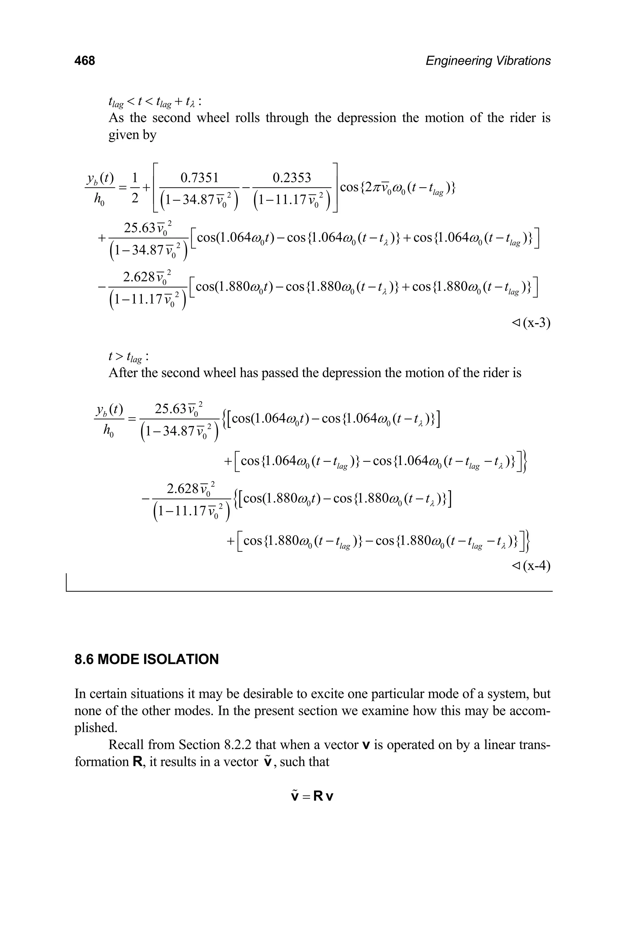 468 Engineering Vibrations
tlag  t  tlag + tλ :
As the second wheel rolls through the depression the motion of the rider is
given by
( ) ( )
( )
( )
0 0
2 2
0 0 0
2
0
0 0 0
2
0
2
0
0 0
2
0
( ) 1 0.7351 0.2353
cos{2 ( )}
2 1 34.87 1 11.17
25.63
cos(1.064 ) cos{1.064 ( )} cos{1.064 ( )}
1 34.87
2.628
cos(1.880 ) cos{1.880 ( )} c
1 11.17
b
lag
lag
y t
v t t
h v v
v
t t t t
v
v
t t t
v
λ
λ
π ω
ω ω ω
ω ω
⎡ ⎤
⎢ ⎥
= + − −
⎢ ⎥
− −
⎣ ⎦
⎡ ⎤
+ − − +
⎣ ⎦
−
− − − +
−
0
os{1.880 ( )}
lag
t t
ω
⎡ ⎤
−
⎣ ⎦
t
−
(x-3)
t  tlag :
After the second wheel has passed the depression the motion of the rider is
( )
[ ]
{
}
( )
[ ]
{
2
0
0 0
2
0 0
0 0
2
0
0 0
2
0
0 0
( ) 25.63
cos(1.064 ) cos{1.064 ( )}
1 34.87
cos{1.064 ( )} cos{1.064 ( )}
2.628
cos(1.880 ) cos{1.880 ( )}
1 11.17
cos{1.880 ( )} cos{1.880 (
b
lag lag
lag lag
y t v
t t t
h v
t t t t t
v
t t t
v
t t t t t
λ
λ
λ
ω ω
ω ω
ω ω
ω ω
= − −
−
⎡ ⎤
+ − − − −
⎣ ⎦
− − −
−
+ − − − − }
)}
λ
⎡ ⎤
⎣ ⎦
(x-4)
8.6 MODE ISOLATION
In certain situations it may be desirable to excite one particular mode of a system, but
none of the other modes. In the present section we examine how this may be accom-
plished.
Recall from Section 8.2.2 that when a vector v is operated on by a linear trans-
formation R, it results in a vector such that
,
v
=
v R v
 