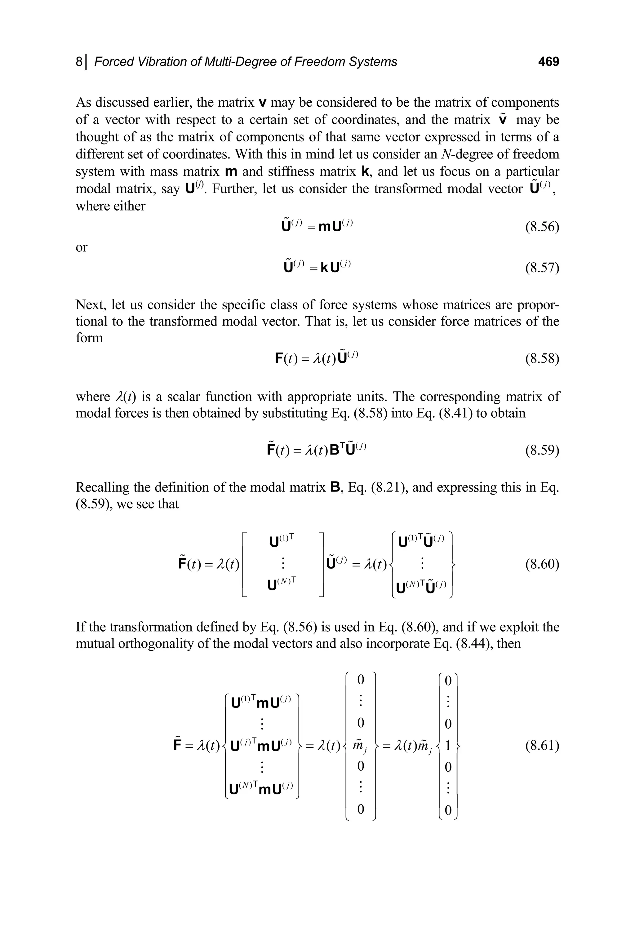 8│ Forced Vibration of Multi-Degree of Freedom Systems 469
As discussed earlier, the matrix v may be considered to be the matrix of components
of a vector with respect to a certain set of coordinates, and the matrix may be
thought of as the matrix of components of that same vector expressed in terms of a
different set of coordinates. With this in mind let us consider an N-degree of freedom
system with mass matrix m and stiffness matrix k, and let us focus on a particular
modal matrix, say U
v
(j)
. Further, let us consider the transformed modal vector ( )
,
j
U
where either
( ) ( )
j j
=
U mU (8.56)
or
( ) ( )
j j
=
U kU (8.57)
Next, let us consider the specific class of force systems whose matrices are propor-
tional to the transformed modal vector. That is, let us consider force matrices of the
form
( )
( ) ( ) j
t t
λ
=
F U (8.58)
where λ(t) is a scalar function with appropriate units. The corresponding matrix of
modal forces is then obtained by substituting Eq. (8.58) into Eq. (8.41) to obtain
( )
( ) ( ) j
t t
λ
=
F BT
U (8.59)
Recalling the definition of the modal matrix B, Eq. (8.21), and expressing this in Eq.
(8.59), we see that
(1) (1) ( )
( )
( ) ( ) ( )
( ) ( ) ( )
j
j
N N j
t t t
λ λ
⎧ ⎫
⎡ ⎤
⎪ ⎪
⎢ ⎥
= = ⎨ ⎬
⎢ ⎥
⎪ ⎪
⎢ ⎥
⎣ ⎦ ⎩ ⎭
U U
F U
U U U
T T
T T
U
m
(8.60)
If the transformation defined by Eq. (8.56) is used in Eq. (8.60), and if we exploit the
mutual orthogonality of the modal vectors and also incorporate Eq. (8.44), then
(1) ( )
( ) ( )
( ) ( )
0 0
0 0
( ) ( ) ( ) 1
0 0
0 0
j
j j
j j
N j
m
t t t
λ λ λ
⎧ ⎫ ⎧ ⎫
⎪ ⎪ ⎪ ⎪
⎧ ⎫ ⎪ ⎪ ⎪ ⎪
⎪ ⎪ ⎪ ⎪ ⎪ ⎪
⎪ ⎪ ⎪ ⎪ ⎪ ⎪
⎪ ⎪
= = =
⎨ ⎬ ⎨ ⎬
⎪ ⎪ ⎪ ⎪
⎪ ⎪ ⎪ ⎪
⎪ ⎪ ⎪ ⎪
⎩ ⎭
⎨ ⎬
⎪ ⎪
⎪ ⎪
⎪ ⎪
⎪ ⎪ ⎪
⎩ ⎭
⎩ ⎭
U mU
F U mU
U mU
T
T
T
⎪
(8.61)
 