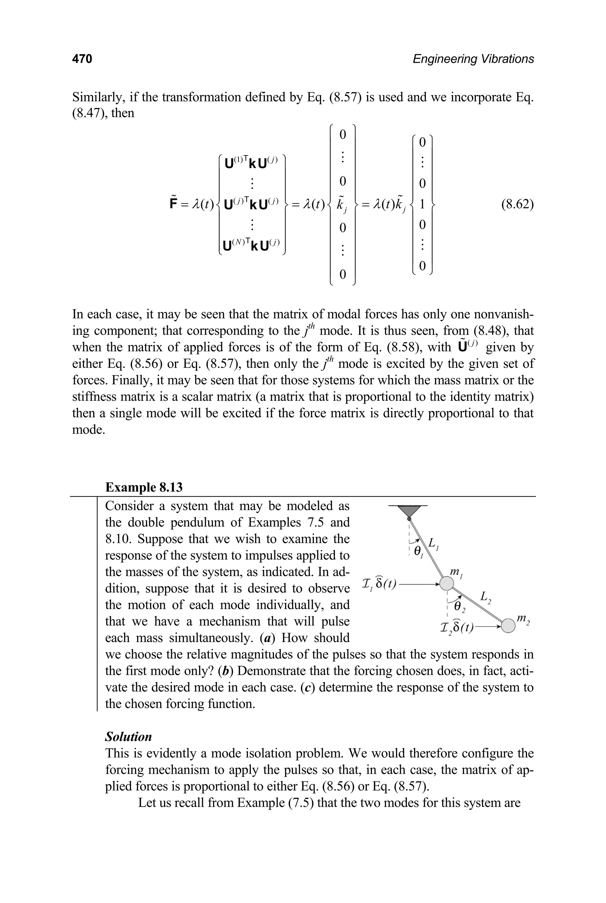470 Engineering Vibrations
Similarly, if the transformation defined by Eq. (8.57) is used and we incorporate Eq.
(8.47), then
(1) ( )
( ) ( )
( ) ( )
0
0
0 0
( ) ( ) ( ) 1
0
0
0
0
j
j j
j
j
N j
t t t
k
λ λ λ
⎧ ⎫
k
⎧ ⎫
⎪ ⎪
⎪ ⎪
⎪ ⎪
⎧ ⎫ ⎪ ⎪
⎪ ⎪
⎪ ⎪ ⎪ ⎪
⎪ ⎪
⎪ ⎪ ⎪ ⎪
⎪ ⎪ ⎪ ⎪
= = =
⎨ ⎬ ⎨ ⎬ ⎨
⎪ ⎪ ⎪ ⎪ ⎪
⎪ ⎪ ⎪ ⎪ ⎪
⎪ ⎪ ⎪ ⎪ ⎪
⎩ ⎭
⎬
⎪
⎪
⎪
⎪ ⎪ ⎪
⎩ ⎭
⎪ ⎪
⎩ ⎭
U kU
F U kU
U kU
T
T
T
⎪
(8.62)
In each case, it may be seen that the matrix of modal forces has only one nonvanish-
ing component; that corresponding to the jth
mode. It is thus seen, from (8.48), that
when the matrix of applied forces is of the form of Eq. (8.58), with ( )
j
U given by
either Eq. (8.56) or Eq. (8.57), then only the jth
mode is excited by the given set of
forces. Finally, it may be seen that for those systems for which the mass matrix or the
stiffness matrix is a scalar matrix (a matrix that is proportional to the identity matrix)
then a single mode will be excited if the force matrix is directly proportional to that
mode.
Example 8.13
Consider a system that may be modeled as
the double pendulum of Examples 7.5 and
8.10. Suppose that we wish to examine the
response of the system to impulses applied to
the masses of the system, as indicated. In ad-
dition, suppose that it is desired to observe
the motion of each mode individually, and
that we have a mechanism that will pulse
each mass simultaneously. (a) How should
we choose the relative magnitudes of the pulses so that the system responds in
the first mode only? (b) Demonstrate that the forcing chosen does, in fact, acti-
vate the desired mode in each case. (c) determine the response of the system to
the chosen forcing function.
Solution
This is evidently a mode isolation problem. We would therefore configure the
forcing mechanism to apply the pulses so that, in each case, the matrix of ap-
plied forces is proportional to either Eq. (8.56) or Eq. (8.57).
Let us recall from Example (7.5) that the two modes for this system are
 