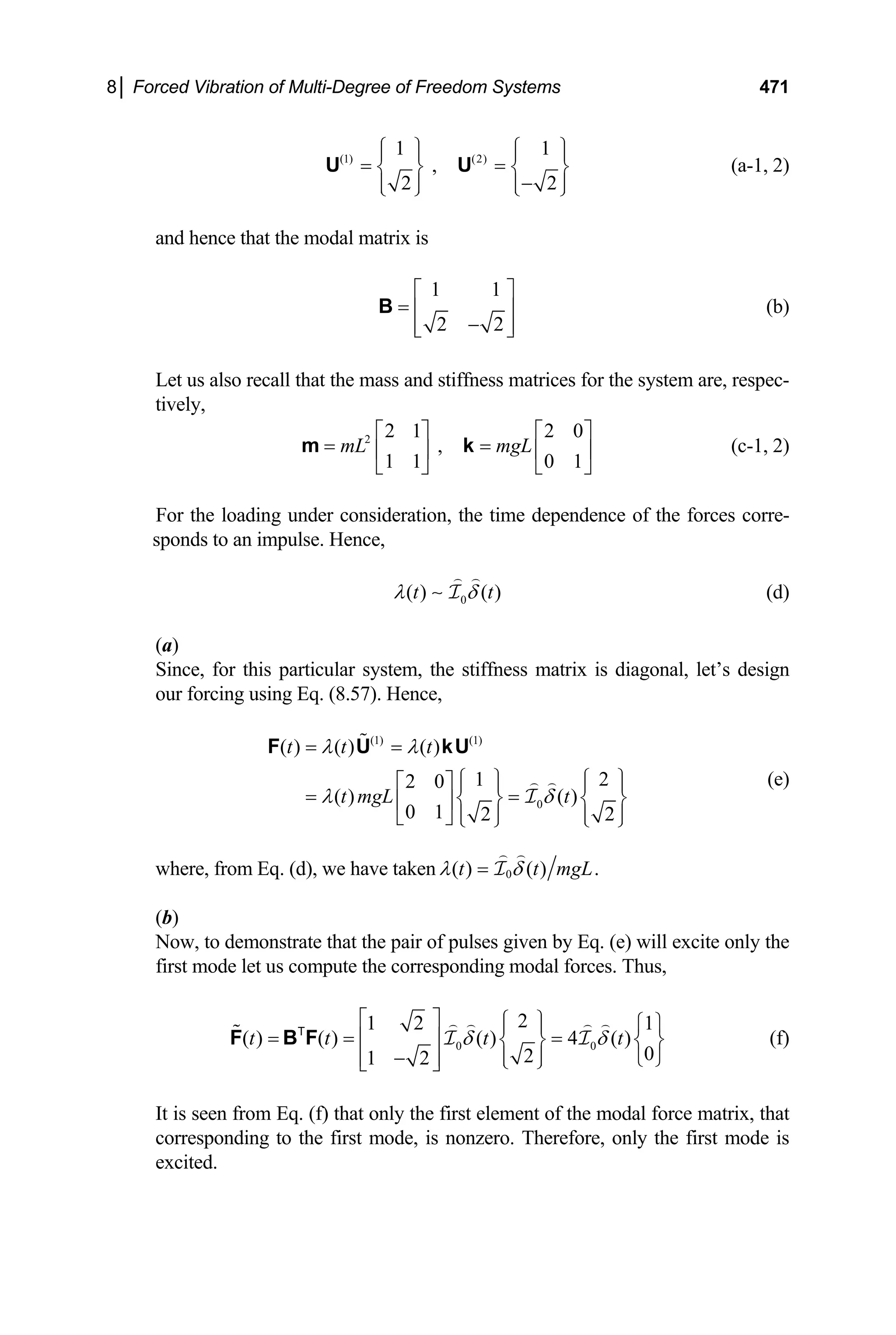 8│ Forced Vibration of Multi-Degree of Freedom Systems 471
(1) (2)
1 1
,
2 2
⎧ ⎫ ⎧ ⎫
⎪ ⎪ ⎪
= =
⎪
⎨ ⎬ ⎨
−
⎬
⎪ ⎪ ⎪
⎩ ⎭ ⎩ ⎭
U U
⎪
(a-1, 2)
and hence that the modal matrix is
1 1
2 2
⎡ ⎤
= ⎢ ⎥
−
⎢ ⎥
⎣ ⎦
B (b)
Let us also recall that the mass and stiffness matrices for the system are, respec-
tively,
2 2 1 2 0
,
1 1 0 1
mL mgL
⎡ ⎤ ⎡
= =
⎤
⎢ ⎥ ⎢ ⎥
⎣ ⎦ ⎣
m k
⎦
t
(c-1, 2)
For the loading under consideration, the time dependence of the forces corre-
sponds to an impulse. Hence,
0
( ) ( )
t
λ δ
∼ I (d)
(a)
Since, for this particular system, the stiffness matrix is diagonal, let’s design
our forcing using Eq. (8.57). Hence,
(1) (1)
0
( ) ( ) ( )
1
2 0
( ) ( )
0 1 2 2
t t t
t mgL t
λ λ
λ δ
= =
2
⎧ ⎫ ⎧
⎡ ⎤ ⎫
⎪ ⎪ ⎪
= =
⎪
⎨ ⎬ ⎨
⎢ ⎥ ⎬
⎪ ⎪ ⎪
⎣ ⎦ ⎩ ⎭ ⎩ ⎭
F U kU
I
⎪
(e)
where, from Eq. (d), we have taken 0
( ) ( ) .
t t m
λ δ
= gL
I
(b)
Now, to demonstrate that the pair of pulses given by Eq. (e) will excite only the
first mode let us compute the corresponding modal forces. Thus,
0 0
2
1 2 1
( ) ( ) ( ) 4 ( )
0
2
1 2
t t t t
δ δ
⎡ ⎤ ⎧ ⎫ ⎧ ⎫
⎪ ⎪
= = =
⎢ ⎥ ⎨ ⎬
⎪ ⎪
−
⎢ ⎥ ⎩ ⎭
⎩ ⎭
⎣ ⎦
F B F I I
T
⎨ ⎬ (f)
It is seen from Eq. (f) that only the first element of the modal force matrix, that
corresponding to the first mode, is nonzero. Therefore, only the first mode is
excited.
 