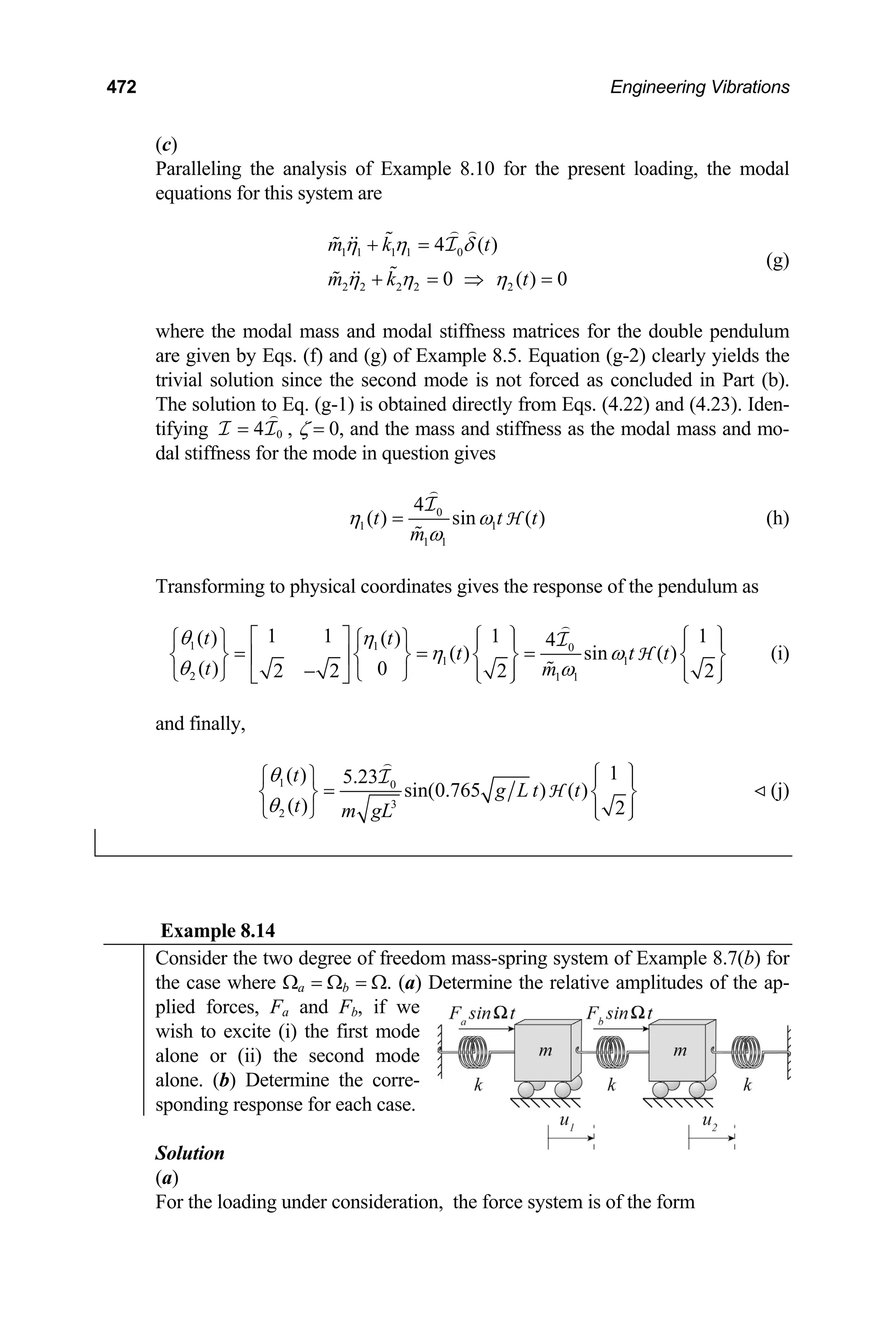472 Engineering Vibrations
(c)
Paralleling the analysis of Example 8.10 for the present loading, the modal
equations for this system are
1 1 1 1 0
2 2 2 2 2
4 ( )
0 ( ) 0
m k t
m k t
η η δ
η η η
+ =
+ = ⇒ =
I
(g)
where the modal mass and modal stiffness matrices for the double pendulum
are given by Eqs. (f) and (g) of Example 8.5. Equation (g-2) clearly yields the
trivial solution since the second mode is not forced as concluded in Part (b).
The solution to Eq. (g-1) is obtained directly from Eqs. (4.22) and (4.23). Iden-
tifying 0
4
=
I I , ζ = 0, and the mass and stiffness as the modal mass and mo-
dal stiffness for the mode in question gives
0
1 1
1 1
4
( ) sin ( )
t t
m
η ω
ω
= t
I
H (h)
Transforming to physical coordinates gives the response of the pendulum as
1 1 0
1 1
2 1 1
1 1 1 1
( ) ( ) 4
( ) sin ( )
( ) 0
2 2 2 2
t t
t t
t m
θ η
η ω
θ ω
⎡ ⎤ ⎧ ⎫ ⎧
⎧ ⎫ ⎧ ⎫
t
⎫
⎪ ⎪ ⎪
= = =
⎨ ⎬ ⎨ ⎬ ⎨ ⎬ ⎨
⎢ ⎥
−
⎪
⎬
⎪ ⎪ ⎪
⎩ ⎭
⎩ ⎭ ⎣ ⎦ ⎩ ⎭ ⎩ ⎪
⎭
I
H (i)
and finally,
1 0
3
2
1
( ) 5.23
sin(0.765 ) ( )
( ) 2
t
g L t t
t m gL
θ
θ
⎧ ⎫
⎧ ⎫ ⎪ ⎪
=
⎨ ⎬ ⎨ ⎬
⎪ ⎪
⎩ ⎭ ⎩ ⎭
I
H (j)
Example 8.14
Consider the two degree of freedom mass-spring system of Example 8.7(b) for
the case where Ωa = Ωb = Ω. (a) Determine the relative amplitudes of the ap-
plied forces, Fa and Fb, if we
wish to excite (i) the first mode
alone or (ii) the second mode
alone. (b) Determine the corre-
sponding response for each case.
Solution
(a)
For the loading under consideration, the force system is of the form
 
