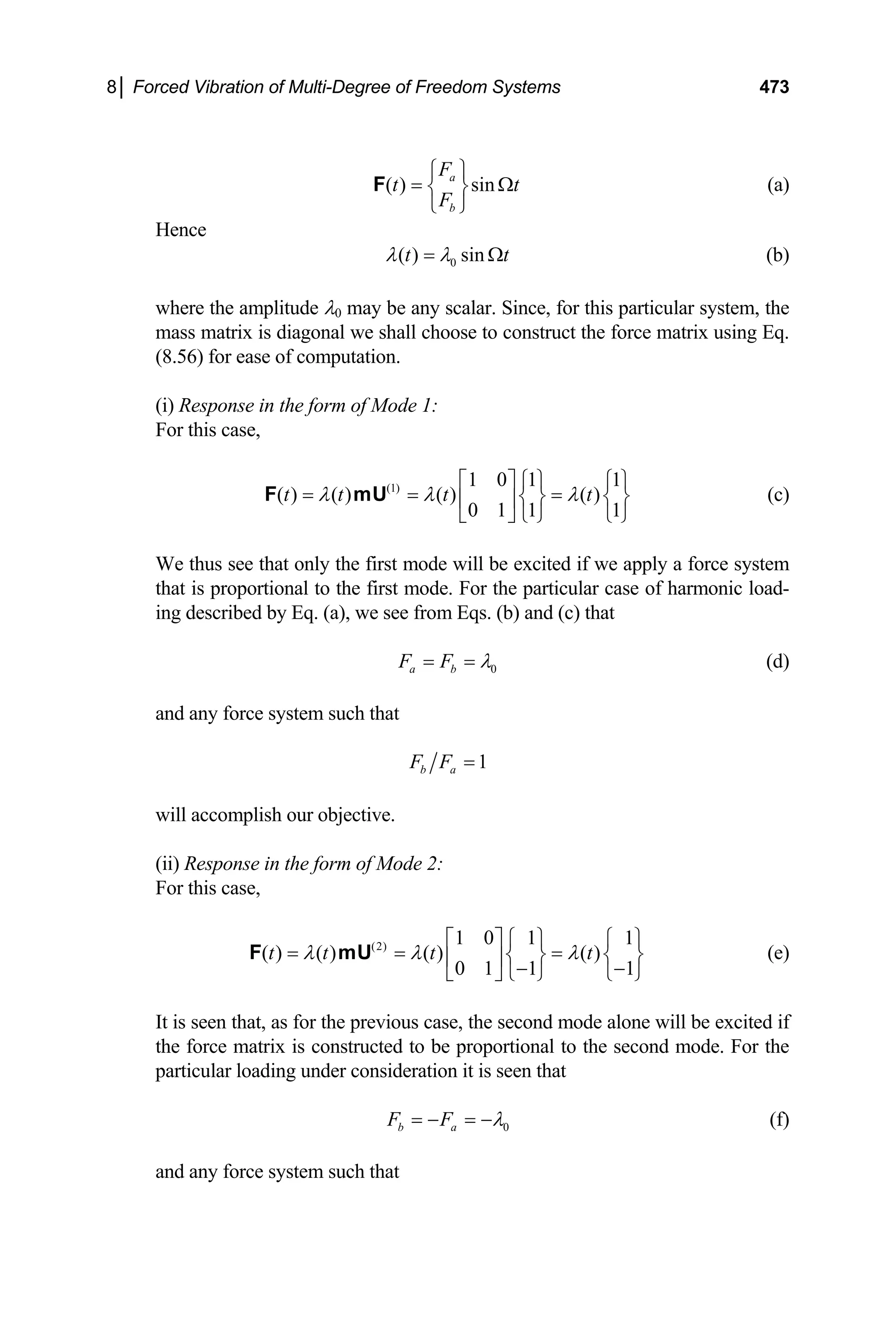 8│ Forced Vibration of Multi-Degree of Freedom Systems 473
( ) sin
a
b
F
t
F
⎧ ⎫
t
= Ω
⎨ ⎬
⎩ ⎭
F (a)
Hence
0
( ) sin
t t
λ λ
= Ω (b)
where the amplitude λ0 may be any scalar. Since, for this particular system, the
mass matrix is diagonal we shall choose to construct the force matrix using Eq.
(8.56) for ease of computation.
(i) Response in the form of Mode 1:
For this case,
(1) 1 0 1 1
( ) ( ) ( ) ( )
0 1 1 1
t t t t
λ λ λ
⎡ ⎤ ⎧ ⎫ ⎧ ⎫
= = =
⎨ ⎬ ⎨
⎢ ⎥ ⎬
⎣ ⎦ ⎩ ⎭ ⎩ ⎭
F mU (c)
We thus see that only the first mode will be excited if we apply a force system
that is proportional to the first mode. For the particular case of harmonic load-
ing described by Eq. (a), we see from Eqs. (b) and (c) that
0
a b
F F λ
= = (d)
and any force system such that
1
b a
F F =
will accomplish our objective.
(ii) Response in the form of Mode 2:
For this case,
(2) 1 0 1 1
( ) ( ) ( ) ( )
0 1 1 1
t t t t
λ λ λ
⎡ ⎤ ⎧ ⎫ ⎧ ⎫
= = =
⎨ ⎬ ⎨
⎢ ⎥ ⎬
− −
⎣ ⎦ ⎩ ⎭ ⎩ ⎭
F mU (e)
It is seen that, as for the previous case, the second mode alone will be excited if
the force matrix is constructed to be proportional to the second mode. For the
particular loading under consideration it is seen that
0
b a
F F λ
= − = − (f)
and any force system such that
 