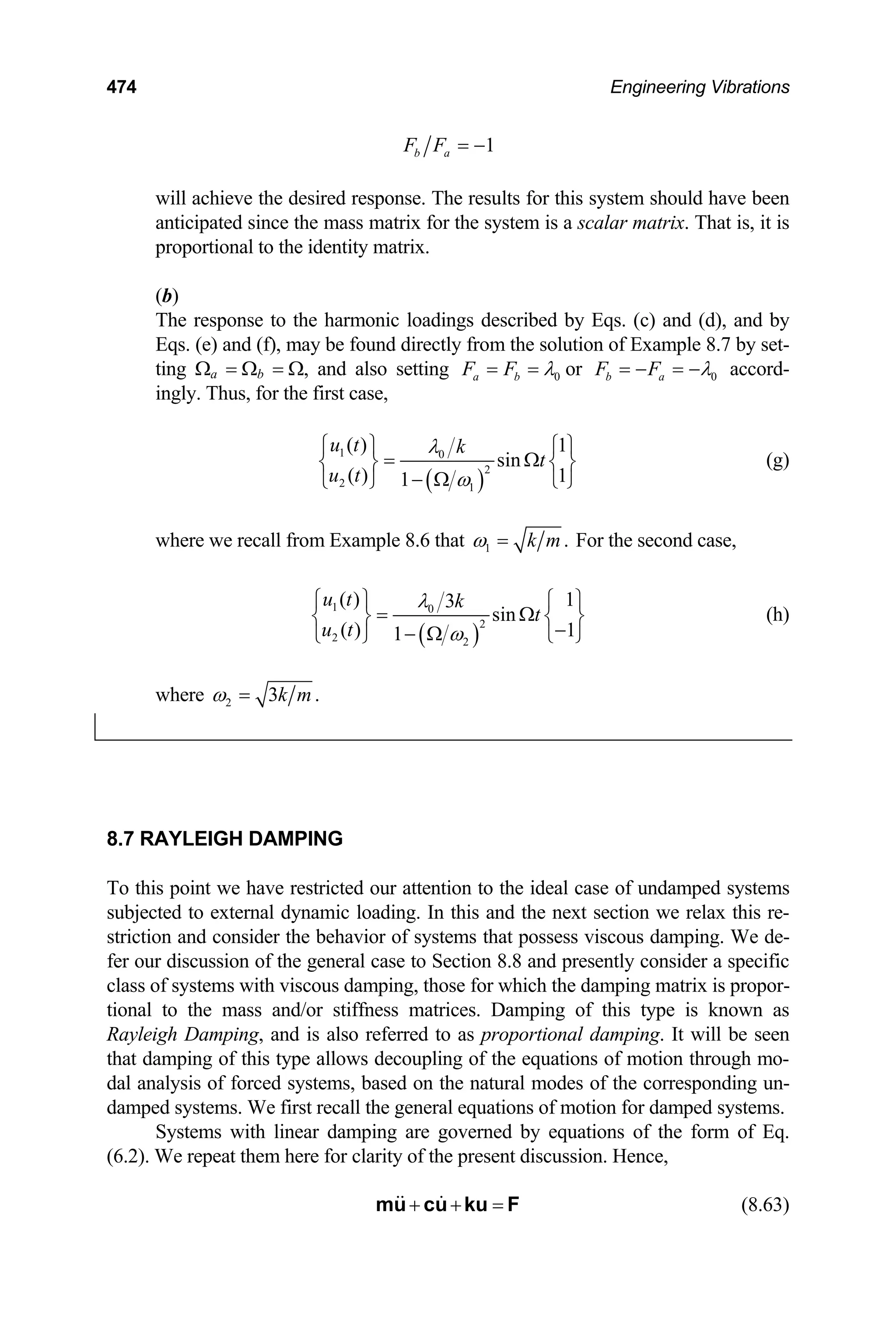 474 Engineering Vibrations
1
b a
F F = −
will achieve the desired response. The results for this system should have been
anticipated since the mass matrix for the system is a scalar matrix. That is, it is
proportional to the identity matrix.
(b)
The response to the harmonic loadings described by Eqs. (c) and (d), and by
Eqs. (e) and (f), may be found directly from the solution of Example 8.7 by set-
ting Ωa = Ωb = Ω, and also setting 0
a b
F F λ
= = or 0
b a
F F λ
= − = − accord-
ingly. Thus, for the first case,
( )
1 0
2
2 1
( ) 1
sin
( ) 1
1
u t k
t
u t
λ
ω
⎧ ⎫ ⎧ ⎫
=
⎨ ⎬ ⎨
− Ω ⎩ ⎭
⎩ ⎭
Ω ⎬ (g)
where we recall from Example 8.6 that 1 .
k m
ω = For the second case,
( )
1 0
2
2 2
( ) 1
3
sin
( ) 1
1
u t k
t
u t
λ
ω
⎧ ⎫ ⎧ ⎫
= Ω
⎨ ⎬ ⎨ ⎬
−
− Ω ⎩ ⎭
⎩ ⎭
(h)
where 2 3 .
k m
ω =
8.7 RAYLEIGH DAMPING
To this point we have restricted our attention to the ideal case of undamped systems
subjected to external dynamic loading. In this and the next section we relax this re-
striction and consider the behavior of systems that possess viscous damping. We de-
fer our discussion of the general case to Section 8.8 and presently consider a specific
class of systems with viscous damping, those for which the damping matrix is propor-
tional to the mass and/or stiffness matrices. Damping of this type is known as
Rayleigh Damping, and is also referred to as proportional damping. It will be seen
that damping of this type allows decoupling of the equations of motion through mo-
dal analysis of forced systems, based on the natural modes of the corresponding un-
damped systems. We first recall the general equations of motion for damped systems.
Systems with linear damping are governed by equations of the form of Eq.
(6.2). We repeat them here for clarity of the present discussion. Hence,
+ + =
mu cu ku F (8.63)
 