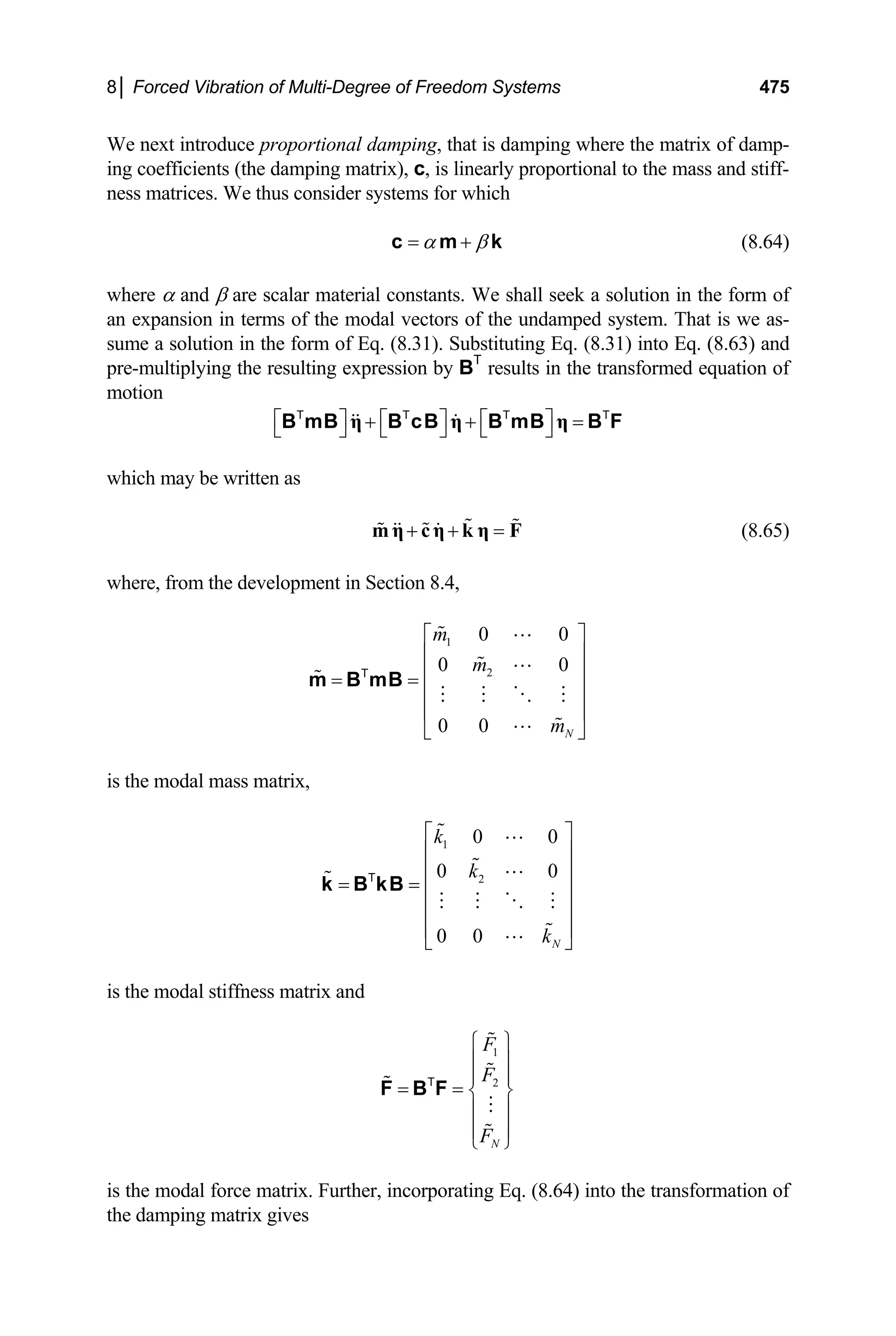 8│ Forced Vibration of Multi-Degree of Freedom Systems 475
We next introduce proportional damping, that is damping where the matrix of damp-
ing coefficients (the damping matrix), c, is linearly proportional to the mass and stiff-
ness matrices. We thus consider systems for which
α β
= +
c m k
T
(8.64)
where α and β are scalar material constants. We shall seek a solution in the form of
an expansion in terms of the modal vectors of the undamped system. That is we as-
sume a solution in the form of Eq. (8.31). Substituting Eq. (8.31) into Eq. (8.63) and
pre-multiplying the resulting expression by BT
results in the transformed equation of
motion
⎡ ⎤ ⎡ ⎤ ⎡ ⎤
+ + =
⎣ ⎦ ⎣ ⎦ ⎣ ⎦
η η η
B mB B cB B mB B F
T T T
which may be written as
+ + =
m η cη k η F (8.65)
where, from the development in Section 8.4,
1
2
0 0
0 0
0 0 N
m
m
m
⎡ ⎤
⎢ ⎥
⎢ ⎥
= =
⎢ ⎥
⎢ ⎥
⎣ ⎦
m B mB
T
is the modal mass matrix,
1
2
0 0
0 0
0 0 N
k
k
k
⎡ ⎤
⎢ ⎥
⎢ ⎥
= = ⎢ ⎥
⎢ ⎥
⎢ ⎥
⎣ ⎦
k B kB
T
is the modal stiffness matrix and
1
2
N
F
F
F
⎧ ⎫
⎪ ⎪
⎪ ⎪
= = ⎨ ⎬
⎪ ⎪
⎪ ⎪
⎩ ⎭
F B F
T
is the modal force matrix. Further, incorporating Eq. (8.64) into the transformation of
the damping matrix gives
 