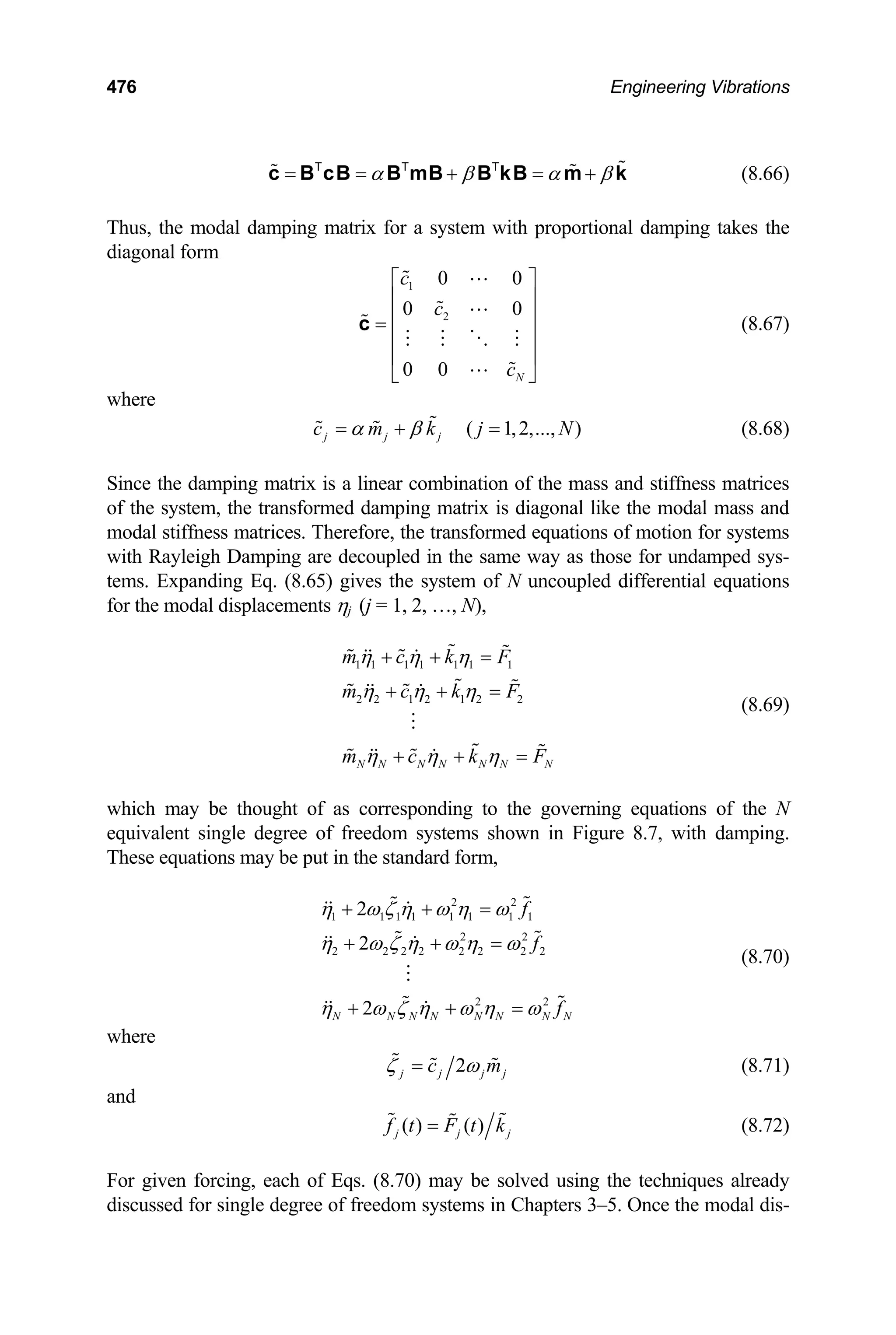 476 Engineering Vibrations
α β α
= = + = +
c B cB B mB B kB m k
T T T
β (8.66)
Thus, the modal damping matrix for a system with proportional damping takes the
diagonal form
1
2
0 0
0 0
0 0 N
c
c
c
⎡ ⎤
⎢ ⎥
⎢ ⎥
=
⎢ ⎥
⎢ ⎥
⎣ ⎦
c (8.67)
where
(8.68)
( 1,2,..., )
j j j
c m k j N
α β
= + =
Since the damping matrix is a linear combination of the mass and stiffness matrices
of the system, the transformed damping matrix is diagonal like the modal mass and
modal stiffness matrices. Therefore, the transformed equations of motion for systems
with Rayleigh Damping are decoupled in the same way as those for undamped sys-
tems. Expanding Eq. (8.65) gives the system of N uncoupled differential equations
for the modal displacements ηj (j = 1, 2, …, N),
(8.69)
1 1 1 1 1 1 1
2 2 1 2 1 2 2
N N N N N N N
m c k F
m c k F
m c k F
η η η
η η η
η η η
+ + =
+ + =
+ + =
which may be thought of as corresponding to the governing equations of the N
equivalent single degree of freedom systems shown in Figure 8.7, with damping.
These equations may be put in the standard form,
(8.70)
2 2
1 1 1 1 1 1 1 1
2 2
2 2 2 2 2 2 2 2
2 2
2
2
2
N N N N N N N N
f
f
f
η ω ζ η ω η ω
η ω ζ η ω η ω
η ω ζ η ω η ω
+ + =
+ + =
+ + =
where
2
j j j
c m
ζ ω
= j (8.71)
and
( ) ( )
j j
f t F t k
= j (8.72)
For given forcing, each of Eqs. (8.70) may be solved using the techniques already
discussed for single degree of freedom systems in Chapters 3–5. Once the modal dis-
 