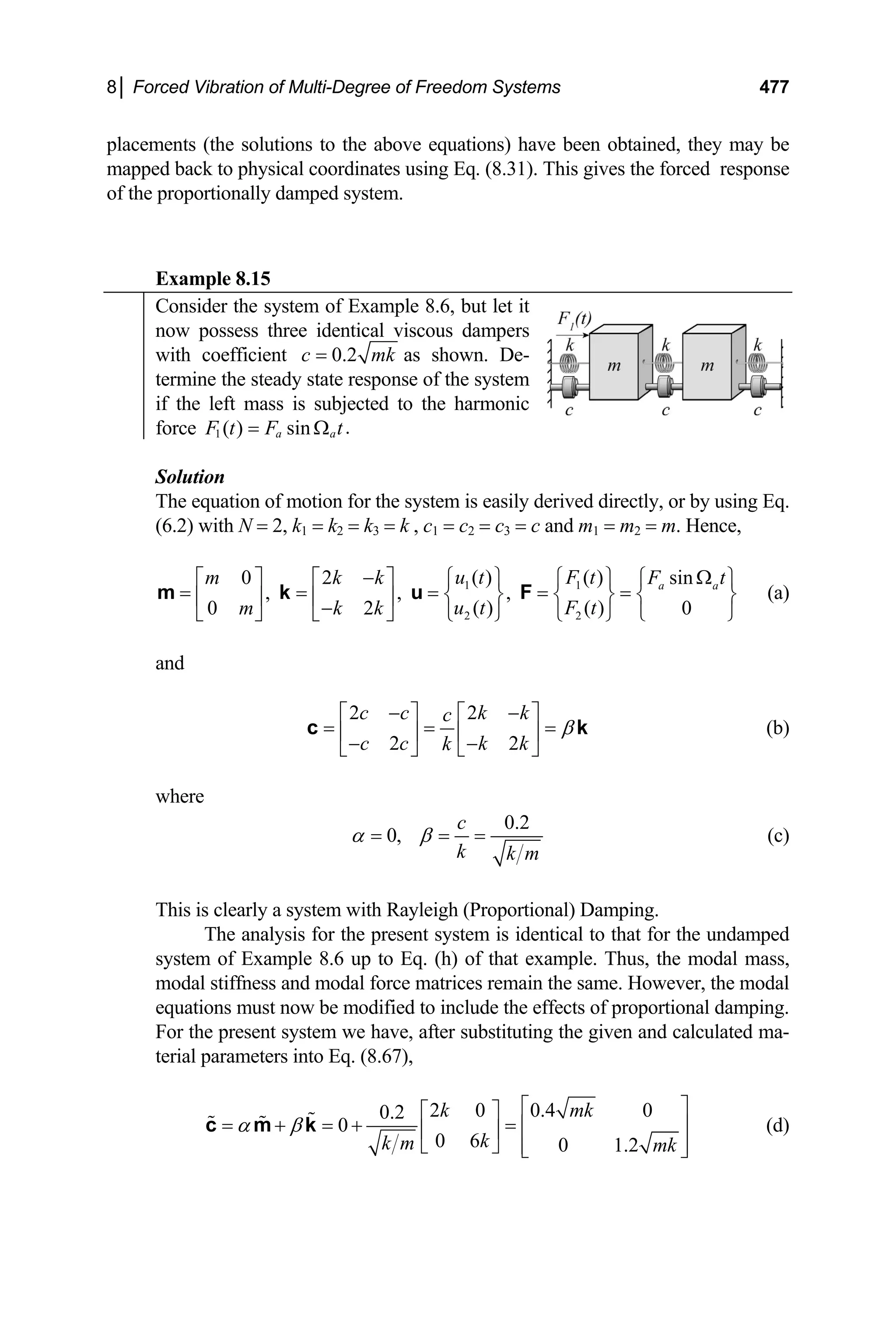 8│ Forced Vibration of Multi-Degree of Freedom Systems 477
placements (the solutions to the above equations) have been obtained, they may be
mapped back to physical coordinates using Eq. (8.31). This gives the forced response
of the proportionally damped system.
Example 8.15
Consider the system of Example 8.6, but let it
now possess three identical viscous dampers
with coefficient 0.2
c m
= k as shown. De-
termine the steady state response of the system
if the left mass is subjected to the harmonic
force 1 .
( ) sin
a a
F t F t
= Ω
Solution
The equation of motion for the system is easily derived directly, or by using Eq.
(6.2) with N = 2, k1 = k2 = k3 = k , c1 = c2 = c3 = c and m1 = m2 = m. Hence,
1 1
2 2
( ) ( )
0 2 sin
, , ,
( ) ( )
0 2
a a
u t F t
m k k F
u t F t
m k k
− Ω
⎧ ⎫ ⎧ ⎫
⎡ ⎤ ⎡ ⎤ ⎧
= = = = =
0
t⎫
⎨ ⎬ ⎨ ⎬ ⎨
⎢ ⎥ ⎢ ⎥
−
⎣ ⎦ ⎣ ⎦ ⎩
⎩ ⎭ ⎩ ⎭
m k u F ⎬
⎭
(a)
and
2 2
2 2
c c k k
c
c c k k
k
β
− −
⎡ ⎤ ⎡ ⎤
= = =
⎢ ⎥ ⎢ ⎥
− −
⎣ ⎦ ⎣ ⎦
c k (b)
where
0.2
0,
c
k k m
α β
= = = (c)
This is clearly a system with Rayleigh (Proportional) Damping.
The analysis for the present system is identical to that for the undamped
system of Example 8.6 up to Eq. (h) of that example. Thus, the modal mass,
modal stiffness and modal force matrices remain the same. However, the modal
equations must now be modified to include the effects of proportional damping.
For the present system we have, after substituting the given and calculated ma-
terial parameters into Eq. (8.67),
2 0 0.4 0
0.2
0
0 6 0 1.2
k mk
k
k m mk
α β
⎡ ⎤
⎡ ⎤
= + = + = ⎢ ⎥
⎢ ⎥
⎣ ⎦ ⎢ ⎥
⎣ ⎦
c m k (d)
 