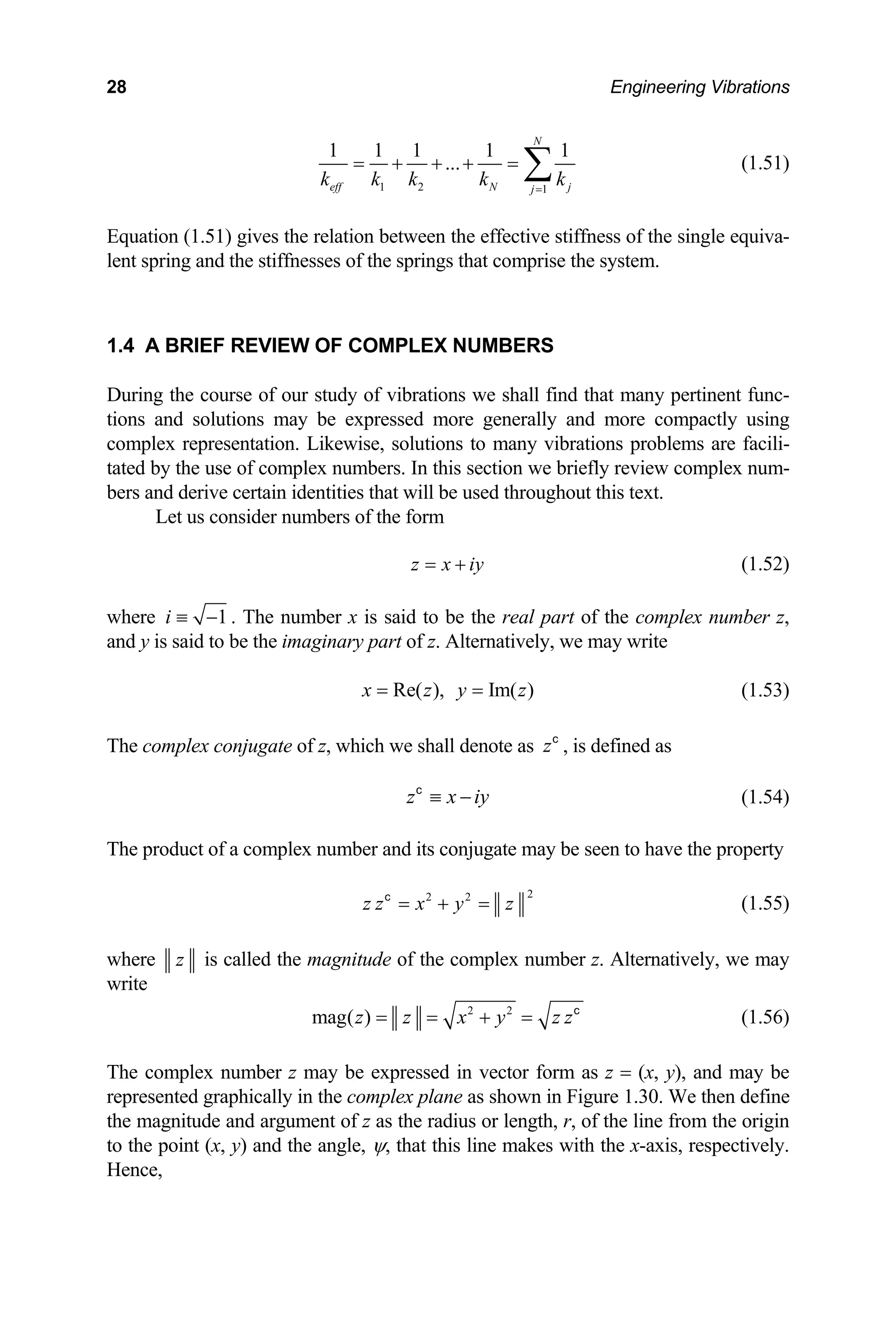 28 Engineering Vibrations
1 2 1
1 1 1 1 1
...
N
k k k k k
= + + + =
eff N j
j=
∑ (1.51)
quation (1.51) gives the relation between the effective sti
lent spring and the stiffnesses of the springs that comprise the system.
.4 A BRIEF REVIEW OF COMPLEX NUMBERS
During the course of our study of vibrations we shall find that many pertinent func-
s and solutions may be expressed more generally and more compactly using
complex representation. Likewise, solutions to many vibrations problems are facili-
ted by the use of complex numbers. In this se
ve certain identities that will be used throughout this text.
et us consider numbers of the form
E ffness of the single equiva-
1
tion
ta ction we briefly review complex num-
bers and deri
L
z x iy
= + (1.52)
1
i ≡ − . The number x is said to be the real part of the complex number z,
where
and y is said to be the imaginary part of z. Alternatively, we may write
Re( ), Im( )
x z y z
= = (1.53)
he complex conjugate of z, which we shall denote as , is defined as
zc
T
z x iy
≡ −
c
(1.54)
The product of a complex number and its conjugate may be seen to have the property
2
2 2
c
z z x y z
= + = (1.55)
where z is called the magnitude of the complex number z. Alternatively, we may
write
2 2
mag( )
z z x y z z
= = + = c
(1.56)
he complex number z may be expressed in vector form as z = (x, y), and may be
presented graphically in the complex plane as
e magnitude and argument of z as the radius or length, r, of the line from the origin
oint (x,
T
re shown in Figure 1.30. We then define
th
to the p y) and the angle, ψ, that this line makes with the x-axis, respectively.
Hence,
 