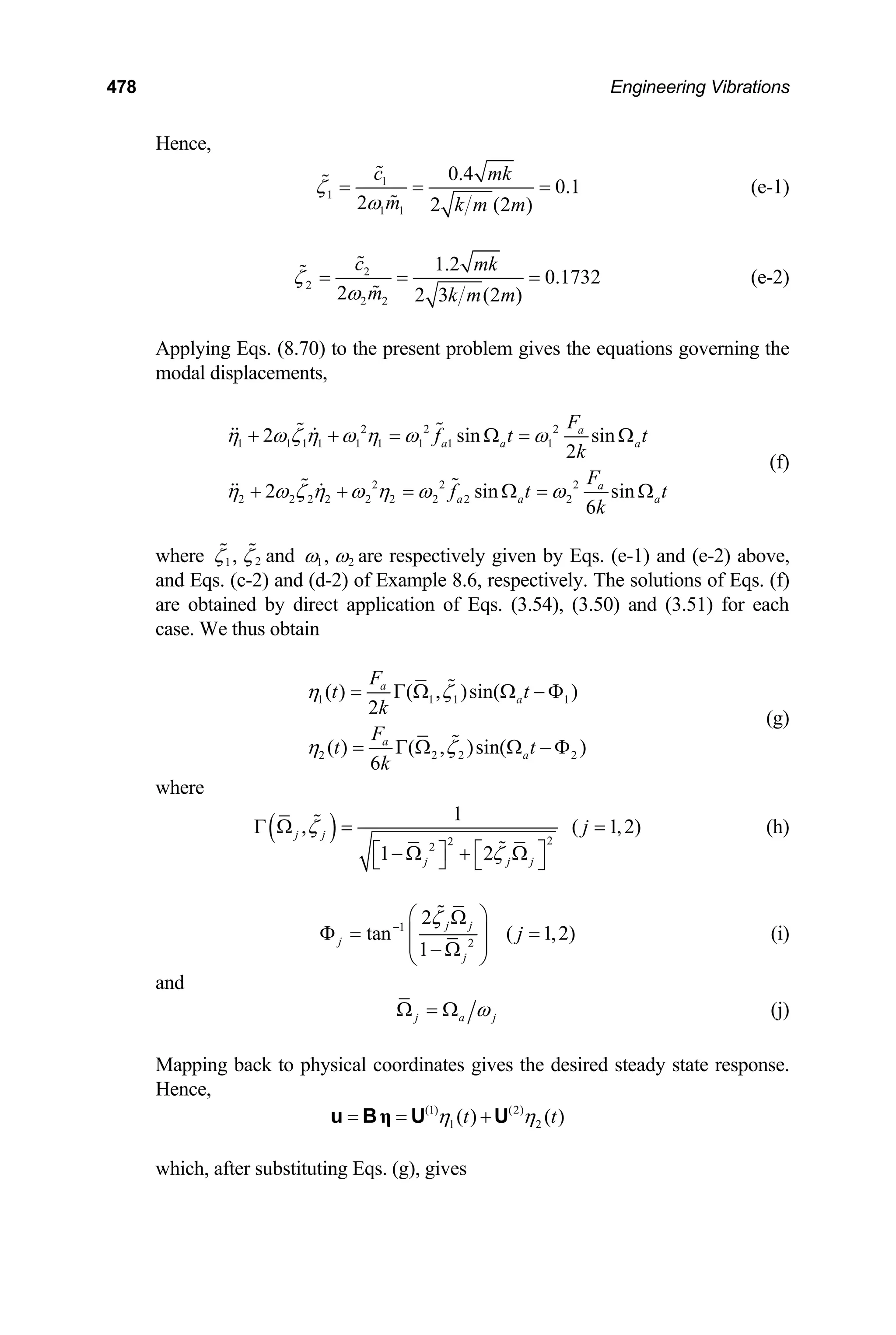 478 Engineering Vibrations
Hence,
1
1
1 1
0.4
0.1
2 2 (2 )
c mk
m k m m
ζ
ω
= = = (e-1)
2
2
2 2
1.2
0.1732
2 2 3 (2 )
c mk
m k m m
ζ
ω
= = = (e-2)
Applying Eqs. (8.70) to the present problem gives the equations governing the
modal displacements,
2 2 2
1 1 1 1 1 1 1 1 1
2 2 2
2 2 2 2 2 2 2 2 2
2 sin
2
2 sin
6
a
a a a
a
a a
F
f t t
k
F
f t
k
η ω ζ η ω η ω ω
η ω ζ η ω η ω ω
+ + = Ω = Ω
+ + = Ω =
sin
sin at
Ω
(f)
where 2
1,
ζ ζ and 1 2
,
ω ω are respectively given by Eqs. (e-1) and (e-2) above,
and Eqs. (c-2) and (d-2) of Example 8.6, respectively. The solutions of Eqs. (f)
are obtained by direct application of Eqs. (3.54), (3.50) and (3.51) for each
case. We thus obtain
1 1 1 1
2 2 2
( ) ( , )sin( )
2
( ) ( , )sin( )
6
a
a
a
a
F
t t
k
F
t t
k
η ζ
η ζ
= Γ Ω Ω − Φ
2
= Γ Ω Ω − Φ
(g)
where
( ) 2
2
2
1
,
1 2
j j
j j j
ζ
ζ
Γ Ω =
⎡ ⎤
⎡ ⎤
− Ω + Ω
⎣ ⎦ ⎣ ⎦
,2)
j
( 1
= (h)
1
2
2
tan
1
j j
j
j
ζ
−
⎛ ⎞
Ω
Φ = ⎜ ⎟
⎜ ⎟
− Ω
⎝ ⎠
( 1,2
j )
= (i)
and
j a j
ω
Ω = Ω (j)
Mapping back to physical coordinates gives the desired steady state response.
Hence,
(1) (2)
1 2
( ) ( )
t t
η η
= = +
η
u B U U
which, after substituting Eqs. (g), gives
 