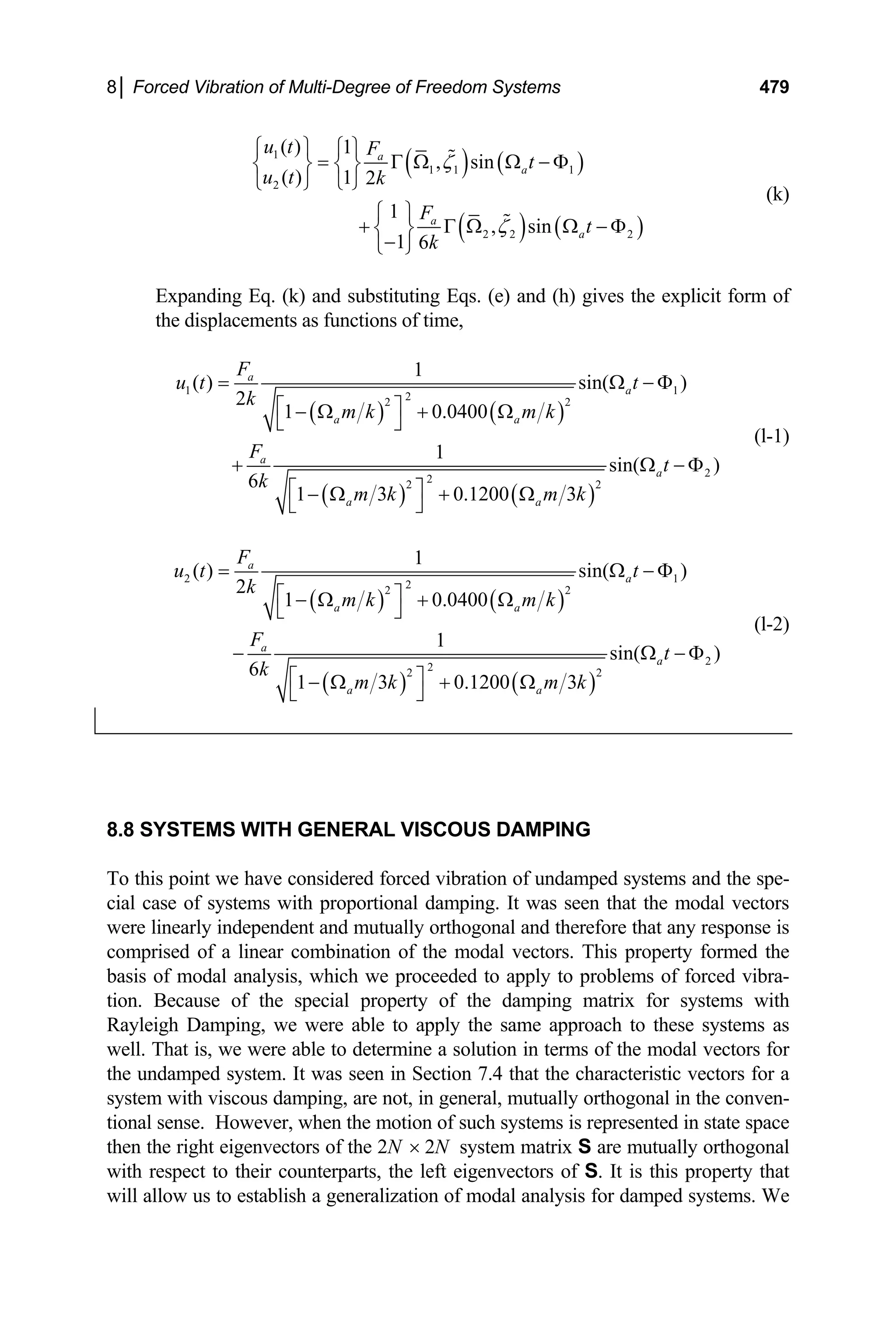 8│ Forced Vibration of Multi-Degree of Freedom Systems 479
( ) ( )
( ) ( )
1
1 1 1
2
2 2 2
( ) 1
, sin
( ) 1 2
1
, sin
1 6
a
a
a
a
u t F
t
u t k
F
t
k
ζ
ζ
⎧ ⎫ ⎧ ⎫
= Γ Ω Ω − Φ
⎨ ⎬ ⎨ ⎬
⎩ ⎭
⎩ ⎭
⎧ ⎫
+ Γ Ω Ω − Φ
⎨ ⎬
−
⎩ ⎭
(k)
Expanding Eq. (k) and substituting Eqs. (e) and (h) gives the explicit form of
the displacements as functions of time,
( ) ( )
( ) ( )
1 1
2
2 2
2
2
2 2
1
( ) sin( )
2
1 0.0400
1
sin( )
6
1 3 0.1200 3
a
a
a a
a
a
a a
F
u t t
k
m k m k
F
t
k
m k m k
= Ω
⎡ ⎤
− Ω + Ω
⎣ ⎦
+ Ω
⎡ ⎤
− Ω + Ω
⎣ ⎦
− Φ
− Φ
(l-1)
( ) ( )
( ) ( )
2 1
2
2 2
2
2
2 2
1
( ) sin( )
2
1 0.0400
1
sin( )
6
1 3 0.1200 3
a
a
a a
a
a
a a
F
u t t
k
m k m k
F
t
k
m k m k
= Ω
⎡ ⎤
− Ω + Ω
⎣ ⎦
− Ω
⎡ ⎤
− Ω + Ω
⎣ ⎦
− Φ
− Φ
(l-2)
8.8 SYSTEMS WITH GENERAL VISCOUS DAMPING
To this point we have considered forced vibration of undamped systems and the spe-
cial case of systems with proportional damping. It was seen that the modal vectors
were linearly independent and mutually orthogonal and therefore that any response is
comprised of a linear combination of the modal vectors. This property formed the
basis of modal analysis, which we proceeded to apply to problems of forced vibra-
tion. Because of the special property of the damping matrix for systems with
Rayleigh Damping, we were able to apply the same approach to these systems as
well. That is, we were able to determine a solution in terms of the modal vectors for
the undamped system. It was seen in Section 7.4 that the characteristic vectors for a
system with viscous damping, are not, in general, mutually orthogonal in the conven-
tional sense. However, when the motion of such systems is represented in state space
then the right eigenvectors of the 2N × 2N system matrix S are mutually orthogonal
with respect to their counterparts, the left eigenvectors of S. It is this property that
will allow us to establish a generalization of modal analysis for damped systems. We
 