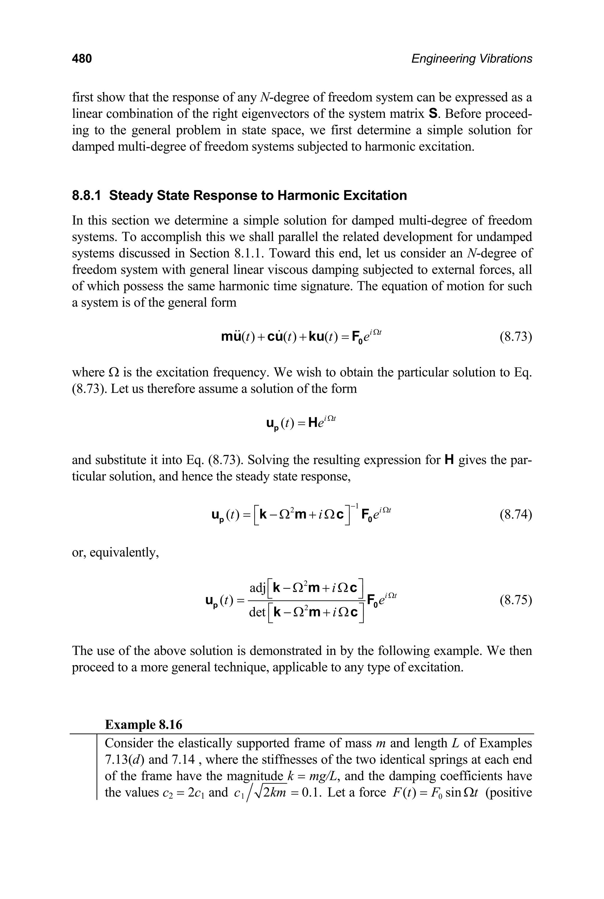 480 Engineering Vibrations
first show that the response of any N-degree of freedom system can be expressed as a
linear combination of the right eigenvectors of the system matrix S. Before proceed-
ing to the general problem in state space, we first determine a simple solution for
damped multi-degree of freedom systems subjected to harmonic excitation.
8.8.1 Steady State Response to Harmonic Excitation
In this section we determine a simple solution for damped multi-degree of freedom
systems. To accomplish this we shall parallel the related development for undamped
systems discussed in Section 8.1.1. Toward this end, let us consider an N-degree of
freedom system with general linear viscous damping subjected to external forces, all
of which possess the same harmonic time signature. The equation of motion for such
a system is of the general form
( ) ( ) ( ) i t
t t t e Ω
+ + = 0
mu cu ku F (8.73)
where Ω is the excitation frequency. We wish to obtain the particular solution to Eq.
(8.73). Let us therefore assume a solution of the form
( ) i t
t e Ω
=
p
u H
and substitute it into Eq. (8.73). Solving the resulting expression for H gives the par-
ticular solution, and hence the steady state response,
1
2
( ) i t
t i
−
e Ω
⎡ ⎤
= − Ω + Ω
⎣ ⎦
p
u k m c F0 (8.74)
or, equivalently,
2
2
adj
( )
det
i t
i
t
i
e Ω
⎡ ⎤
− Ω + Ω
⎣ ⎦
=
⎡ ⎤
− Ω + Ω
⎣ ⎦
p
k m c
u
k m c
0
F (8.75)
The use of the above solution is demonstrated in by the following example. We then
proceed to a more general technique, applicable to any type of excitation.
Example 8.16
Consider the elastically supported frame of mass m and length L of Examples
7.13(d) and 7.14 , where the stiffnesses of the two identical springs at each end
of the frame have the magnitude k = mg/L, and the damping coefficients have
the values c2 = 2c1 and 1 2 0.1
c km = . Let a force 0
( ) sin
F t F t
= Ω (positive
 