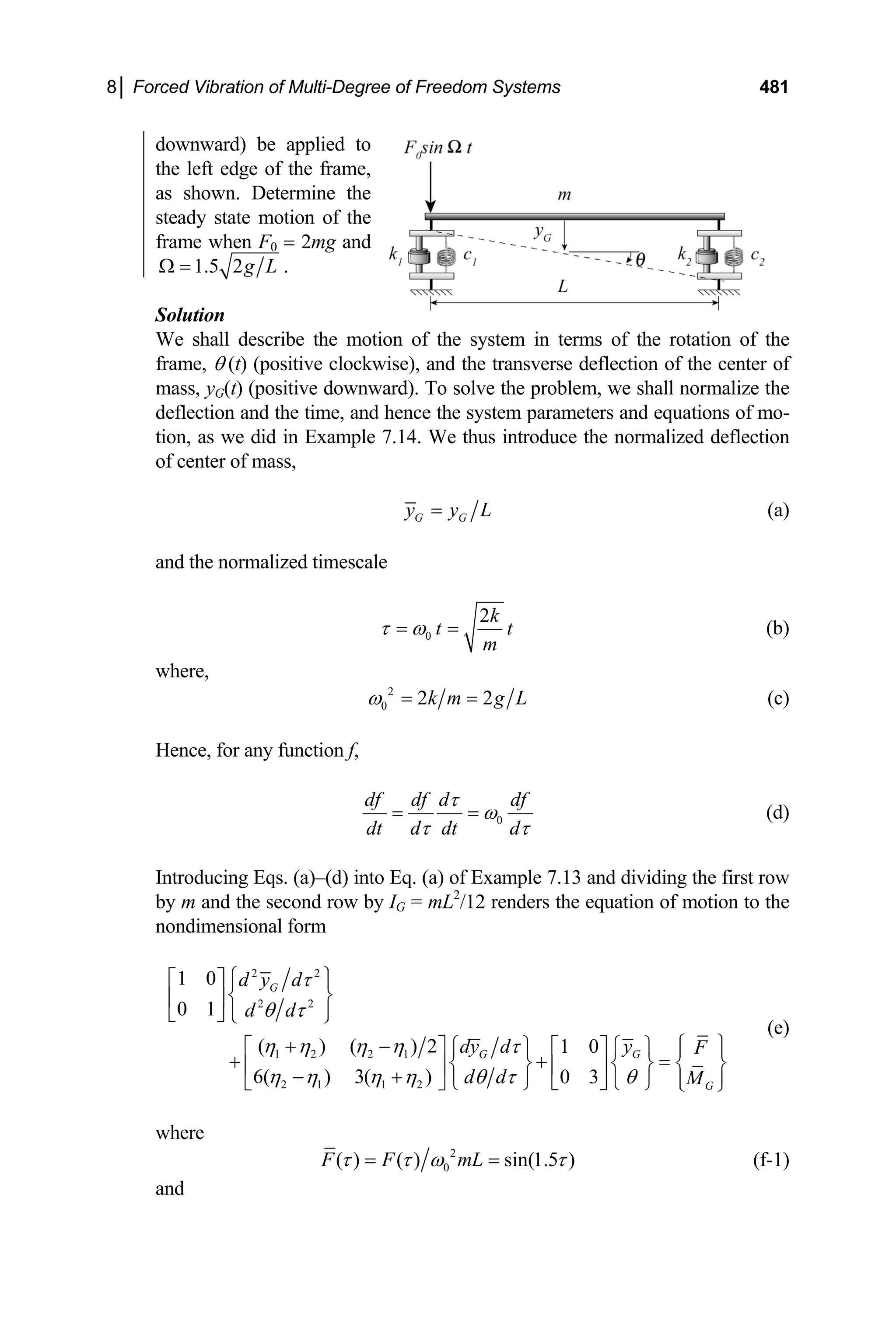 8│ Forced Vibration of Multi-Degree of Freedom Systems 481
downward) be applied to
the left edge of the frame,
as shown. Determine the
steady state motion of the
frame when F0 = 2mg and
1.5 2g L
Ω = .
Solution
We shall describe the motion of the system in terms of the rotation of the
frame, θ (t) (positive clockwise), and the transverse deflection of the center of
mass, yG(t) (positive downward). To solve the problem, we shall normalize the
deflection and the time, and hence the system parameters and equations of mo-
tion, as we did in Example 7.14. We thus introduce the normalized deflection
of center of mass,
G G
y y L
= (a)
and the normalized timescale
0
2k
t
m
τ ω
= = t (b)
where,
2
0 2 2
k m g L
ω = = (c)
Hence, for any function f,
0
df df d df
dt d dt d
τ
ω
τ τ
= = (d)
Introducing Eqs. (a)–(d) into Eq. (a) of Example 7.13 and dividing the first row
by m and the second row by IG = mL2
/12 renders the equation of motion to the
nondimensional form
2 2
2 2
1 2 2 1
2 1 1 2
1 0
0 1
( ) ( ) 2 1 0
6( ) 3( ) 0 3
G
G G
G
d y d
d d
dy d y F
d d M
τ
θ τ
η η η η τ
η η η η θ τ θ
⎧ ⎫
⎡ ⎤ ⎪ ⎪
⎨ ⎬
⎢ ⎥
⎪ ⎪
⎣ ⎦ ⎩ ⎭
⎧ ⎫
+ −
⎡ ⎤ ⎧ ⎫ ⎡ ⎤ ⎧ ⎫ ⎪ ⎪
+ + =
⎨ ⎬ ⎨ ⎬ ⎨
⎢ ⎥ ⎢ ⎥
− +
⎬
⎪ ⎪
⎩ ⎭ ⎣ ⎦ ⎩ ⎭
⎣ ⎦ ⎩ ⎭
(e)
where
2
0
( ) ( ) sin(1.5 )
F F mL
τ τ ω τ
= = (f-1)
and
 