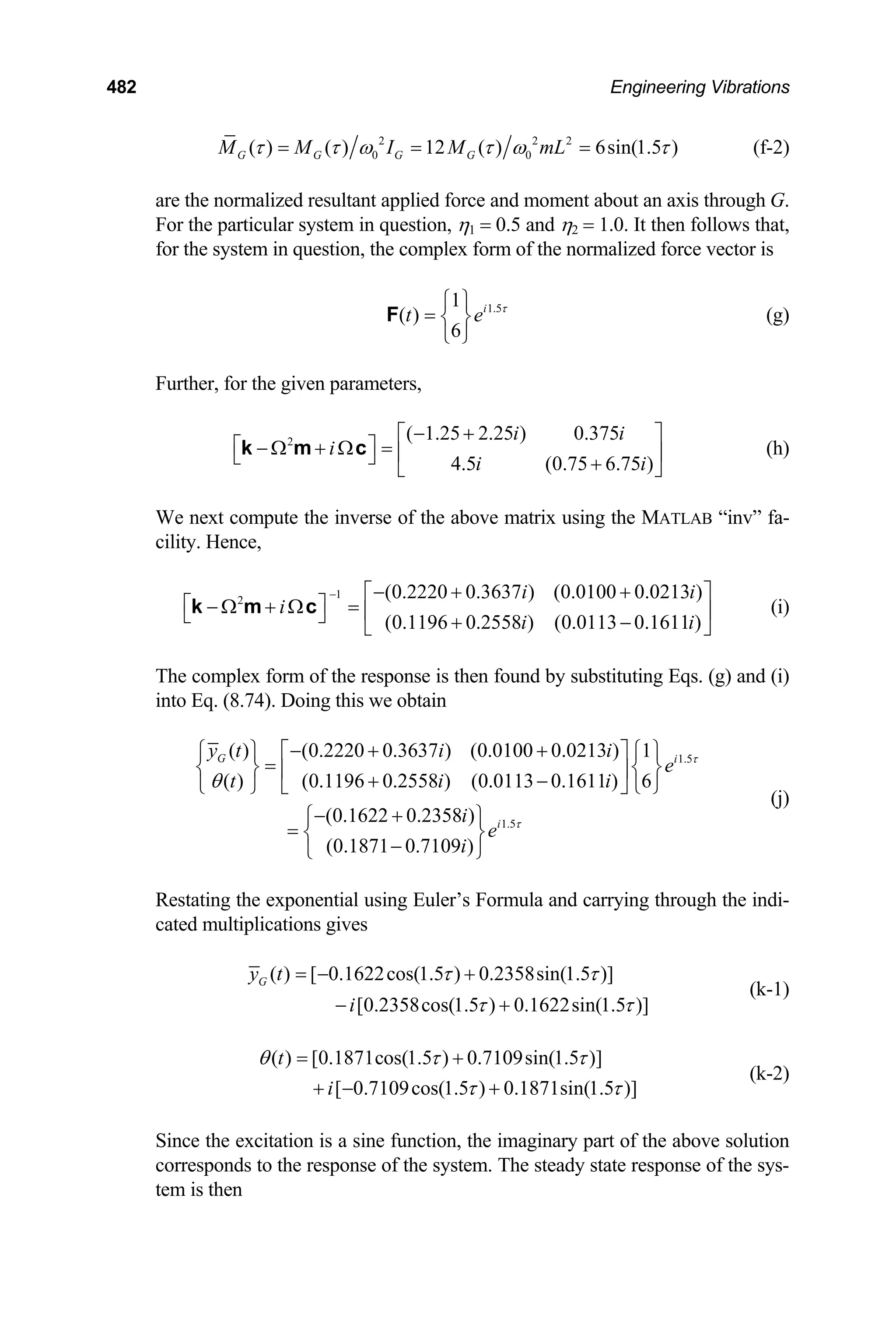 482 Engineering Vibrations
2 2 2
0 0
( ) ( ) 12 ( ) 6sin(1.5 )
G G G G
M M I M mL
τ τ ω τ ω τ
= = = (f-2)
are the normalized resultant applied force and moment about an axis through G.
For the particular system in question, η1 = 0.5 and η2 = 1.0. It then follows that,
for the system in question, the complex form of the normalized force vector is
1.5
1
( )
6
i
t e τ
⎧ ⎫
= ⎨ ⎬
⎩ ⎭
F (g)
Further, for the given parameters,
2 ( 1.25 2.25 ) 0.375
4.5 (0.75 6.75 )
i i
i
i i
− +
⎡ ⎤
⎡ ⎤
− Ω + Ω = ⎢ ⎥
⎣ ⎦ +
⎣ ⎦
k m c (h)
We next compute the inverse of the above matrix using the MATLAB “inv” fa-
cility. Hence,
1
2 (0.2220 0.3637 ) (0.0100 0.0213 )
(0.1196 0.2558 ) (0.0113 0.1611 )
i i
i
i i
− − + +
⎡ ⎤
⎡ ⎤
− Ω + Ω = ⎢ ⎥
⎣ ⎦ + −
⎣ ⎦
k m c (i)
The complex form of the response is then found by substituting Eqs. (g) and (i)
into Eq. (8.74). Doing this we obtain
1.5
1.5
( ) (0.2220 0.3637 ) (0.0100 0.0213 ) 1
( ) (0.1196 0.2558 ) (0.0113 0.1611 ) 6
(0.1622 0.2358 )
(0.1871 0.7109 )
G i
i
y t i i
e
t i i
i
e
i
τ
τ
θ
− + +
⎧ ⎫ ⎡ ⎤ ⎧ ⎫
=
⎨ ⎬ ⎨ ⎬
⎢ ⎥
+ −
⎩ ⎭ ⎣ ⎦ ⎩ ⎭
− +
⎧ ⎫
= ⎨ ⎬
−
⎩ ⎭
(j)
Restating the exponential using Euler’s Formula and carrying through the indi-
cated multiplications gives
( ) [ 0.1622cos(1.5 ) 0.2358sin(1.5 )]
[0.2358cos(1.5 ) 0.1622sin(1.5 )]
G
y t
i
τ τ
τ τ
= − +
− +
(k-1)
( ) [0.1871cos(1.5 ) 0.7109sin(1.5 )]
[ 0.7109cos(1.5 ) 0.1871sin(1.5 )]
t
i
θ τ τ
τ τ
= +
+ − +
(k-2)
Since the excitation is a sine function, the imaginary part of the above solution
corresponds to the response of the system. The steady state response of the sys-
tem is then
 