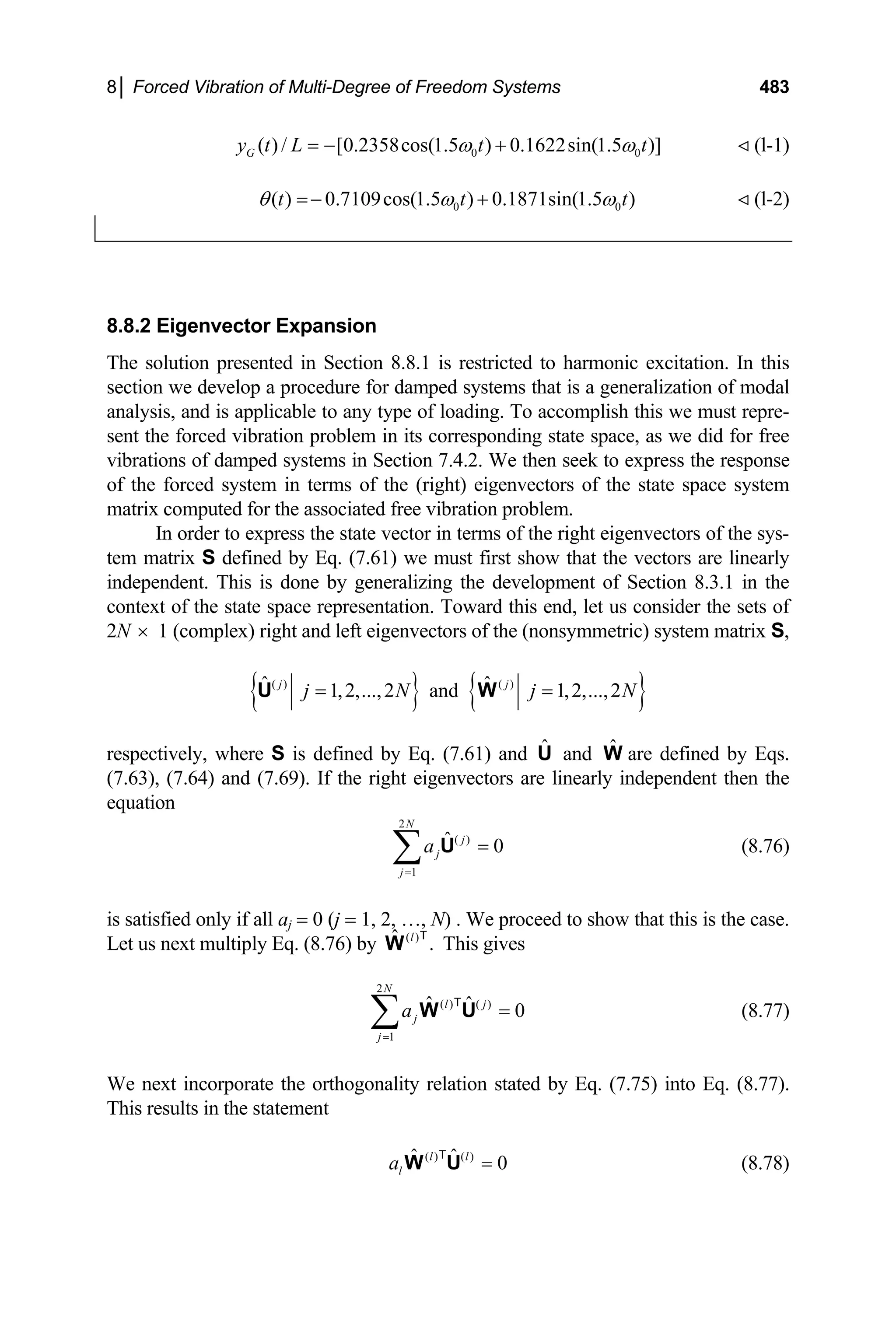 8│ Forced Vibration of Multi-Degree of Freedom Systems 483
0
( ) / [0.2358cos(1.5 ) 0.1622sin(1.5 )]
G
y t L t t
0
ω ω
= − + (l-1)
0
( ) 0.7109cos(1.5 ) 0.1871sin(1.5 )
t t 0t
θ ω
=− + ω (l-2)
8.8.2 Eigenvector Expansion
The solution presented in Section 8.8.1 is restricted to harmonic excitation. In this
section we develop a procedure for damped systems that is a generalization of modal
analysis, and is applicable to any type of loading. To accomplish this we must repre-
sent the forced vibration problem in its corresponding state space, as we did for free
vibrations of damped systems in Section 7.4.2. We then seek to express the response
of the forced system in terms of the (right) eigenvectors of the state space system
matrix computed for the associated free vibration problem.
In order to express the state vector in terms of the right eigenvectors of the sys-
tem matrix S defined by Eq. (7.61) we must first show that the vectors are linearly
independent. This is done by generalizing the development of Section 8.3.1 in the
context of the state space representation. Toward this end, let us consider the sets of
2N 1 (complex) right and left eigenvectors of the (nonsymmetric) system matrix S,
×
{ } { }
( ) ( )
ˆ ˆ
1,2,...,2 and 1,2,...,2
j j
j N j
= =
U W N
respectively, where S is defined by Eq. (7.61) and and are defined by Eqs.
(7.63), (7.64) and (7.69). If the right eigenvectors are linearly independent then the
equation
Û Ŵ
2
( )
1
ˆ 0
N
j
j
j
a
=
=
∑ U (8.76)
is satisfied only if all aj = 0 (j = 1, 2, …, N) . We proceed to show that this is the case.
Let us next multiply Eq. (8.76) by This gives
( )
ˆ .
l
W
T
2
( ) ( )
1
ˆ ˆ 0
N
l j
j
j
a
=
=
∑ W U
T
(8.77)
We next incorporate the orthogonality relation stated by Eq. (7.75) into Eq. (8.77).
This results in the statement
( ) ( )
ˆ ˆ 0
l l
l
a =
W U
T
(8.78)
 