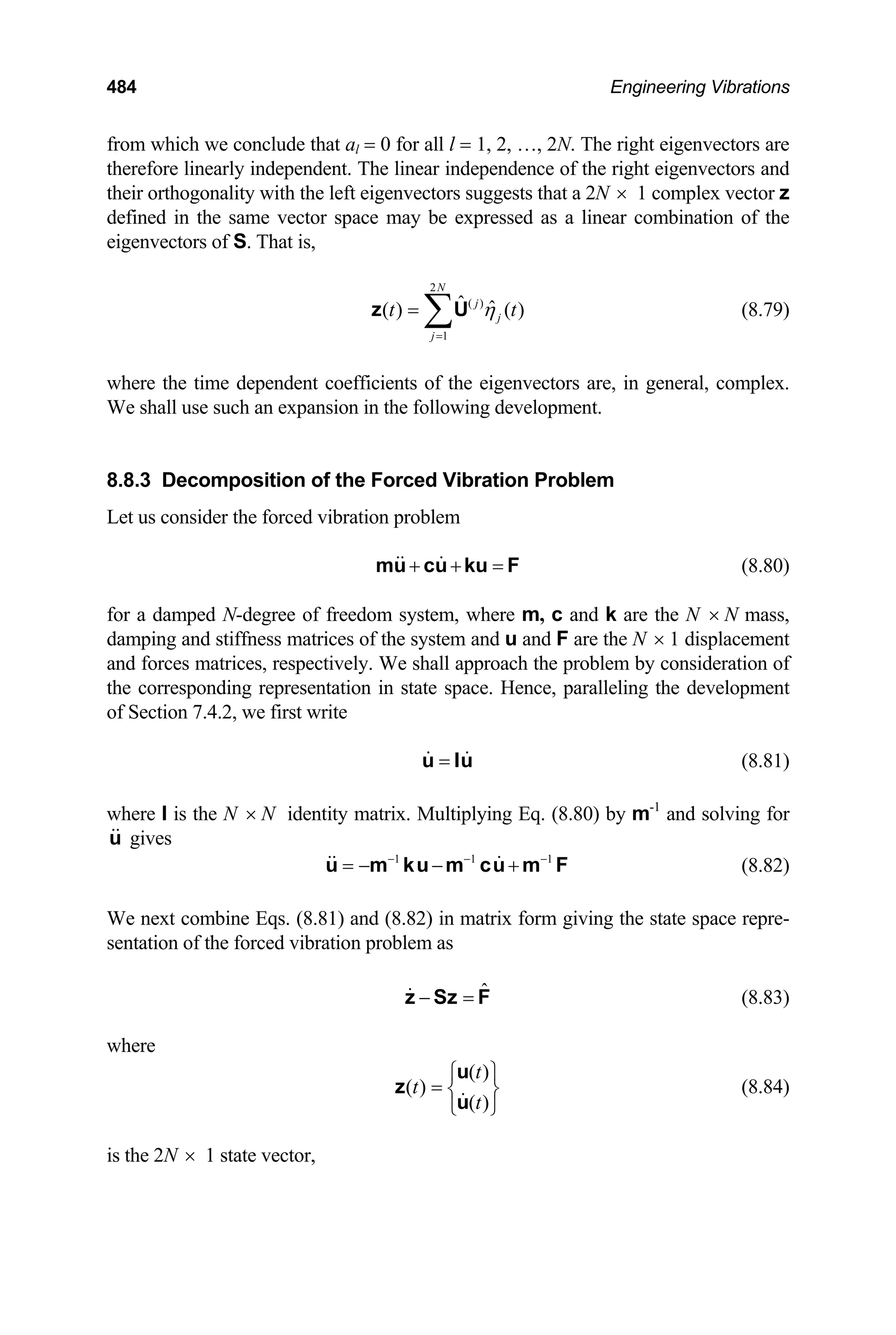 484 Engineering Vibrations
from which we conclude that al = 0 for all l = 1, 2, …, 2N. The right eigenvectors are
therefore linearly independent. The linear independence of the right eigenvectors and
their orthogonality with the left eigenvectors suggests that a 2N × 1 complex vector z
defined in the same vector space may be expressed as a linear combination of the
eigenvectors of S. That is,
(8.79)
2
( )
1
ˆ ˆ
( ) ( )
N
j
j
j
t η
=
= ∑
z U t
where the time dependent coefficients of the eigenvectors are, in general, complex.
We shall use such an expansion in the following development.
8.8.3 Decomposition of the Forced Vibration Problem
Let us consider the forced vibration problem
+ + =
mu cu ku F (8.80)
for a damped N-degree of freedom system, where m, c and k are the N N mass,
damping and stiffness matrices of the system and u and F are the N
×
× 1 displacement
and forces matrices, respectively. We shall approach the problem by consideration of
the corresponding representation in state space. Hence, paralleling the development
of Section 7.4.2, we first write
=
u Iu (8.81)
where I is the N N identity matrix. Multiplying Eq. (8.80) by m
× -1
and solving for
gives
u
(8.82)
1 1
− − −
= − − +
u m ku m cu m F
1
We next combine Eqs. (8.81) and (8.82) in matrix form giving the state space repre-
sentation of the forced vibration problem as
ˆ
− =
z Sz F (8.83)
where
( )
( )
( )
t
t
t
⎧ ⎫
= ⎨ ⎬
⎩ ⎭
u
z
u
(8.84)
is the 2N × 1 state vector,
 