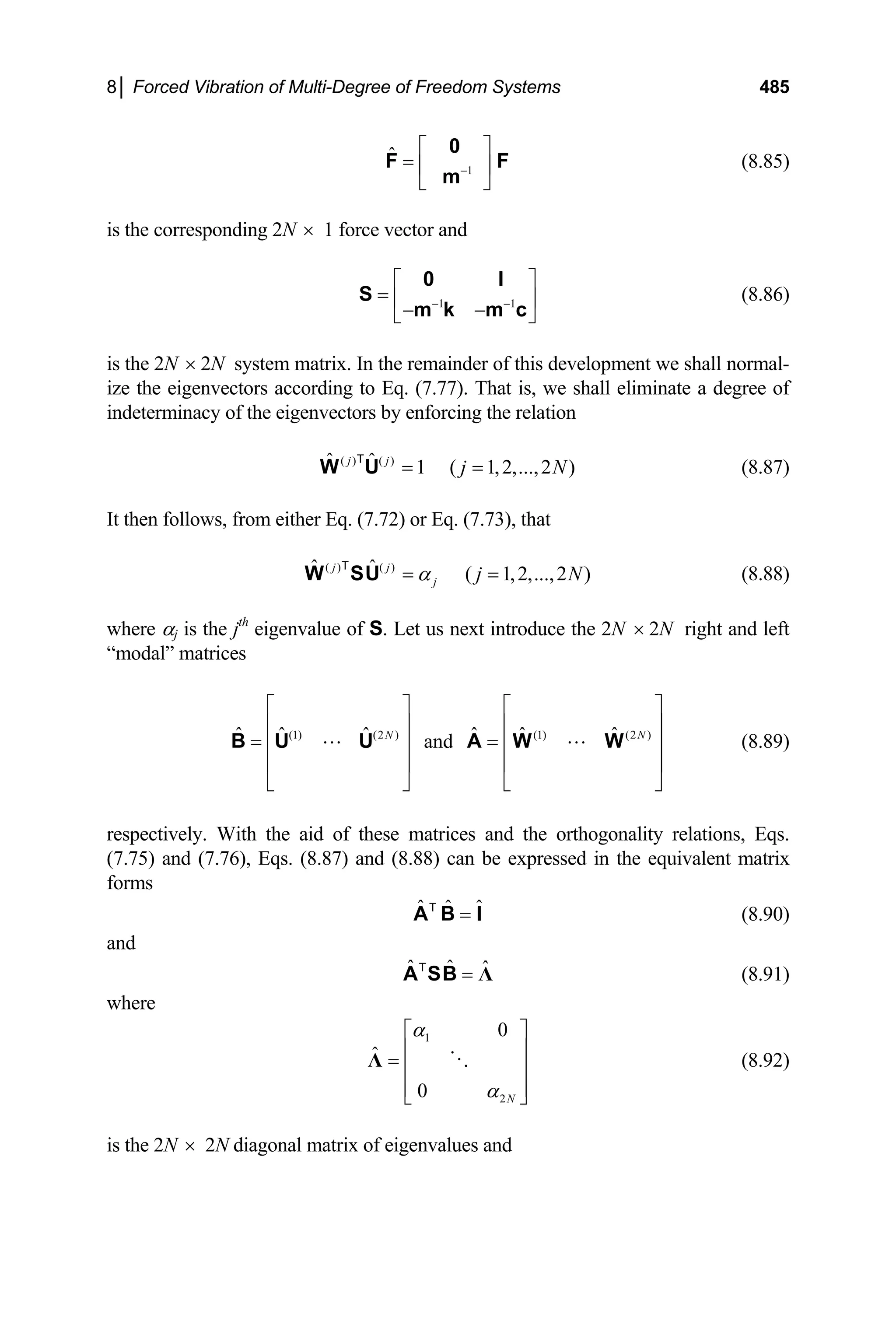 8│ Forced Vibration of Multi-Degree of Freedom Systems 485
1
ˆ
−
⎡ ⎤
= ⎢ ⎥
⎣ ⎦
0
F
m
F (8.85)
is the corresponding 2N × 1 force vector and
1 1
− −
⎡ ⎤
= ⎢ ⎥
− −
⎣ ⎦
0 I
S
m k m c
(8.86)
is the 2N × 2N system matrix. In the remainder of this development we shall normal-
ize the eigenvectors according to Eq. (7.77). That is, we shall eliminate a degree of
indeterminacy of the eigenvectors by enforcing the relation
(8.87)
( ) ( )
ˆ ˆ 1 ( 1,2,...,2 )
j j
j
= =
W U
T
N
N
It then follows, from either Eq. (7.72) or Eq. (7.73), that
(8.88)
( ) ( )
ˆ ˆ ( 1,2,...,2 )
j j
j j
α
= =
W SU
T
where αj is the jth
eigenvalue of S. Let us next introduce the 2N × 2N right and left
“modal” matrices
(8.89)
(1) (2 ) (1) (2 )
ˆ ˆ ˆ ˆ ˆ ˆ
and
N
⎡ ⎤ ⎡
⎢ ⎥ ⎢
= =
⎢ ⎥ ⎢
⎢ ⎥ ⎢
⎣ ⎦ ⎣
B U U A W W N
⎤
⎥
⎥
⎥
⎦
respectively. With the aid of these matrices and the orthogonality relations, Eqs.
(7.75) and (7.76), Eqs. (8.87) and (8.88) can be expressed in the equivalent matrix
forms
ˆ ˆ ˆ
=
A B I
T
(8.90)
and
ˆ ˆ ˆ
= Λ
A SB
T
(8.91)
where
1
2
0
ˆ
0 N
α
α
⎡ ⎤
⎢ ⎥
= ⎢ ⎥
⎢ ⎥
⎣ ⎦
Λ (8.92)
is the 2N × 2N diagonal matrix of eigenvalues and
 