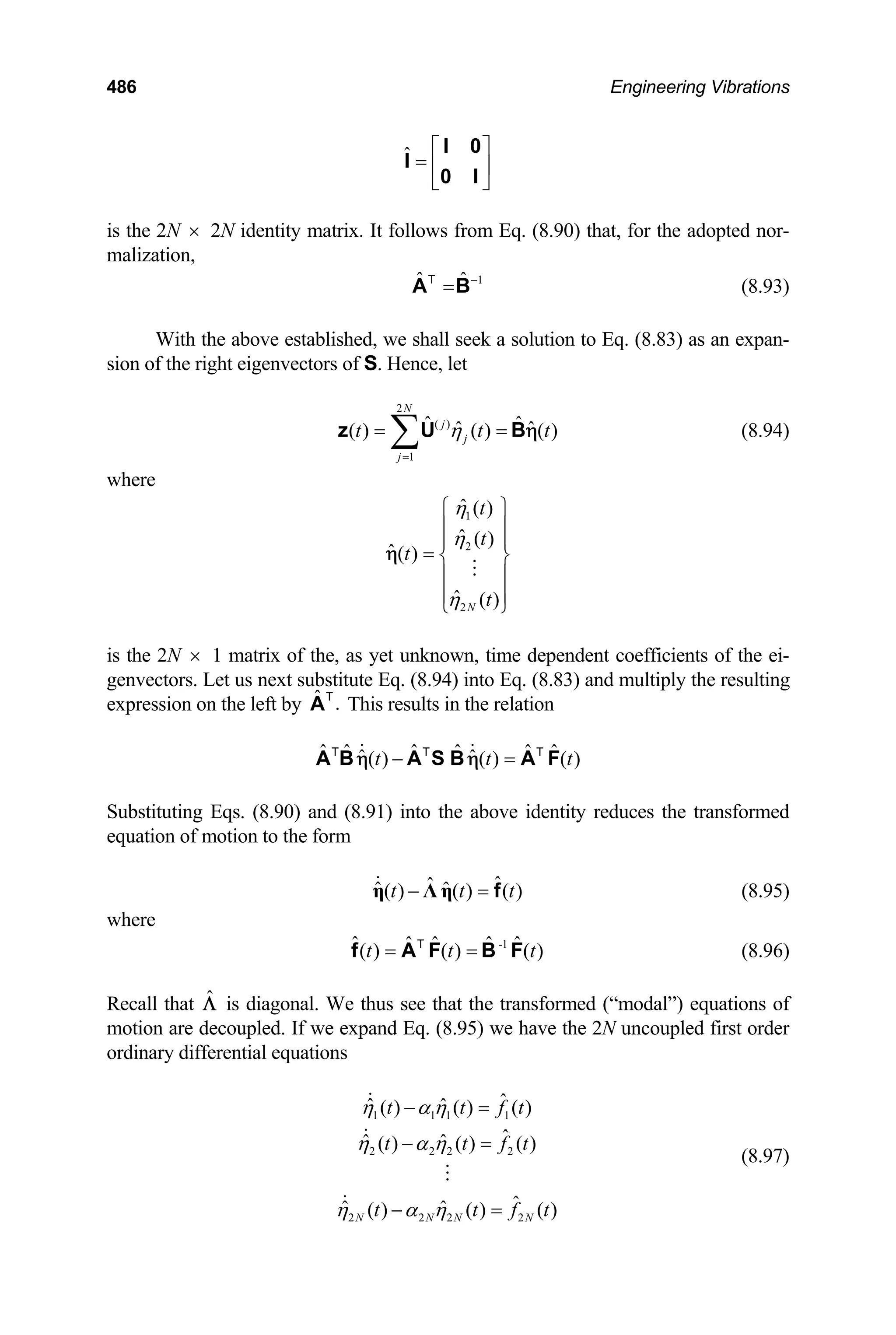 486 Engineering Vibrations
ˆ ⎡ ⎤
= ⎢ ⎥
⎣ ⎦
I 0
I
0 I
is the 2N 2N identity matrix. It follows from Eq. (8.90) that, for the adopted nor-
malization,
×
1
ˆ ˆ −
=
A B
T
(8.93)
With the above established, we shall seek a solution to Eq. (8.83) as an expan-
sion of the right eigenvectors of S. Hence, let
2
( )
1
ˆ ˆ
ˆ ˆ
( ) ( ) ( )
N
j
j
j
t t
η
=
= =
∑
z U B t
η (8.94)
where
1
2
2
ˆ ( )
ˆ ( )
ˆ( )
ˆ ( )
N
t
t
t
t
η
η
η
⎧ ⎫
⎪ ⎪
⎪ ⎪
= ⎨ ⎬
⎪ ⎪
⎪ ⎪
⎩ ⎭
η
is the 2N 1 matrix of the, as yet unknown, time dependent coefficients of the ei-
genvectors. Let us next substitute Eq. (8.94) into Eq. (8.83) and multiply the resulting
expression on the left by This results in the relation
×
ˆ .
AT
ˆ ˆ ˆ ˆ ˆ ˆ
ˆ ˆ
( ) ( ) ( )
t t
− =
A B A S B A F
T T T
η η t
t
t
t
Substituting Eqs. (8.90) and (8.91) into the above identity reduces the transformed
equation of motion to the form
(8.95)
ˆ
ˆ
ˆ ˆ
( ) ( ) ( )
t t
− =
η Λ η f
where
(8.96)
-1
ˆ ˆ ˆ ˆ ˆ
( ) ( ) ( )
t t
= =
f A F B F
T
Recall that is diagonal. We thus see that the transformed (“modal”) equations of
motion are decoupled. If we expand Eq. (8.95) we have the 2N uncoupled first order
ordinary differential equations
Λ̂
(8.97)
1 1 1 1
2 2 2 2
2 2 2 2
ˆ
ˆ ˆ
( ) ( ) ( )
ˆ
ˆ ˆ
( ) ( ) ( )
ˆ
ˆ ˆ
( ) ( ) ( )
N N N N
t t f t
t t f t
t t f
η α η
η α η
η α η
− =
− =
− =
 