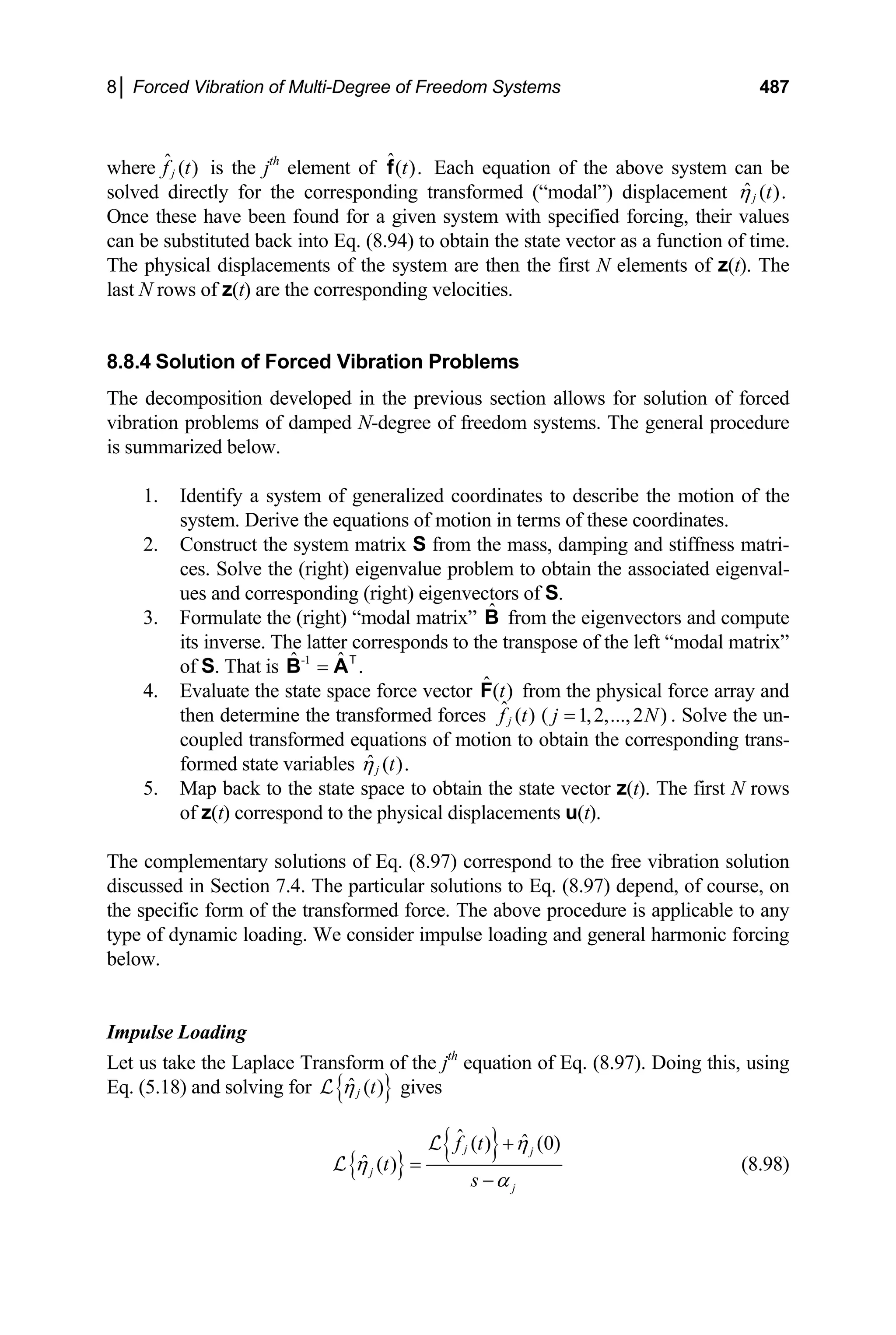 8│ Forced Vibration of Multi-Degree of Freedom Systems 487
where is the j
ˆ ( )
j
f t th
element of Each equation of the above system can be
solved directly for the corresponding transformed (“modal”) displacement
ˆ( ).
t
f
ˆ ( ).
j t
η
Once these have been found for a given system with specified forcing, their values
can be substituted back into Eq. (8.94) to obtain the state vector as a function of time.
The physical displacements of the system are then the first N elements of z(t). The
last N rows of z(t) are the corresponding velocities.
8.8.4 Solution of Forced Vibration Problems
The decomposition developed in the previous section allows for solution of forced
vibration problems of damped N-degree of freedom systems. The general procedure
is summarized below.
1. Identify a system of generalized coordinates to describe the motion of the
system. Derive the equations of motion in terms of these coordinates.
2. Construct the system matrix S from the mass, damping and stiffness matri-
ces. Solve the (right) eigenvalue problem to obtain the associated eigenval-
ues and corresponding (right) eigenvectors of S.
3. Formulate the (right) “modal matrix” from the eigenvectors and compute
its inverse. The latter corresponds to the transpose of the left “modal matrix”
of S. That is
B̂
-1
ˆ ˆ .
=
B AT
4. Evaluate the state space force vector from the physical force array and
then determine the transformed forces . Solve the un-
coupled transformed equations of motion to obtain the corresponding trans-
formed state variables
ˆ( )
t
F
ˆ ( ) ( 1,2,...,2 )
j
f t j N
=
ˆ ( ).
j t
η
5. Map back to the state space to obtain the state vector z(t). The first N rows
of z(t) correspond to the physical displacements u(t).
The complementary solutions of Eq. (8.97) correspond to the free vibration solution
discussed in Section 7.4. The particular solutions to Eq. (8.97) depend, of course, on
the specific form of the transformed force. The above procedure is applicable to any
type of dynamic loading. We consider impulse loading and general harmonic forcing
below.
Impulse Loading
Let us take the Laplace Transform of the jth
equation of Eq. (8.97). Doing this, using
Eq. (5.18) and solving for { }
ˆ ( )
j t
η
L gives
{ }
{ }
ˆ ˆ
( ) (0)
ˆ ( )
j j
j
j
f t
t
s
η
η
α
+
=
−
L
L (8.98)
 