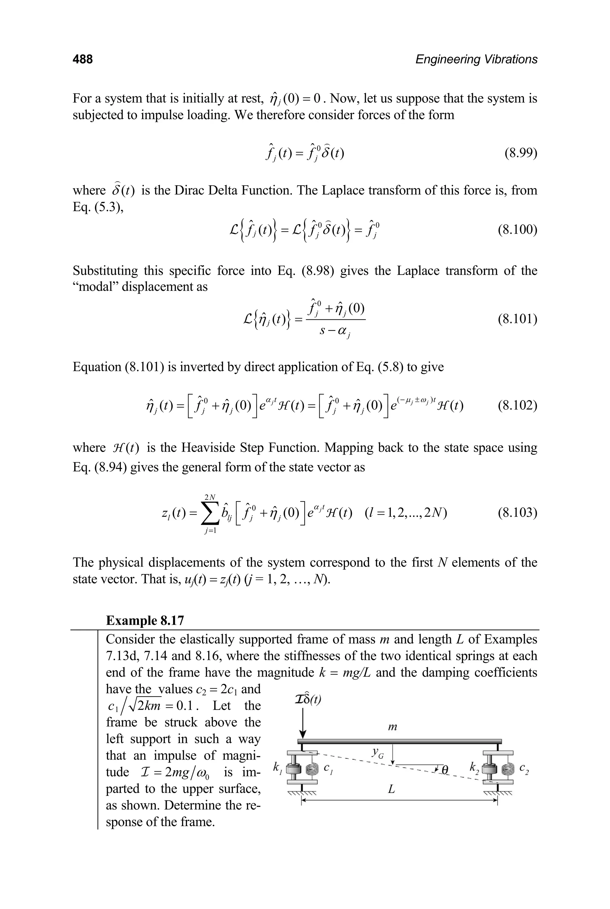 488 Engineering Vibrations
For a system that is initially at rest, ˆ (0) 0
j
η = . Now, let us suppose that the system is
subjected to impulse loading. We therefore consider forces of the form
0
ˆ ˆ
( ) ( )
j j
f t f t
δ
= (8.99)
where ( )
t
δ is the Dirac Delta Function. The Laplace transform of this force is, from
Eq. (5.3),
{ } { }
0 0
ˆ ˆ
( ) ( )
j
ˆ
j j
f t f t
δ
= f
=
L L (8.100)
Substituting this specific force into Eq. (8.98) gives the Laplace transform of the
“modal” displacement as
{ }
0
ˆ ˆ (0)
ˆ ( )
j j
j
j
f
t
s
η
η
α
+
=
−
L (8.101)
Equation (8.101) is inverted by direct application of Eq. (5.8) to give
(8.102)
( )
0 0
ˆ ˆ
ˆ ˆ ˆ
( ) (0) ( ) (0) ( )
jt t
j j j j j
t f e t f e t
α
η η η
− ±
⎡ ⎤ ⎡ ⎤
= + = +
⎣ ⎦ ⎣ ⎦
H H
j j
µ ω
where is the Heaviside Step Function. Mapping back to the state space using
Eq. (8.94) gives the general form of the state vector as
( )
t
H
(8.103)
2
0
1
ˆ ˆ ˆ
( ) (0) ( ) ( 1,2,...,2 )
j
N
t
l lj j j
j
z t b f e t l N
α
η
=
⎡ ⎤
= + =
⎣ ⎦
∑ H
The physical displacements of the system correspond to the first N elements of the
state vector. That is, uj(t) = zj(t) (j = 1, 2, …, N).
Example 8.17
Consider the elastically supported frame of mass m and length L of Examples
7.13d, 7.14 and 8.16, where the stiffnesses of the two identical springs at each
end of the frame have the magnitude k = mg/L and the damping coefficients
have the values c2 = 2c1 and
1
c t the
2 0.1
km = . Le
frame be struck above the
left support in such a way
that an impulse of magni-
tude 0
2mg ω
=
I im-
is
parted to the upper surface,
as shown. Determine the re-
sponse of the frame.
 
