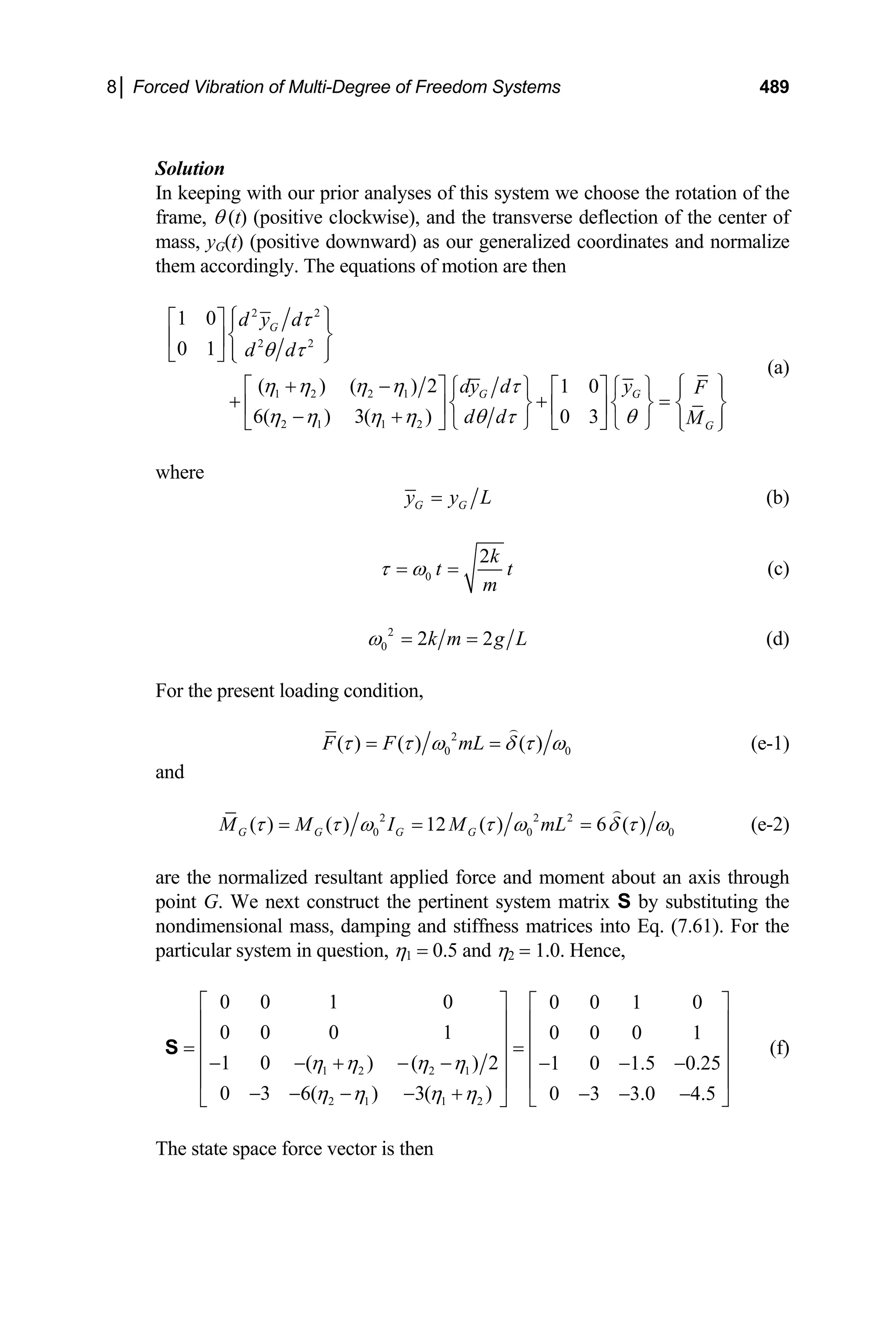 8│ Forced Vibration of Multi-Degree of Freedom Systems 489
Solution
In keeping with our prior analyses of this system we choose the rotation of the
frame, θ (t) (positive clockwise), and the transverse deflection of the center of
mass, yG(t) (positive downward) as our generalized coordinates and normalize
them accordingly. The equations of motion are then
2 2
2 2
1 2 2 1
2 1 1 2
1 0
0 1
( ) ( ) 2 1 0
6( ) 3( ) 0 3
G
G G
G
d y d
d d
dy d y F
d d M
τ
θ τ
η η η η τ
η η η η θ τ θ
⎧ ⎫
⎡ ⎤ ⎪ ⎪
⎨ ⎬
⎢ ⎥
⎪ ⎪
⎣ ⎦ ⎩ ⎭
⎧ ⎫
+ −
⎡ ⎤ ⎧ ⎫ ⎡ ⎤ ⎧ ⎫ ⎪ ⎪
+ + =
⎨ ⎬ ⎨ ⎬ ⎨
⎢ ⎥ ⎢ ⎥
− +
⎬
⎪ ⎪
⎩ ⎭ ⎣ ⎦ ⎩ ⎭
⎣ ⎦ ⎩ ⎭
(a)
where
G G
y y L
= (b)
0
2k
t
m
τ ω
= = t (c)
2
0 2 2
k m g L
ω = = (d)
For the present loading condition,
2
0
( ) ( ) ( )
F F mL 0
τ τ ω δ τ ω
= = (e-1)
and
2 2 2
0 0
( ) ( ) 12 ( ) 6 ( )
G G G G
M M I M mL 0
τ τ ω τ ω δ τ ω
= = = (e-2)
are the normalized resultant applied force and moment about an axis through
point G. We next construct the pertinent system matrix S by substituting the
nondimensional mass, damping and stiffness matrices into Eq. (7.61). For the
particular system in question, η1 = 0.5 and η2 = 1.0. Hence,
1 2 2 1
2 1 1 2
0 0 1 0 0 0 1 0
0 0 0 1 0 0 0 1
1 0 ( ) ( ) 2 1 0 1.5 0.25
0 3 6( ) 3( ) 0 3 3.0 4.5
η η η η
η η η η
⎡ ⎤ ⎡ ⎤
⎢ ⎥ ⎢ ⎥
⎢ ⎥ ⎢ ⎥
= =
⎢ ⎥ ⎢ ⎥
− − + − − − − −
⎢ ⎥ ⎢ ⎥
− − − − + − − −
⎣ ⎦
⎣ ⎦
S (f)
The state space force vector is then
 
