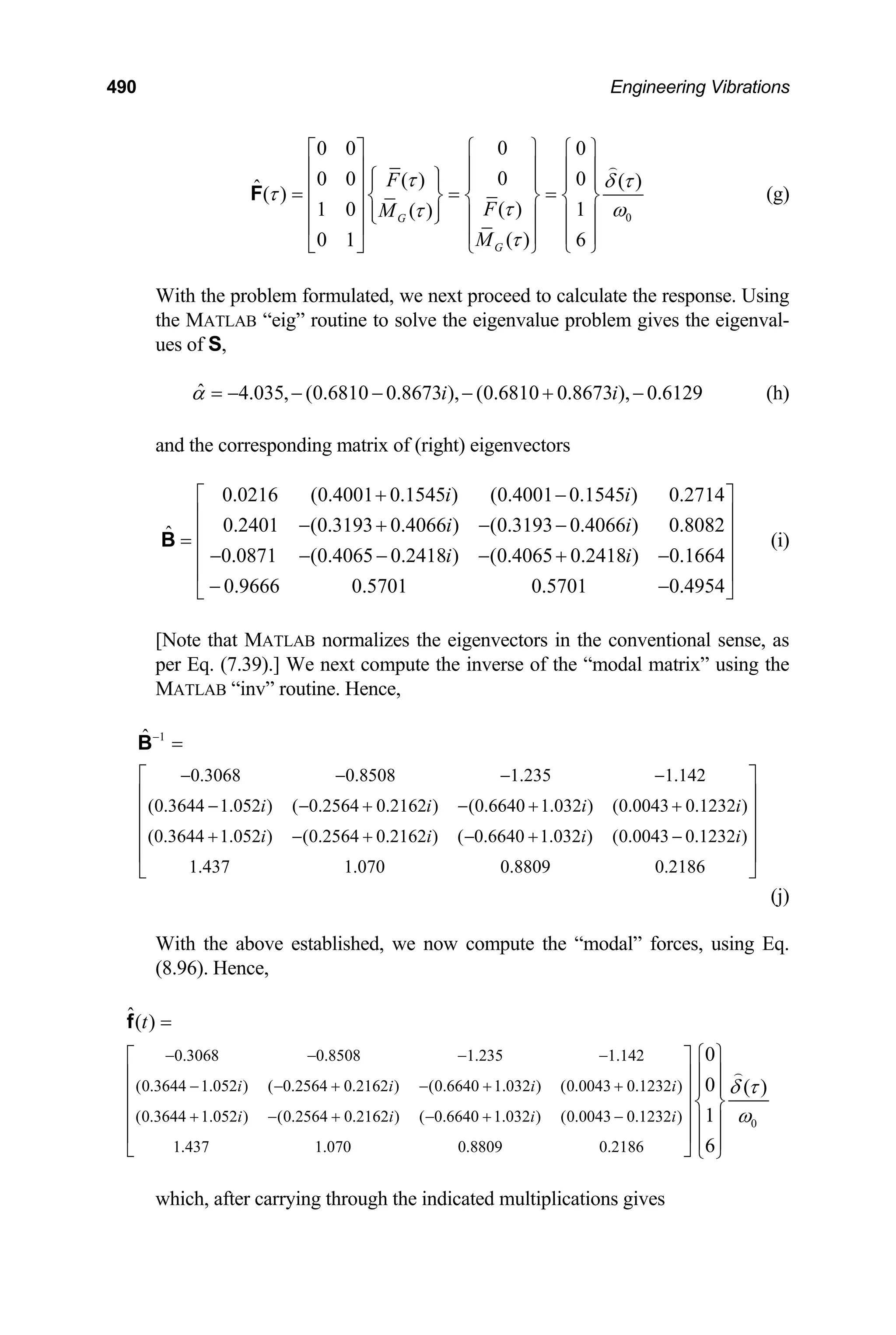 490 Engineering Vibrations
0
0
0 0 0
0
0 0 0
( ) ( )
ˆ( )
( )
1 0 1
( )
( )
0 1 6
G
G
F
F
M
M
τ δ τ
τ
τ ω
τ
τ
⎧ ⎫
⎡ ⎤ ⎧ ⎫
⎪ ⎪
⎢ ⎥ ⎪ ⎪
⎧ ⎫
⎪ ⎪ ⎪ ⎪ ⎪ ⎪
⎢ ⎥
= = =
⎨ ⎬ ⎨ ⎬ ⎨ ⎬
⎢ ⎥ ⎪ ⎪
⎩ ⎭ ⎪ ⎪ ⎪ ⎪
⎢ ⎥ ⎪ ⎪ ⎪ ⎪
⎣ ⎦ ⎩ ⎭
⎩ ⎭
F (g)
With the problem formulated, we next proceed to calculate the response. Using
the MATLAB “eig” routine to solve the eigenvalue problem gives the eigenval-
ues of S,
ˆ 4.035, (0.6810 0.8673 ), (0.6810 0.8673 ), 0.6129
i i
α = − − − − + − (h)
and the corresponding matrix of (right) eigenvectors
(i)
0.0216 (0.4001 0.1545 ) (0.4001 0.1545 ) 0.2714
0.2401 (0.3193 0.4066 ) (0.3193 0.4066 ) 0.8082
ˆ
0.0871 (0.4065 0.2418 ) (0.4065 0.2418 ) 0.1664
0.9666 0.5701 0.5701 0.4954
i i
i i
i i
+ −
⎡ ⎤
⎢ ⎥
− + − −
⎢ ⎥
=
⎢ ⎥
− − − − + −
⎢ ⎥
− −
⎣ ⎦
B
[Note that MATLAB normalizes the eigenvectors in the conventional sense, as
per Eq. (7.39).] We next compute the inverse of the “modal matrix” using the
MATLAB “inv” routine. Hence,
1
0.3068 0.8508 1.235 1.142
(0.3644 1.052 ) ( 0.2564 0.2162 ) (0.6640 1.032 ) (0.0043 0.1232 )
(0.3644 1.052 ) (0.2564 0.2162 ) ( 0.6640 1.032 ) (0.0043 0.1232 )
1.437 1.070 0.8809 0.2186
ˆ
i i i
i i i i
−
− − − −
− − + − + +
+ − + − + −
=
⎡ ⎤
⎢ ⎥
⎢ ⎥
⎢ ⎥
⎢ ⎥
⎣ ⎦
B
i
(j)
With the above established, we now compute the “modal” forces, using Eq.
(8.96). Hence,
0.3068 0.8508 1.235 1.142
(0.3644 1.052 ) ( 0.2564 0.2162 ) (0.6640 1.032 ) (0.0043 0.1232 )
(0.3644 1.052 ) (0.2564 0.2162 ) ( 0.6640 1.032 ) (0.0043 0.1232 )
1.437 1.070 0.8809 0.2186
ˆ( )
0
0
1
6
i i i i
i i i i
t
− − − −
− − + − + +
+ − + − + −
=
⎧
⎡ ⎤
⎢ ⎥
⎢ ⎥ ⎨
⎢ ⎥
⎢ ⎥
⎣ ⎦
f
0
( )
δ τ
ω
⎫
⎪ ⎪
⎪ ⎪
⎬
⎪ ⎪
⎪ ⎪
⎩ ⎭
which, after carrying through the indicated multiplications gives
 