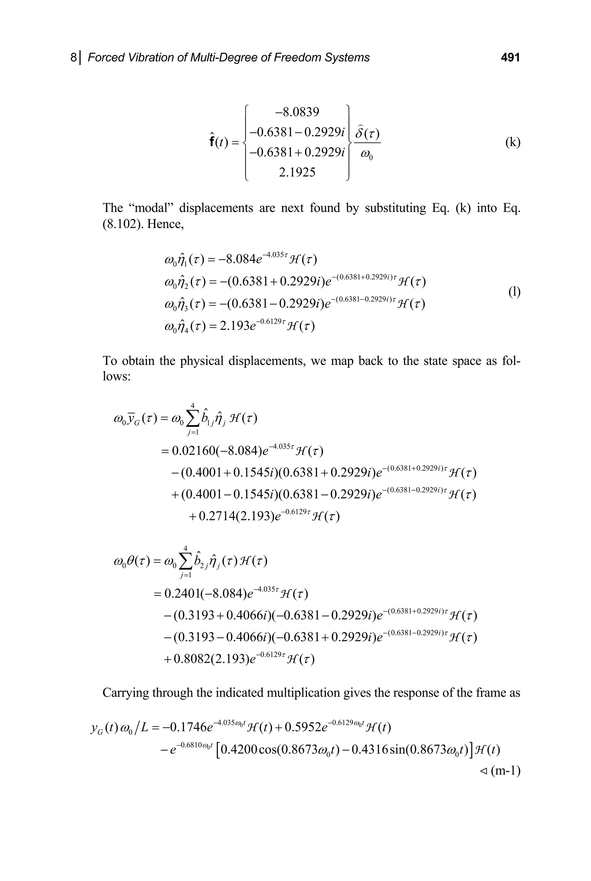 8│ Forced Vibration of Multi-Degree of Freedom Systems 491
0
8.0839
0.6381 0.2929 ( )
ˆ( )
0.6381 0.2929
2.1925
i
t
i
δ τ
ω
−
⎧ ⎫
⎪ ⎪
− −
⎪
= ⎨
− +
⎪ ⎪
⎪ ⎪
⎩ ⎭
⎪
⎬
f (k)
The “modal” displacements are next found by substituting Eq. (k) into Eq.
(8.102). Hence,
4.035
0 1
(0.6381 0.2929 )
0 2
(0.6381 0.2929 )
0 3
0.6129
0 4
ˆ ( ) 8.084 ( )
ˆ ( ) (0.6381 0.2929 ) ( )
ˆ ( ) (0.6381 0.2929 ) ( )
ˆ ( ) 2.193 ( )
i
i
e
i e
i e
e
τ
τ
τ
τ
ω η τ τ
ω η τ τ
ω η τ τ
ω η τ τ
−
− +
− −
−
= −
= − +
= − −
=
H
H
H
H
(l)
To obtain the physical displacements, we map back to the state space as fol-
lows:
4
0 0 1
1
4.035
(0.6381 0.2929 )
(0.6381 0.2929 )
0.6129
ˆ ˆ
( ) ( )
0.02160( 8.084) ( )
(0.4001 0.1545 )(0.6381 0.2929 ) ( )
(0.4001 0.1545 )(0.6381 0.2929 ) ( )
0.2714(2.193) ( )
G j j
j
i
i
y b
e
i i e
i i e
e
τ
τ
τ
τ
ω τ ω η τ
τ
τ
τ
τ
=
−
− +
− −
−
=
= −
− + +
+ − −
+
∑ H
H
H
H
H
4
0 0 2
1
4.035
(0.6381 0.2929 )
(0.6381 0.2929 )
0.6129
ˆ ˆ
( ) ( ) ( )
0.2401( 8.084) ( )
(0.3193 0.4066 )( 0.6381 0.2929 ) ( )
(0.3193 0.4066 )( 0.6381 0.2929 ) ( )
0.8082(2.193) ( )
j j
j
i
i
b
e
i i e
i i e
e
τ
τ
τ
τ
ω θ τ ω η τ τ
τ
τ
τ
τ
=
−
− +
− −
−
=
= −
− + − −
− − − +
+
∑ H
H
H
H
H
Carrying through the indicated multiplication gives the response of the frame as
[ ]
0 0
0
4.035 0.6129
0
0.6810
0 0
( ) 0.1746 ( ) 0.5952 ( )
0.4200cos(0.8673 ) 0.4316sin(0.8673 ) ( )
t t
G
t
y t L e t e t
e t
ω ω
ω
ω
ω ω
− −
−
= − +
− −
H H
H
t t
(m-1)
 