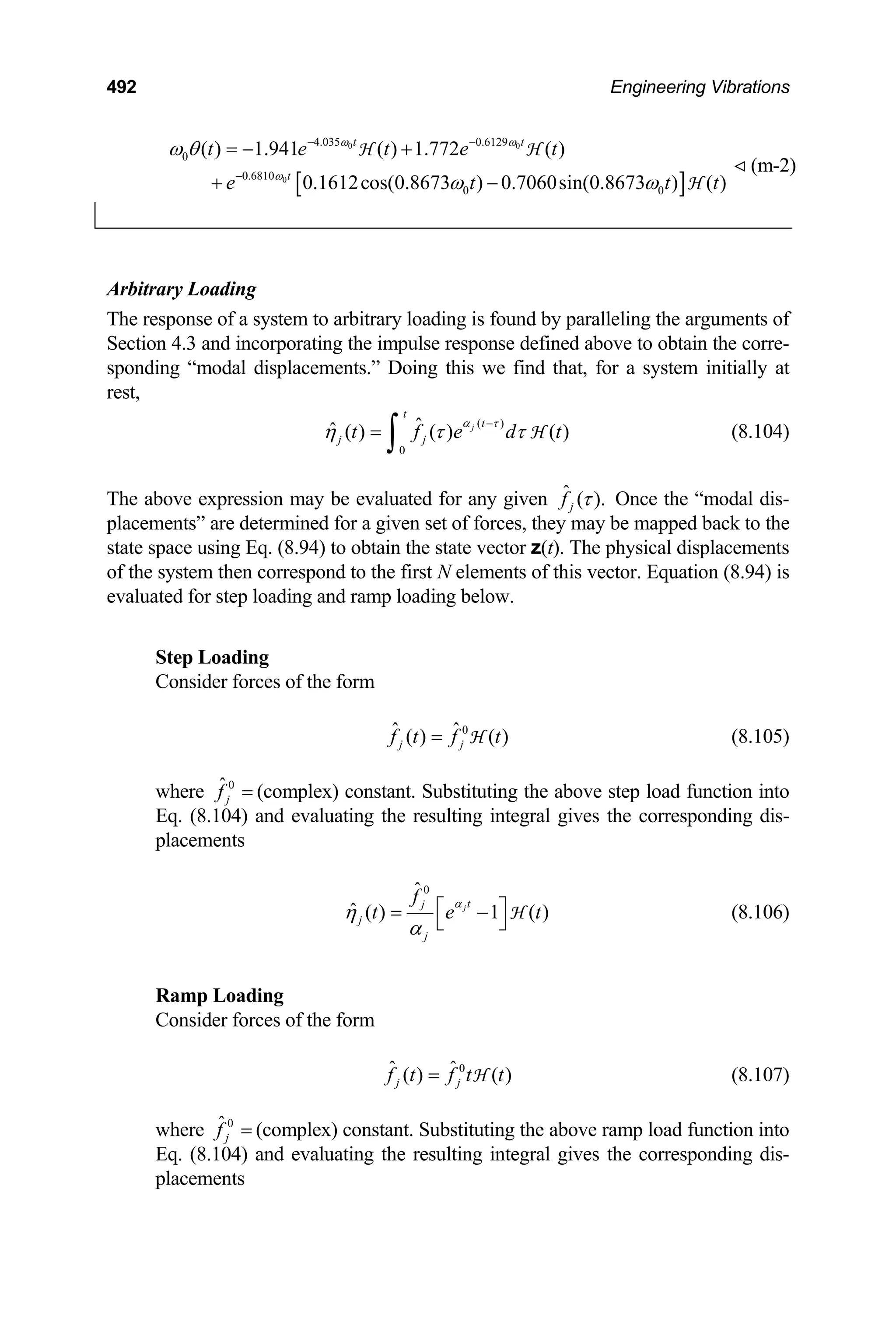492 Engineering Vibrations
(m-2)
[ ]
0 0
0
4.035 0.6129
0
0.6810
0 0
( ) 1.941 ( ) 1.772 ( )
0.1612cos(0.8673 ) 0.7060sin(0.8673 ) ( )
t t
t
t e t e t
e t
ω ω
ω
ω θ
ω ω
− −
−
= − +
+ −
H H
H
t t
Arbitrary Loading
The response of a system to arbitrary loading is found by paralleling the arguments of
Section 4.3 and incorporating the impulse response defined above to obtain the corre-
sponding “modal displacements.” Doing this we find that, for a system initially at
rest,
(8.104)
( )
0
ˆ
ˆ ( ) ( ) ( )
j
t
t
j j
t f e d
α τ
η τ τ
−
=
∫ H t
The above expression may be evaluated for any given ˆ ( ).
j
f τ Once the “modal dis-
placements” are determined for a given set of forces, they may be mapped back to the
state space using Eq. (8.94) to obtain the state vector z(t). The physical displacements
of the system then correspond to the first N elements of this vector. Equation (8.94) is
evaluated for step loading and ramp loading below.
Step Loading
Consider forces of the form
(8.105)
0
ˆ ˆ
( ) ( )
j j
f t f t
= H
where (complex) constant. Substituting the above step load function into
Eq. (8.104) and evaluating the resulting integral gives the corresponding dis-
placements
0
ˆ
j
f =
0
ˆ
ˆ ( ) 1 ( )
jt
j
j
j
f
t e
α
η
α
⎡ ⎤
= −
⎣ ⎦
H t (8.106)
Ramp Loading
Consider forces of the form
(8.107)
0
ˆ ˆ
( ) ( )
j j
f t f t t
= H
where (complex) constant. Substituting the above ramp load function into
Eq. (8.104) and evaluating the resulting integral gives the corresponding dis-
placements
0
ˆ
j
f =
 