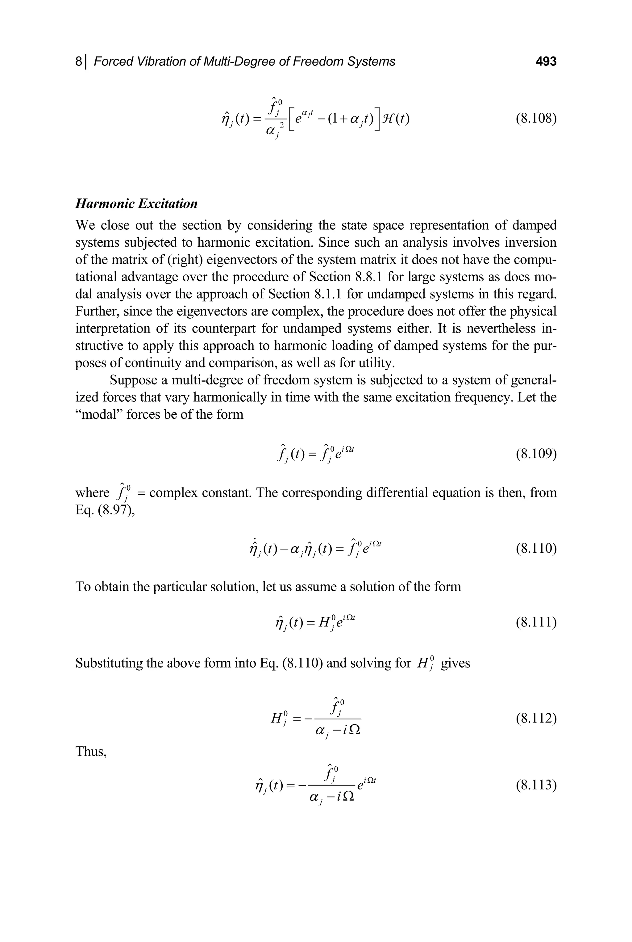 8│ Forced Vibration of Multi-Degree of Freedom Systems 493
0
2
ˆ
ˆ ( ) (1 ) ( )
jt
j
j
j
f
t e t
α
η α
α
⎡ ⎤
= − +
⎣ ⎦
H
j t (8.108)
Harmonic Excitation
We close out the section by considering the state space representation of damped
systems subjected to harmonic excitation. Since such an analysis involves inversion
of the matrix of (right) eigenvectors of the system matrix it does not have the compu-
tational advantage over the procedure of Section 8.8.1 for large systems as does mo-
dal analysis over the approach of Section 8.1.1 for undamped systems in this regard.
Further, since the eigenvectors are complex, the procedure does not offer the physical
interpretation of its counterpart for undamped systems either. It is nevertheless in-
structive to apply this approach to harmonic loading of damped systems for the pur-
poses of continuity and comparison, as well as for utility.
Suppose a multi-degree of freedom system is subjected to a system of general-
ized forces that vary harmonically in time with the same excitation frequency. Let the
“modal” forces be of the form
0
ˆ ˆ
( ) i t
j j
f t f e Ω
= (8.109)
where 0
ˆ
j
f = complex constant. The corresponding differential equation is then, from
Eq. (8.97),
0
ˆ
ˆ ˆ
( ) ( ) i t
j j j j
t t f
η α η e Ω
− = (8.110)
To obtain the particular solution, let us assume a solution of the form
0
ˆ ( ) i t
j j
t H e
η Ω
= (8.111)
Substituting the above form into Eq. (8.110) and solving for 0
j
H gives
0
0
ˆ
j
j
j
f
H
i
α
= −
− Ω
(8.112)
Thus,
0
ˆ
ˆ ( )
j i t
j
j
f
t
i
η
α
e Ω
= −
− Ω
(8.113)
 