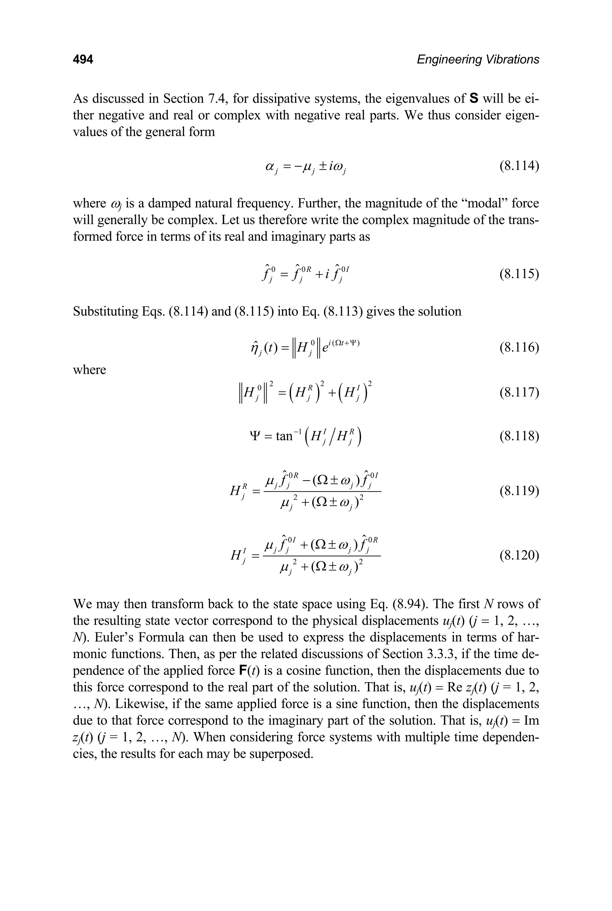 494 Engineering Vibrations
As discussed in Section 7.4, for dissipative systems, the eigenvalues of S will be ei-
ther negative and real or complex with negative real parts. We thus consider eigen-
values of the general form
j j i j
α µ ω
= − ± (8.114)
where ωj is a damped natural frequency. Further, the magnitude of the “modal” force
will generally be complex. Let us therefore write the complex magnitude of the trans-
formed force in terms of its real and imaginary parts as
0 0 0
ˆ ˆ ˆ
R I
j j
f f i f
= + j (8.115)
Substituting Eqs. (8.114) and (8.115) into Eq. (8.113) gives the solution
0 ( )
ˆ ( ) i t
j j
t H e
η Ω +Ψ
= (8.116)
where
( ) ( )
2
2
0 R I
j j
H H H
= +
2
j (8.117)
( )
1
tan I R
j j
H H
−
Ψ = (8.118)
0 0
2
ˆ ˆ
( )
( )2
R I
j j j j
R
j
j j
f f
H
µ ω
µ ω
− Ω ±
=
+ Ω ±
(8.119)
0 0
2
ˆ ˆ
( )
( )2
I R
j j j j
I
j
j j
f f
H
µ ω
µ ω
+ Ω ±
=
+ Ω ±
(8.120)
We may then transform back to the state space using Eq. (8.94). The first N rows of
the resulting state vector correspond to the physical displacements uj(t) (j = 1, 2, …,
N). Euler’s Formula can then be used to express the displacements in terms of har-
monic functions. Then, as per the related discussions of Section 3.3.3, if the time de-
pendence of the applied force F(t) is a cosine function, then the displacements due to
this force correspond to the real part of the solution. That is, uj(t) = Re zj(t) (j = 1, 2,
…, N). Likewise, if the same applied force is a sine function, then the displacements
due to that force correspond to the imaginary part of the solution. That is, uj(t) = Im
zj(t) (j = 1, 2, …, N). When considering force systems with multiple time dependen-
cies, the results for each may be superposed.
 