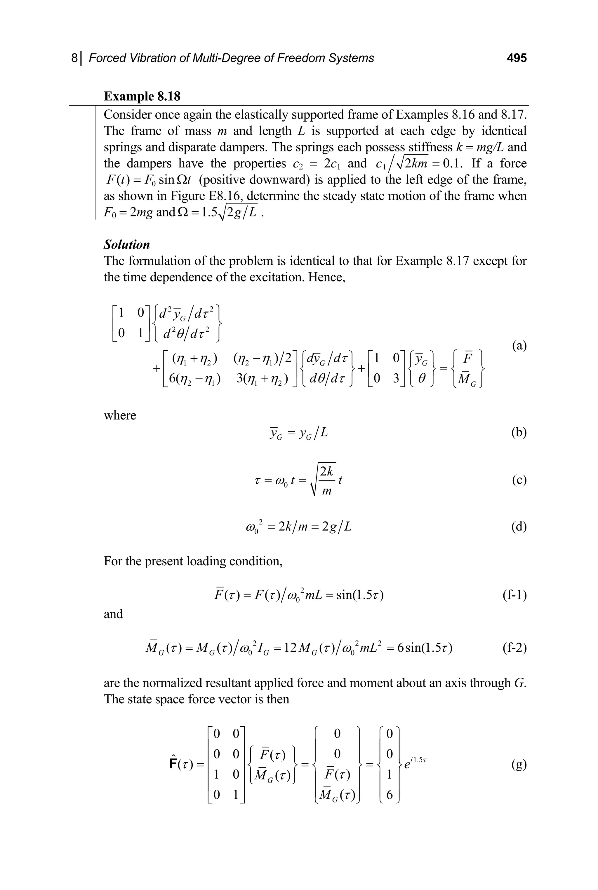 8│ Forced Vibration of Multi-Degree of Freedom Systems 495
Example 8.18
Consider once again the elastically supported frame of Examples 8.16 and 8.17.
The frame of mass m and length L is supported at each edge by identical
springs and disparate dampers. The springs each possess stiffness k = mg/L and
the dampers have the properties c2 = 2c1 and 1 2 0.
c km = 1. If a force
0
( ) sin
F t F t
= Ω (positive downward) is applied to the left edge of the frame,
as shown in Figure E8.16, determine the steady state motion of the frame when
F0 = 2mg and 1.5 2g L
Ω = .
Solution
The formulation of the problem is identical to that for Example 8.17 except for
the time dependence of the excitation. Hence,
2 2
2 2
1 2 2 1
2 1 1 2
1 0
0 1
( ) ( ) 2 1 0
6( ) 3( ) 0 3
G
G G
G
d y d
d d
dy d y F
d d M
τ
θ τ
η η η η τ
η η η η θ τ θ
⎧ ⎫
⎡ ⎤ ⎪ ⎪
⎨ ⎬
⎢ ⎥
⎪ ⎪
⎣ ⎦ ⎩ ⎭
⎧ ⎫
+ −
⎡ ⎤ ⎧ ⎫ ⎡ ⎤ ⎧ ⎫ ⎪ ⎪
+ + =
⎨ ⎬ ⎨ ⎬ ⎨
⎢ ⎥ ⎢ ⎥
− +
⎬
⎪ ⎪
⎩ ⎭ ⎣ ⎦ ⎩ ⎭
⎣ ⎦ ⎩ ⎭
(a)
where
G G
y y L
= (b)
0
2k
t
m
τ ω
= = t (c)
2
0 2 2
k m g L
ω = = (d)
For the present loading condition,
2
0
( ) ( ) sin(1.5 )
F F mL
τ τ ω τ
= = (f-1)
and
2 2 2
0 0
( ) ( ) 12 ( ) 6sin(1.5 )
G G G G
M M I M mL
τ τ ω τ ω τ
= = = (f-2)
are the normalized resultant applied force and moment about an axis through G.
The state space force vector is then
1.5
0
0 0 0
0
0 0 0
( )
ˆ( )
( )
1 0 1
( )
( )
0 1 6
i
G
G
F
e
F
M
M
τ
τ
τ
τ
τ
τ
⎧ ⎫
⎡ ⎤ ⎧ ⎫
⎪ ⎪
⎢ ⎥ ⎪ ⎪
⎧ ⎫
⎪ ⎪ ⎪ ⎪ ⎪ ⎪
⎢ ⎥
= = =
⎨ ⎬ ⎨ ⎬ ⎨ ⎬
⎢ ⎥ ⎪ ⎪
⎩ ⎭ ⎪ ⎪ ⎪ ⎪
⎢ ⎥ ⎪ ⎪ ⎪ ⎪
⎣ ⎦ ⎩ ⎭
⎩ ⎭
F (g)
 