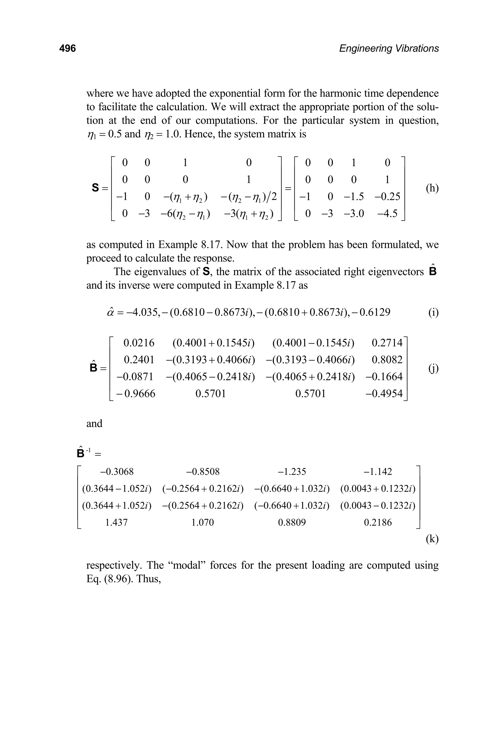 496 Engineering Vibrations
where we have adopted the exponential form for the harmonic time dependence
to facilitate the calculation. We will extract the appropriate portion of the solu-
tion at the end of our computations. For the particular system in question,
η1 = 0.5 and η2 = 1.0. Hence, the system matrix is
1 2 2 1
2 1 1 2
0 0 1 0 0 0 1 0
0 0 0 1 0 0 0 1
1 0 ( ) ( ) 2 1 0 1.5 0.25
0 3 6( ) 3( ) 0 3 3.0 4.5
η η η η
η η η η
⎡ ⎤ ⎡ ⎤
⎢ ⎥ ⎢ ⎥
⎢ ⎥ ⎢ ⎥
= =
⎢ ⎥ ⎢ ⎥
− − + − − − − −
⎢ ⎥ ⎢ ⎥
− − − − + − − −
⎣ ⎦
⎣ ⎦
S (h)
as computed in Example 8.17. Now that the problem has been formulated, we
proceed to calculate the response.
The eigenvalues of S, the matrix of the associated right eigenvectors
and its inverse were computed in Example 8.17 as
B̂
ˆ 4.035, (0.6810 0.8673 ), (0.6810 0.8673 ), 0.6129
i i
α = − − − − + − (i)
(j)
0.0216 (0.4001 0.1545 ) (0.4001 0.1545 ) 0.2714
0.2401 (0.3193 0.4066 ) (0.3193 0.4066 ) 0.8082
ˆ
0.0871 (0.4065 0.2418 ) (0.4065 0.2418 ) 0.1664
0.9666 0.5701 0.5701 0.4954
i i
i i
i i
+ −
⎡ ⎤
⎢ ⎥
− + − −
⎢ ⎥
=
⎢ ⎥
− − − − + −
⎢ ⎥
− −
⎣ ⎦
B
and
-1
0.3068 0.8508 1.235 1.142
(0.3644 1.052 ) ( 0.2564 0.2162 ) (0.6640 1.032 ) (0.0043 0.1232 )
(0.3644 1.052 ) (0.2564 0.2162 ) ( 0.6640 1.032 ) (0.0043 0.1232 )
1.437 1.070 0.8809 0.2186
ˆ
i i i
i i i i
− − − −
− − + − + +
+ − + − + −
=
⎡ ⎤
⎢ ⎥
⎢ ⎥
⎢ ⎥
⎢ ⎥
⎣ ⎦
B
i
(k)
respectively. The “modal” forces for the present loading are computed using
Eq. (8.96). Thus,
 