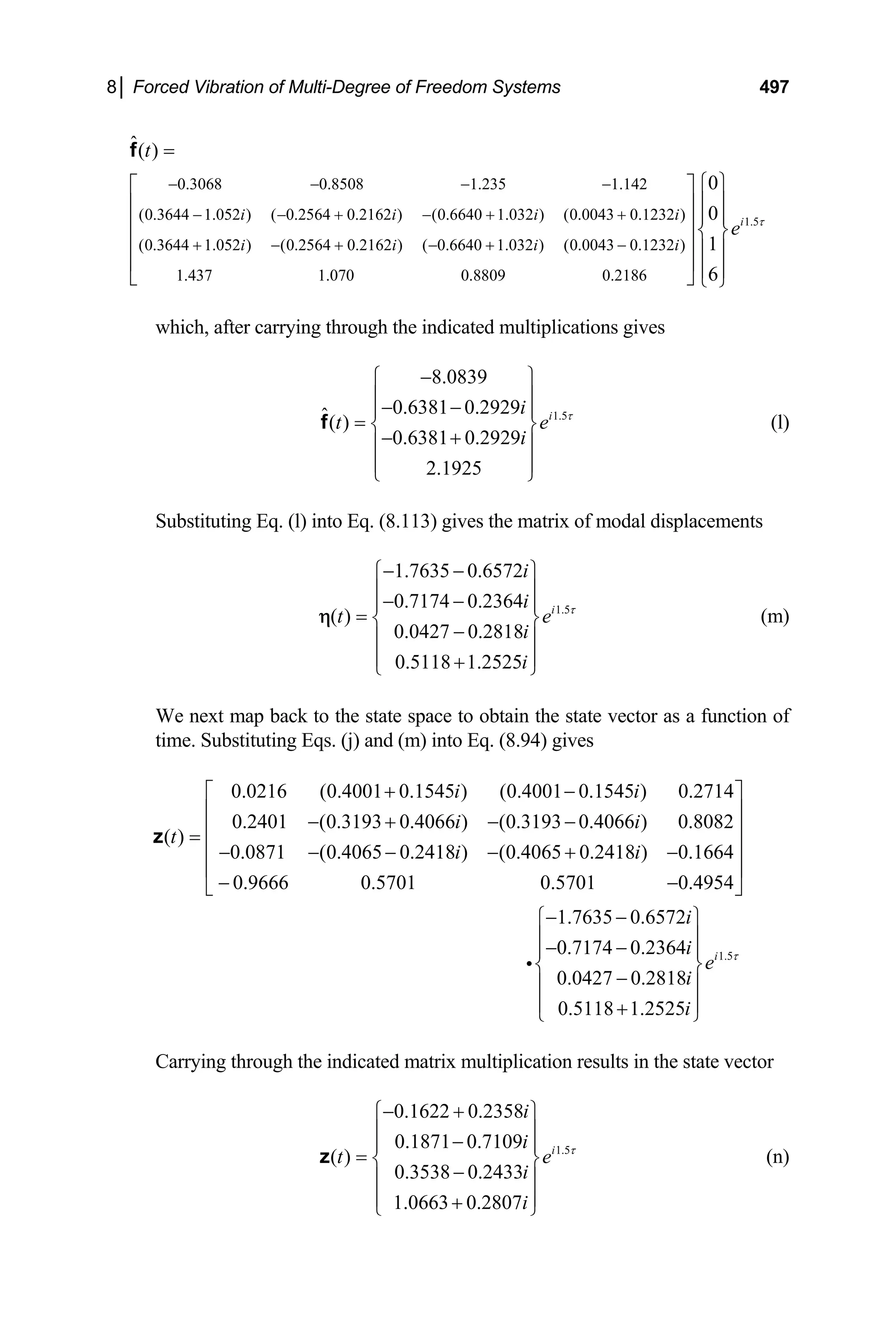 8│ Forced Vibration of Multi-Degree of Freedom Systems 497
0.3068 0.8508 1.235 1.142
(0.3644 1.052 ) ( 0.2564 0.2162 ) (0.6640 1.032 ) (0.0043 0.1232 )
(0.3644 1.052 ) (0.2564 0.2162 ) ( 0.6640 1.032 ) (0.0043 0.1232 )
1.437 1.070 0.8809 0.2186
ˆ( )
0
0
1
6
i i i i
i i i i
t
− − − −
− − + − + +
+ − + − + −
=
⎧
⎡ ⎤
⎢ ⎥
⎢ ⎥ ⎨
⎢ ⎥
⎢ ⎥
⎣ ⎦
f
1.5
i
e τ
⎫
⎪ ⎪
⎪ ⎪
⎬
⎪ ⎪
⎪ ⎪
⎩ ⎭
which, after carrying through the indicated multiplications gives
1.5
8.0839
0.6381 0.2929
ˆ( )
0.6381 0.2929
2.1925
i
i
t
i
e τ
−
⎧ ⎫
⎪ ⎪
− −
⎪
= ⎨
− +
⎪ ⎪
⎪ ⎪
⎩ ⎭
f
⎪
⎬
e
(l)
Substituting Eq. (l) into Eq. (8.113) gives the matrix of modal displacements
1.5
1.7635 0.6572
0.7174 0.2364
( )
0.0427 0.2818
0.5118 1.2525
i
i
i
t
i
i
τ
− −
⎧ ⎫
⎪ ⎪
− −
⎪
= ⎨
−
⎪ ⎪
⎪ ⎪
+
⎩ ⎭
η
⎪
⎬ (m)
We next map back to the state space to obtain the state vector as a function of
time. Substituting Eqs. (j) and (m) into Eq. (8.94) gives
0.0216 (0.4001 0.1545 ) (0.4001 0.1545 ) 0.2714
0.2401 (0.3193 0.4066 ) (0.3193 0.4066 ) 0.8082
( )
0.0871 (0.4065 0.2418 ) (0.4065 0.2418 ) 0.1664
0.9666 0.5701 0.5701 0.4954
1.7635 0.6572
0.
i i
i i
t
i i
i
+ −
⎡ ⎤
⎢ ⎥
− + − −
⎢ ⎥
=
⎢ ⎥
− − − − + −
⎢ ⎥
− −
⎣ ⎦
− −
−
i
z
1.5
7174 0.2364
0.0427 0.2818
0.5118 1.2525
i
i
e
i
i
τ
⎧ ⎫
⎪ ⎪
−
⎪ ⎪
⎨ ⎬
−
⎪ ⎪
⎪ ⎪
+
⎩ ⎭
Carrying through the indicated matrix multiplication results in the state vector
1.5
0.1622 0.2358
0.1871 0.7109
( )
0.3538 0.2433
1.0663 0.2807
i
i
i
t
i
i
e τ
− +
⎧ ⎫
⎪ ⎪
−
⎪
= ⎨
−
⎪ ⎪
⎪ ⎪
+
⎩ ⎭
z
⎪
⎬ (n)
 