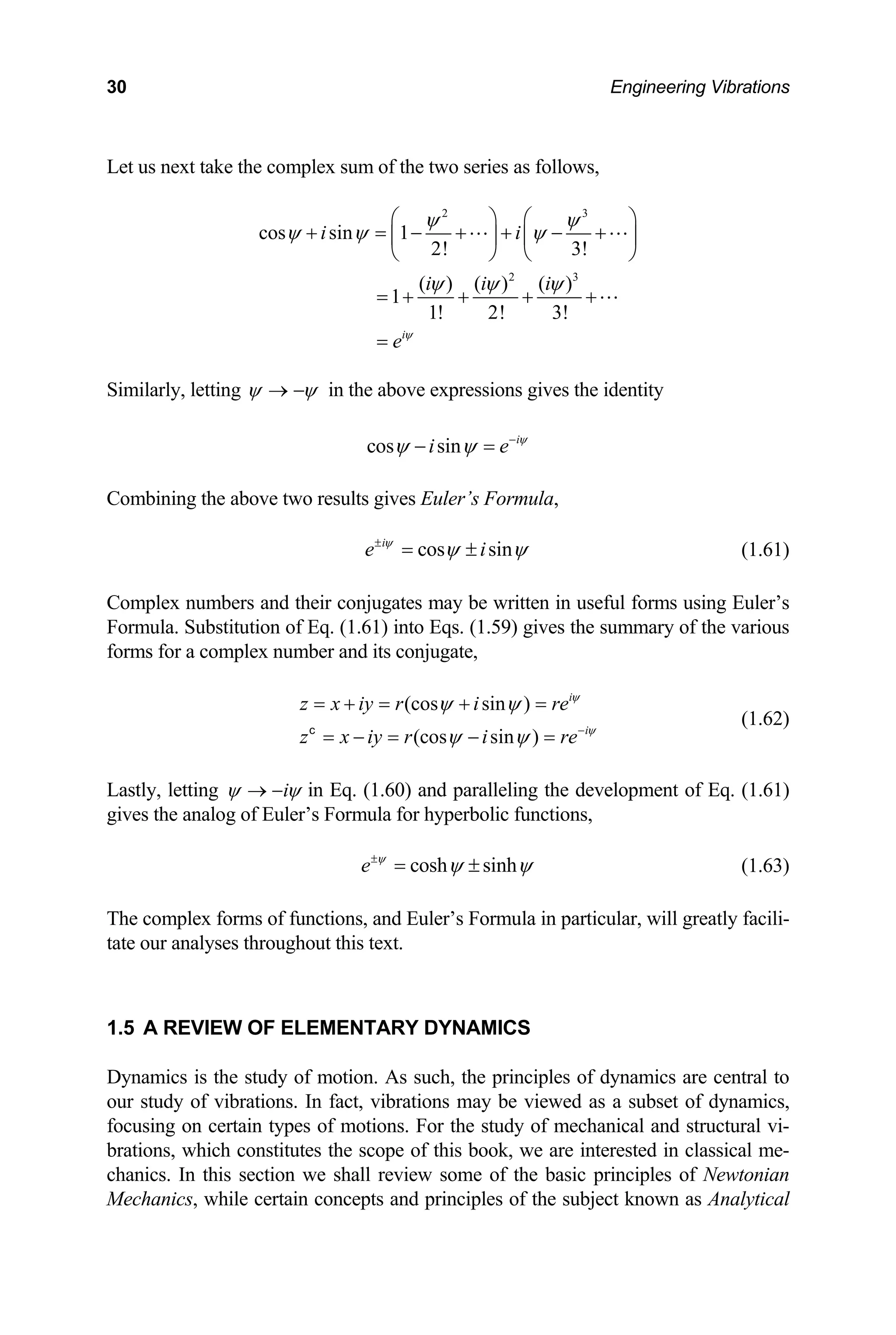 30 Engineering Vibrations
Let us next t e the complex sum of the two series as follows,
ak
2 3
cos sin 1
i i
ψ ψ
ψ ψ ψ
⎛ ⎞ ⎛ ⎞
+ = − + + − +
2
2! 3!
( ) ( )
1
1! 2! 3!
i i
ψ ψ
⎜ ⎟ ⎜ ⎟
⎝ ⎠ ⎝ ⎠
= + + +
3
( )
iψ
+
i
eψ
=
Similarly, letting ψ ψ
→ − in the above expressions gives the identity
cos sin i
i e ψ
ψ ψ −
− =
Combining the above two results gives Euler’s Formula,
cos sin
i
e i
ψ
ψ ψ
±
= ± (1.61)
omplex numbers and their conjugates may be written
ormula. Substitution of Eq. (1.61) into Eqs. (1.59) giv
forms for a complex number and its conjugate,
i
z x iy r i re
C in useful forms using Euler’s
F es the summary of the various
(cos sin ) i
z x iy r i reψ
ψ ψ
(cos sin ) ψ
ψ ψ −
= + = + =
(1.62)
= − = − =
c
Lastly, letting i
ψ ψ
→ − in Eq. (1.60) and paralleling the development of Eq. (1.61)
gives the analog of Euler’s Formula for hyperbolic functions,
cosh sinh
e ψ
ψ ψ
±
= ± (1.63)
s of func l greatly facili-
roughou
ynamics is the study of motion. As such, the princ
ur study of vibrations. In fact, vibrations may be v
he subject known as Analytical
The complex form tions, and Euler’s Formula in particular, wil
tate our analyses th t this text.
1.5 A REVIEW OF ELEMENTARY DYNAMICS
D iples of dynamics are central to
o iewed as a subset of dynamics,
focusing on certain types of motions. For the study of mechanical and structural vi-
brations, which constitutes the scope of this book, we are interested in classical me-
chanics. In this section we shall review some of the basic principles of Newtonian
Mechanics, while certain concepts and principles of t
 
