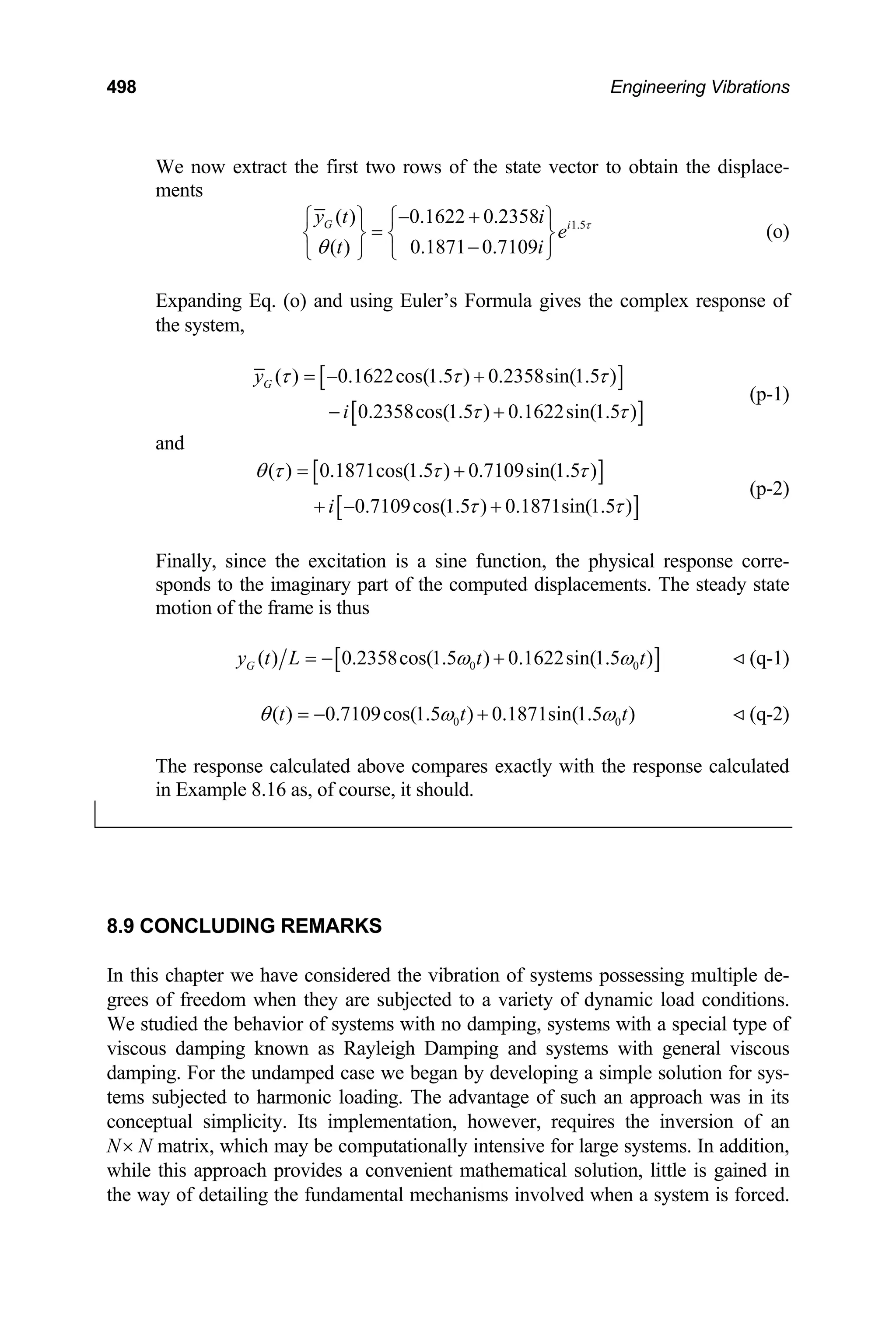498 Engineering Vibrations
We now extract the first two rows of the state vector to obtain the displace-
ments
1.5
( ) 0.1622 0.2358
( ) 0.1871 0.7109
G i
y t i
e
t i
τ
θ
− +
⎧ ⎫ ⎧ ⎫
=
⎨ ⎬ ⎨ ⎬
−
⎩ ⎭ ⎩ ⎭
(o)
Expanding Eq. (o) and using Euler’s Formula gives the complex response of
the system,
[ ]
[ ]
( ) 0.1622cos(1.5 ) 0.2358sin(1.5 )
0.2358cos(1.5 ) 0.1622sin(1.5 )
G
y
i
τ τ τ
τ τ
= − +
− +
(p-1)
and
[ ]
[ ]
( ) 0.1871cos(1.5 ) 0.7109sin(1.5 )
0.7109cos(1.5 ) 0.1871sin(1.5 )
i
θ τ τ τ
τ τ
= +
+ − +
(p-2)
Finally, since the excitation is a sine function, the physical response corre-
sponds to the imaginary part of the computed displacements. The steady state
motion of the frame is thus
[ ]
0
( ) 0.2358cos(1.5 ) 0.1622sin(1.5 )
G 0
y t L t t
ω
= − + ω
0t
(q-1)
0
( ) 0.7109cos(1.5 ) 0.1871sin(1.5 )
t t
θ ω
= − + ω (q-2)
The response calculated above compares exactly with the response calculated
in Example 8.16 as, of course, it should.
8.9 CONCLUDING REMARKS
In this chapter we have considered the vibration of systems possessing multiple de-
grees of freedom when they are subjected to a variety of dynamic load conditions.
We studied the behavior of systems with no damping, systems with a special type of
viscous damping known as Rayleigh Damping and systems with general viscous
damping. For the undamped case we began by developing a simple solution for sys-
tems subjected to harmonic loading. The advantage of such an approach was in its
conceptual simplicity. Its implementation, however, requires the inversion of an
N× N matrix, which may be computationally intensive for large systems. In addition,
while this approach provides a convenient mathematical solution, little is gained in
the way of detailing the fundamental mechanisms involved when a system is forced.
 