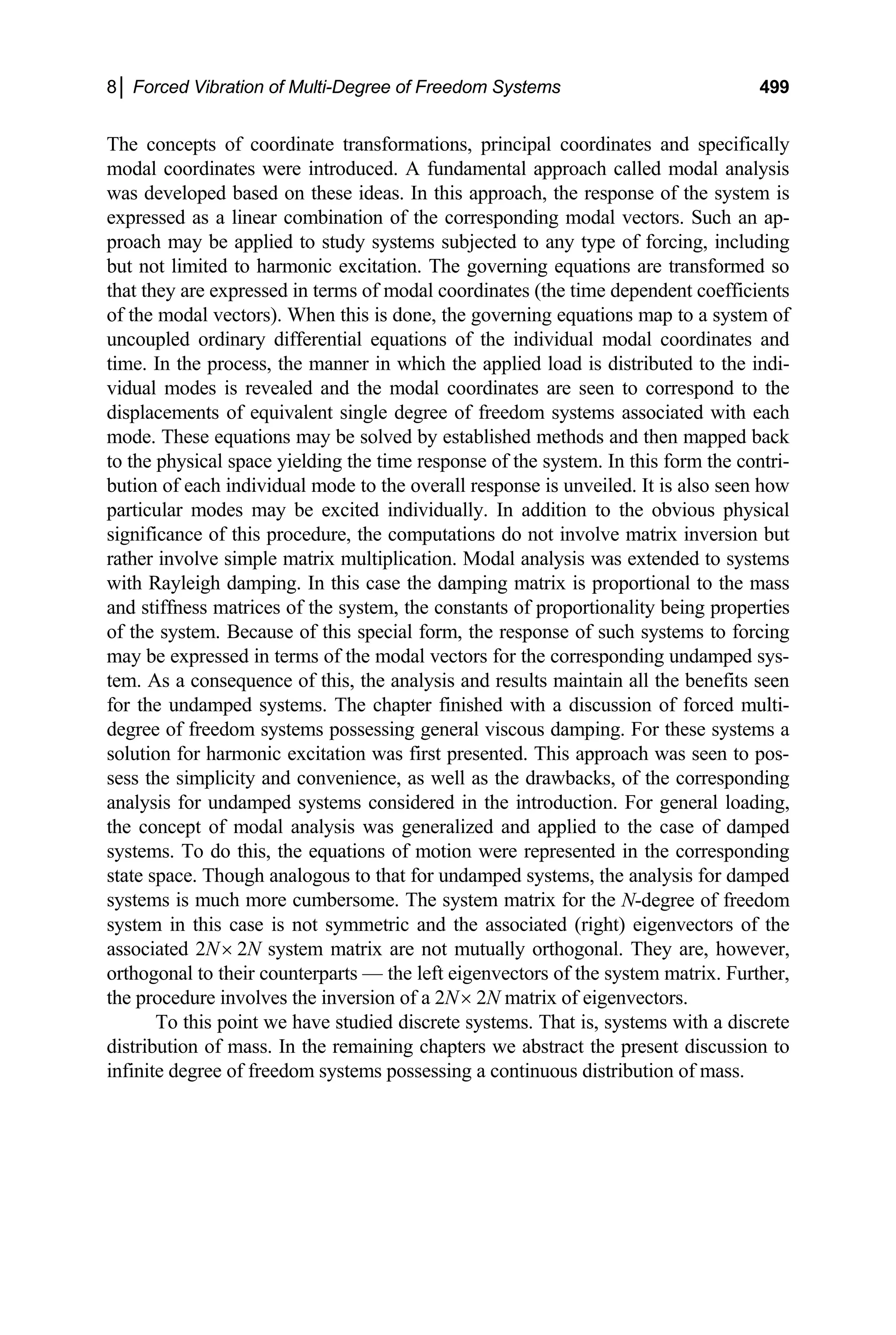 8│ Forced Vibration of Multi-Degree of Freedom Systems 499
The concepts of coordinate transformations, principal coordinates and specifically
modal coordinates were introduced. A fundamental approach called modal analysis
was developed based on these ideas. In this approach, the response of the system is
expressed as a linear combination of the corresponding modal vectors. Such an ap-
proach may be applied to study systems subjected to any type of forcing, including
but not limited to harmonic excitation. The governing equations are transformed so
that they are expressed in terms of modal coordinates (the time dependent coefficients
of the modal vectors). When this is done, the governing equations map to a system of
uncoupled ordinary differential equations of the individual modal coordinates and
time. In the process, the manner in which the applied load is distributed to the indi-
vidual modes is revealed and the modal coordinates are seen to correspond to the
displacements of equivalent single degree of freedom systems associated with each
mode. These equations may be solved by established methods and then mapped back
to the physical space yielding the time response of the system. In this form the contri-
bution of each individual mode to the overall response is unveiled. It is also seen how
particular modes may be excited individually. In addition to the obvious physical
significance of this procedure, the computations do not involve matrix inversion but
rather involve simple matrix multiplication. Modal analysis was extended to systems
with Rayleigh damping. In this case the damping matrix is proportional to the mass
and stiffness matrices of the system, the constants of proportionality being properties
of the system. Because of this special form, the response of such systems to forcing
may be expressed in terms of the modal vectors for the corresponding undamped sys-
tem. As a consequence of this, the analysis and results maintain all the benefits seen
for the undamped systems. The chapter finished with a discussion of forced multi-
degree of freedom systems possessing general viscous damping. For these systems a
solution for harmonic excitation was first presented. This approach was seen to pos-
sess the simplicity and convenience, as well as the drawbacks, of the corresponding
analysis for undamped systems considered in the introduction. For general loading,
the concept of modal analysis was generalized and applied to the case of damped
systems. To do this, the equations of motion were represented in the corresponding
state space. Though analogous to that for undamped systems, the analysis for damped
systems is much more cumbersome. The system matrix for the N-degree of freedom
system in this case is not symmetric and the associated (right) eigenvectors of the
associated 2N× 2N system matrix are not mutually orthogonal. They are, however,
orthogonal to their counterparts — the left eigenvectors of the system matrix. Further,
the procedure involves the inversion of a 2N× 2N matrix of eigenvectors.
To this point we have studied discrete systems. That is, systems with a discrete
distribution of mass. In the remaining chapters we abstract the present discussion to
infinite degree of freedom systems possessing a continuous distribution of mass.
 