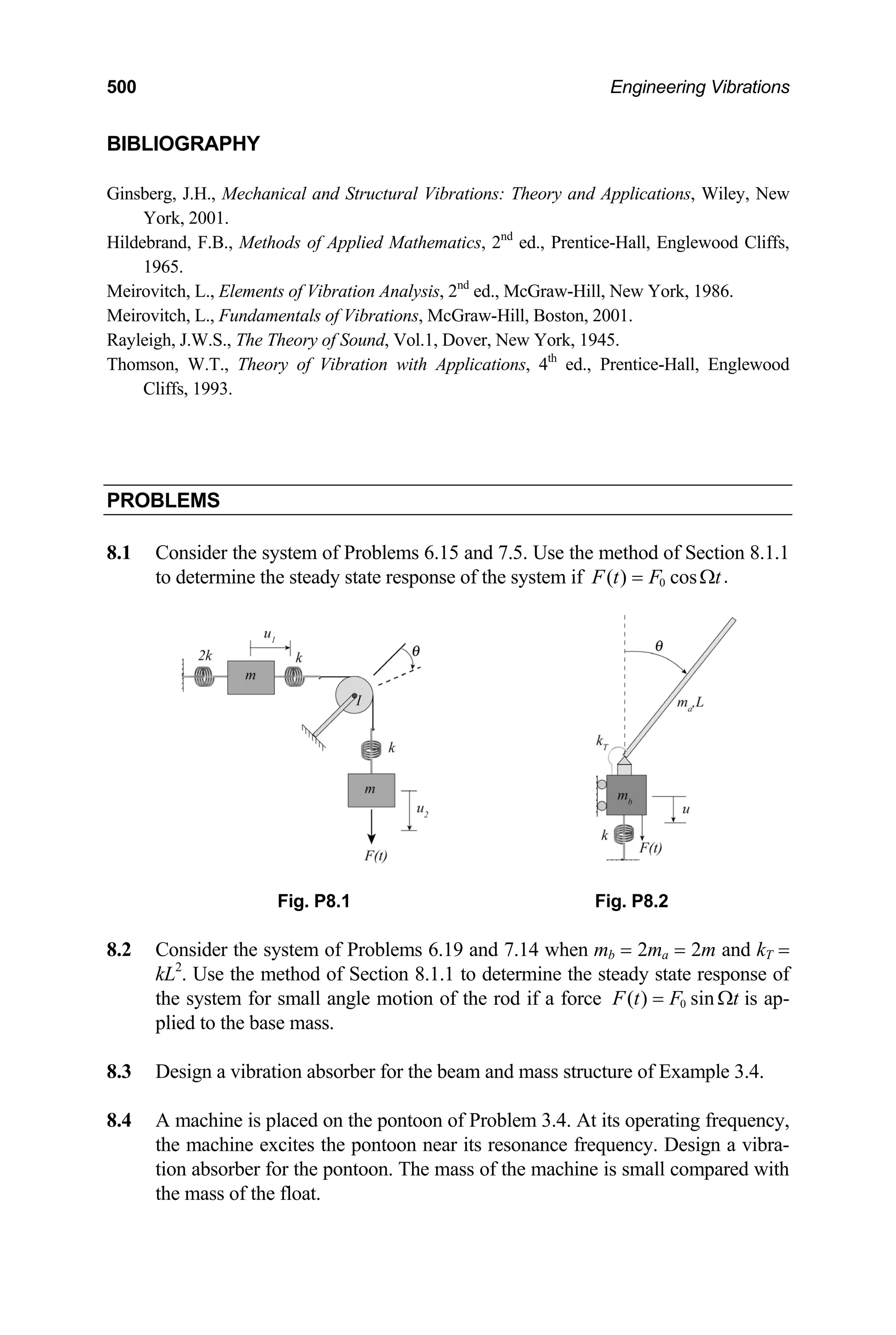 500 Engineering Vibrations
BIBLIOGRAPHY
Ginsberg, J.H., Mechanical and Structural Vibrations: Theory and Applications, Wiley, New
York, 2001.
Hildebrand, F.B., Methods of Applied Mathematics, 2nd
ed., Prentice-Hall, Englewood Cliffs,
1965.
Meirovitch, L., Elements of Vibration Analysis, 2nd
ed., McGraw-Hill, New York, 1986.
Meirovitch, L., Fundamentals of Vibrations, McGraw-Hill, Boston, 2001.
Rayleigh, J.W.S., The Theory of Sound, Vol.1, Dover, New York, 1945.
Thomson, W.T., Theory of Vibration with Applications, 4th
ed., Prentice-Hall, Englewood
Cliffs, 1993.
PROBLEMS
8.1 Consider the system of Problems 6.15 and 7.5. Use the method of Section 8.1.1
to determine the steady state response of the system if 0 .
( ) cos
F t F t
= Ω
Fig. P8.1 Fig. P8.2
.2 Consider the system of Problems 6.19 and 7.14 when mb = 2ma = 2m and kT =
8
kL2
. Use the method of Section 8.1.1 to determine the steady state response of
the system for small angle motion of the rod if a force 0
( ) sin
F t F t
= Ω is ap-
plied to the base mass.
.3 Design a vibration absorber for the beam and mass structure of Example 3.4.
.4 A machine is placed on the pontoon of Problem 3.4. At its operating frequency,
the mass of the float.
8
8
the machine excites the pontoon near its resonance frequency. Design a vibra-
tion absorber for the pontoon. The mass of the machine is small compared with
 