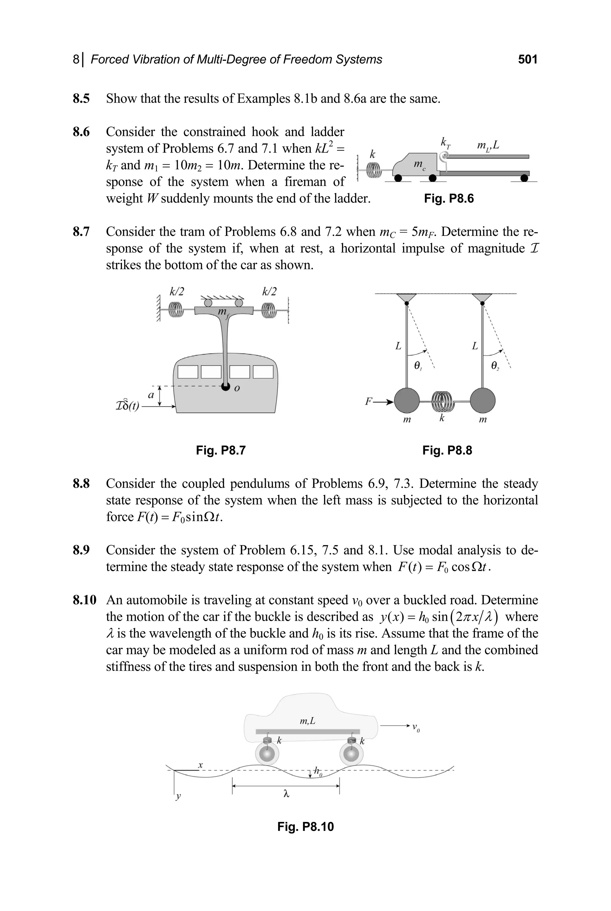 8│ Forced Vibration of Multi-Degree of Freedom Systems 501
8.5
system of Problems 6.7 and 7.1 when kL =
8.7 ine the re-
sponse of the system if, when at rest, a horizontal impulse of magnitude I
Fig. P8.7
the steady
ate response of the system when the left mass is subjected to the horizontal
8.9 Problem 6.15, 7.5 and 8.1. Use modal analysis to de-
termine the steady state response of the system when
Show that the results of Examples 8.1b and 8.6a are the same.
8.6 Consider the constrained hook and ladder
2
kT and m1 = 10m2 = 10m. Determine the re-
sponse of the system when a fireman of
weight W suddenly mounts the end of the lad
Consider the tram of Problems 6.8 and 7.2 when m
der. Fig. P8.6
C = 5mF. Determ
strikes the bottom of the car as shown.
Fig. P8.8
8.8 Consider the coupled pendulums of Problems 6.9, 7.3. Determine
st
force F(t) = F0sinΩt.
Consider the system of
0 .
( ) cos
F t F t
= Ω
An automobile is traveling at constant speed v
8.10 buckled road. Determine
the motion of the car if the buckle is described as
0 over a
( )
0
( ) sin 2
y x h x
π λ
= where
d length L and the co
λ is the wavelength of the buckle and h0 is its rise. Assume that the frame of the
car may be modeled as a uniform rod of mass m an mbined
stiffness of the tires and suspension in both the front and the back is k.
Fig. P8.10
 