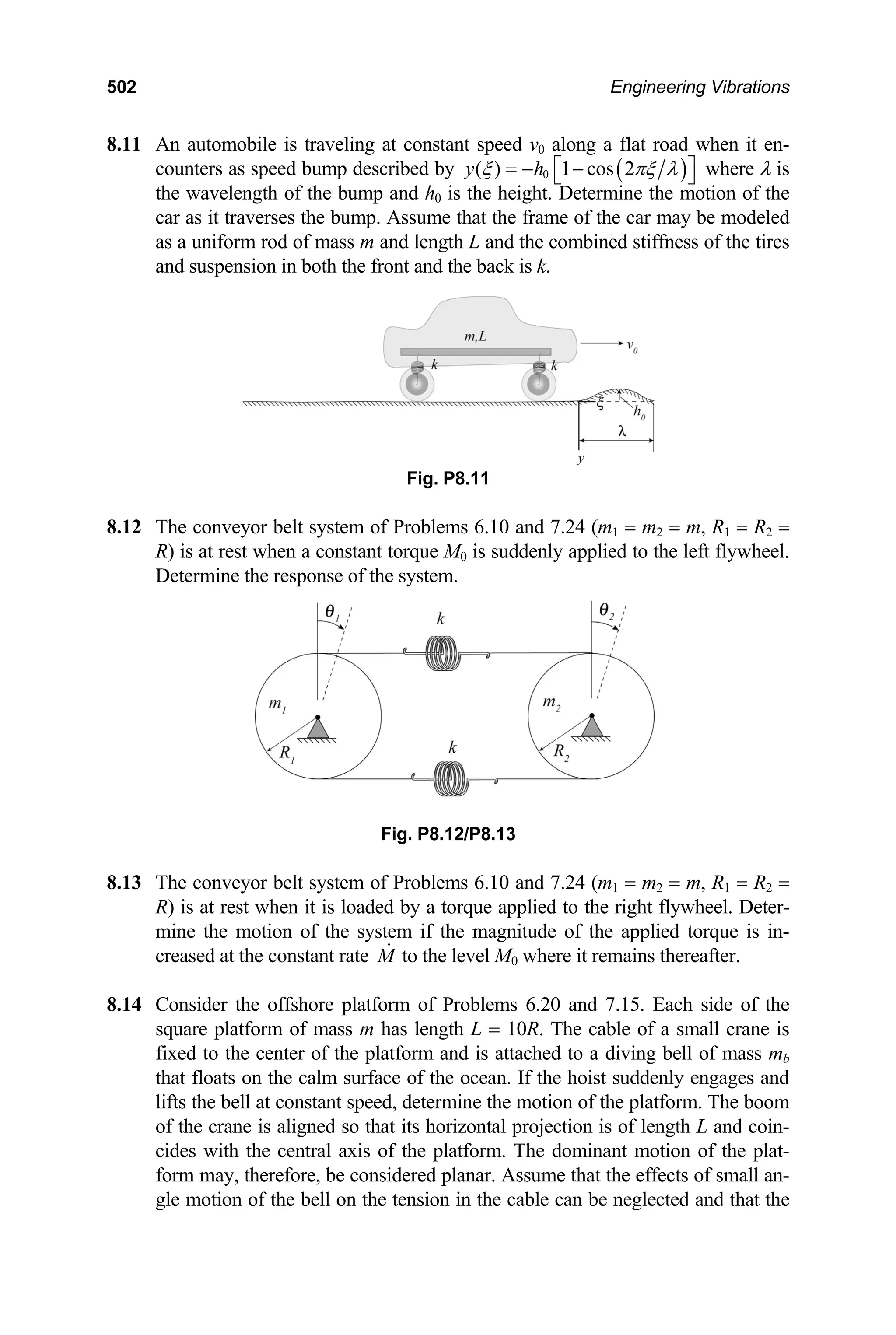 502 Engineering Vibrations
8.11 n automobile is traveling at constant speed v along a flat road when it en-
as ed bump descri
A 0
( )
1 cos 2
h
( )
y ξ
counters spe bed by 0 πξ λ
⎡ ⎤
= − −
⎣ ⎦
the wavelength of the bump and h
where λ is
at the frame of the car may
system of P 0 and 7.24 (m1 = m2 = m, R1 = R2 =
R) is at rest when a constant torque M0 is suddenly applied to the left flywheel.
stem o nd 7.24 (m1 = m2 = m, R1 = R2 =
R) is at rest when it is loaded by a torque applied to the right flywheel. Deter-
0 is the height. Determine the motion of the
car as it traverses the bump. Assume th be modeled
as a uniform rod of mass m and length L and the combined stiffness of the tires
and suspension in both the front and the back is k.
Fig. P8.11
8.12 The conveyor belt roblems 6.1
Determine the response of the system.
Fig. P8.12/P8.13
8.13 The conveyor belt sy f Problems 6.10 a
mine the motion of the system if the magnitude of the applied torque is in-
creased at the constant rate M to the level M0 where it remains thereafter.
Consider the offshore platf of Problems 6.20 and 7.15. Each side o
8.14 orm f the
square platform of mass m has length L = 10R. The cable of a small crane is
fixed to the center of the platform and is attached to a diving bell of mass mb
that floats on the calm surface of the ocean. If the hoist suddenly engages and
lifts the bell at constant speed, determine the motion of the platform. The boom
of the crane is aligned so that its horizontal projection is of length L and coin-
cides with the central axis of the platform. The dominant motion of the plat-
form may, therefore, be considered planar. Assume that the effects of small an-
gle motion of the bell on the tension in the cable can be neglected and that the
 