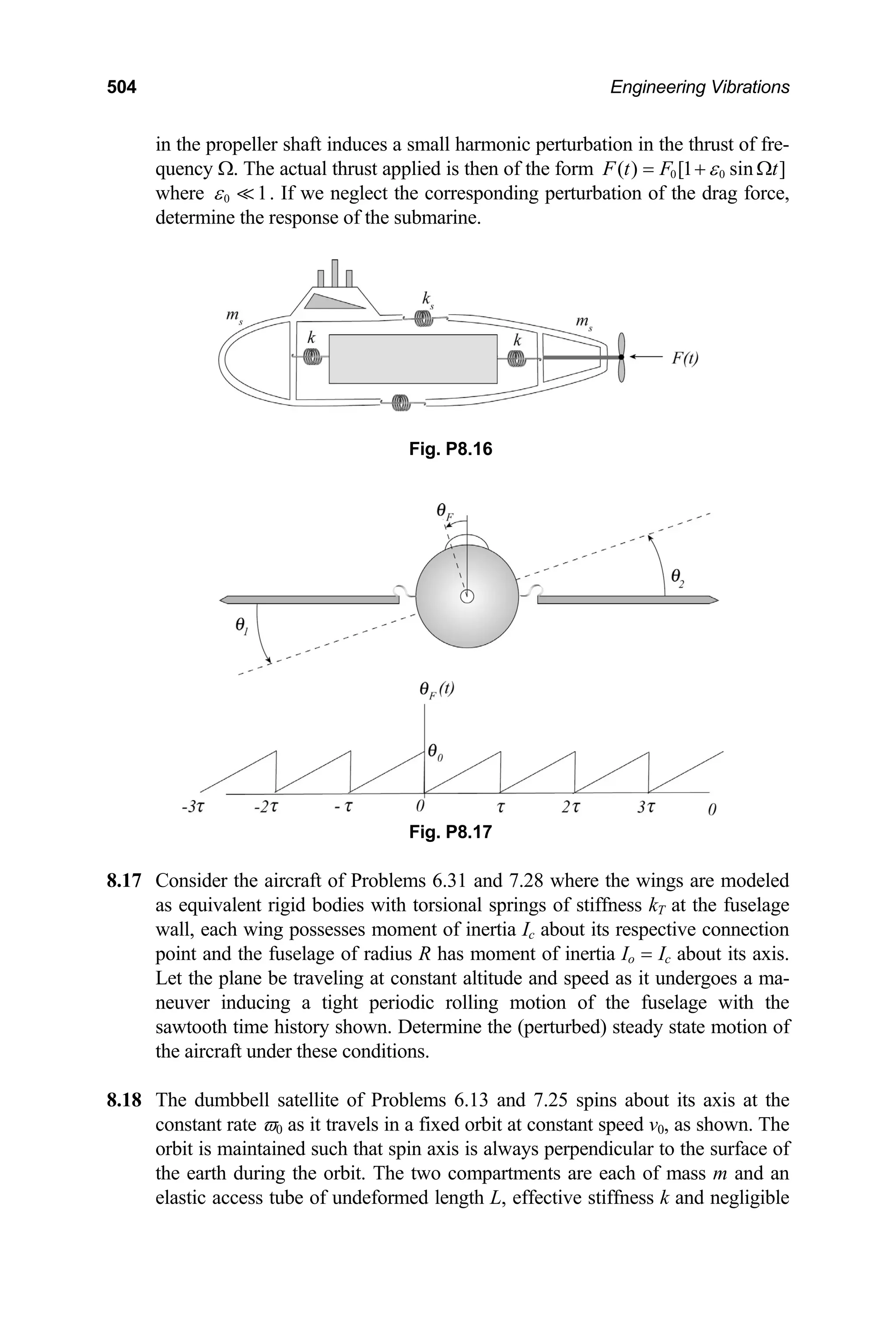 504 Engineering Vibrations
in the propeller shaft induces a small harmonic perturbation in the thrust of fre-
quency Ω. The actual thrust applied is then of the form 0 0
( ) [1 sin ]
F t F t
ε
= + Ω
where 0 1
ε . If we neglect the corresponding perturbation of the drag force,
determine the response of the submarine.
7.28 where the wings are modeled
as equivalent rigid bodies with torsional springs of stiffness kT at the fuselage
8.18 d 7.25 spins about its axis at the
constant rate ϖ0 as it travels in a fixed orbit at constant speed v0, as shown. The
Fig. P8.16
Fig. P8.17
8.17 Consider the aircraft of Problems 6.31 and
wall, each wing possesses moment of inertia Ic about its respective connection
point and the fuselage of radius R has moment of inertia Io = Ic about its axis.
Let the plane be traveling at constant altitude and speed as it undergoes a ma-
neuver inducing a tight periodic rolling motion of the fuselage with the
sawtooth time history shown. Determine the (perturbed) steady state motion of
the aircraft under these conditions.
The dumbbell satellite of Problems 6.13 an
orbit is maintained such that spin axis is always perpendicular to the surface of
the earth during the orbit. The two compartments are each of mass m and an
elastic access tube of undeformed length L, effective stiffness k and negligible
 