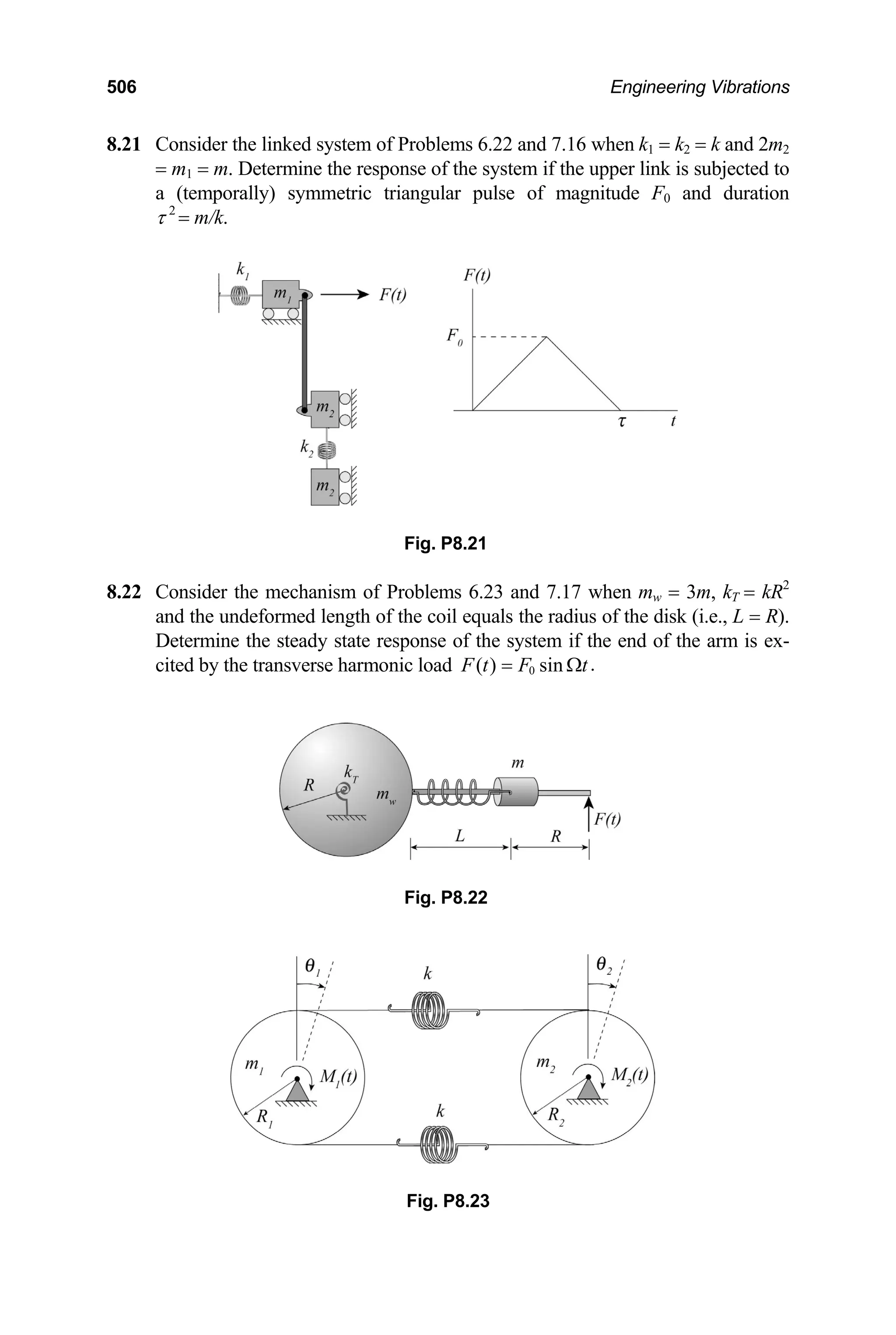 506 Engineering Vibrations
8.21 1 = k2 = k and 2m
n
.22 Consider the mechanism of Problems 6.23 and 7.17 when mw = 3m, kT = kR2
ls the radius of the disk (i.e., L = R).
Determine the steady state response of the system if the end of the arm is ex-
Consider the linked system of Problems 6.22 and 7.16 when k 2
= m1 = m. Determine the response of the system if the upper link is subjected to
a (temporally) symmetric triangular pulse of magnitude F0 and duratio
τ 2
= m/k.
Fig. P8.21
8
and the undeformed length of the coil equa
cited by the transverse harmonic load 0 .
( ) sin
F t F t
= Ω
Fig. P8.23
Fig. P8.22
 