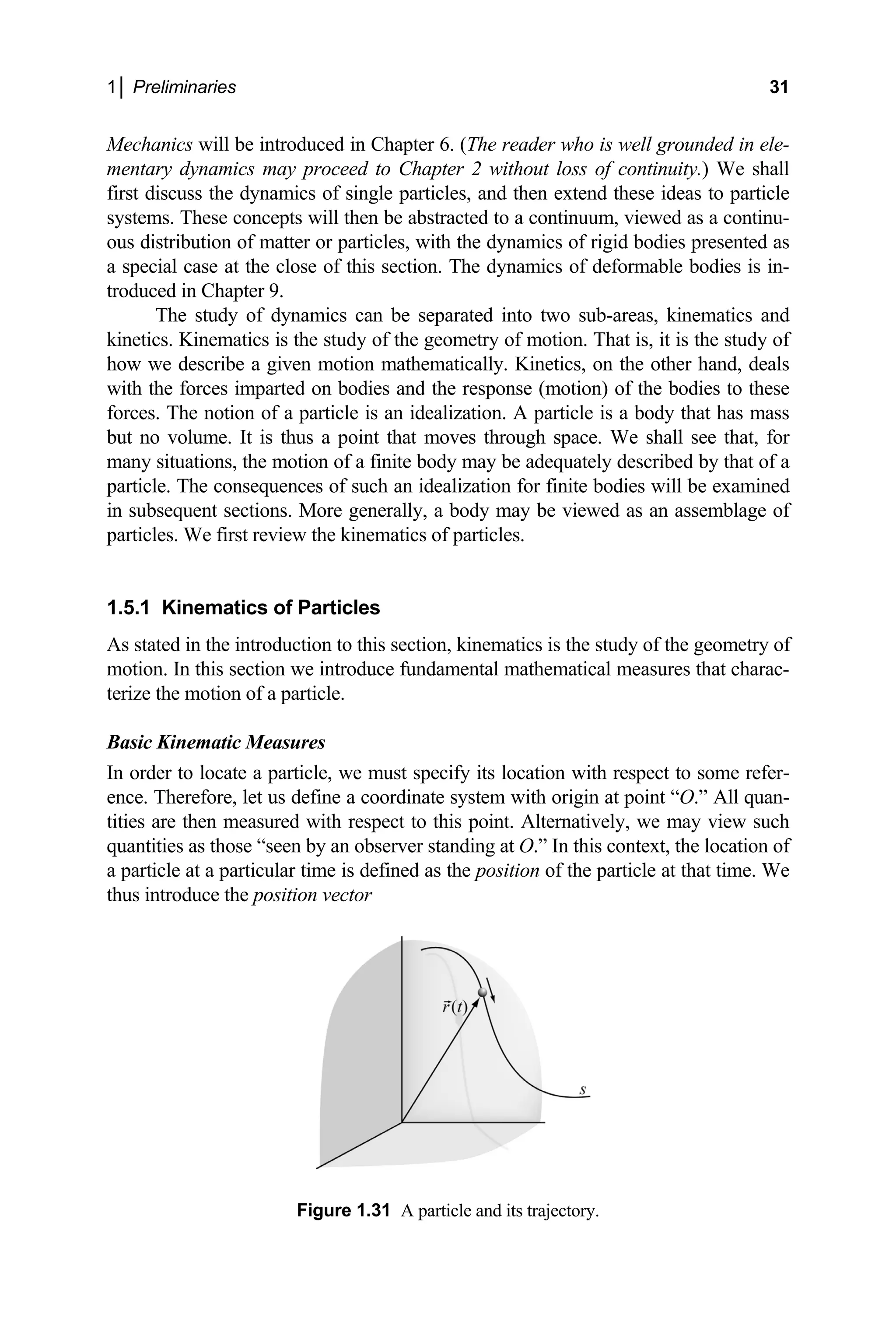 1│ Preliminaries 31
Mechanics will be introduced in Chapter 6. (The reader who is well grounded in ele-
entary dynamics may proceed to Chapter 2 without loss
rst discuss the dynamics of single particles, and then extend these ideas to particle
concepts will then be abstr
eformable bodies is in-
oduced in Chapter 9.
The study of dynamics can be separated into
inetics. Kinematics is the study of the geometry of motion. That is, it is the study of
d the response (motion) of the bodies to these
rces. The notion of a particle is an idealization. A particle is a body that has mass
but no volume. It is thus a point that moves through space. We shall see that, for
equately described by that of a
finite bodies will be examined
m of continuity.) We shall
fi
systems. These acted to a continuum, viewed as a continu-
ous distribution of matter or particles, with the dynamics of rigid bodies presented as
a special case at the close of this section. The dynamics of d
tr
two sub-areas, kinematics and
k
how we describe a given motion mathematically. Kinetics, on the other hand, deals
with the forces imparted on bodies an
fo
many situations, the motion of a finite body may be ad
particle. The consequences of such an idealization for
in subsequent sections. More generally, a body may be viewed as an assemblage of
particles. We first review the kinematics of particles.
1.5.1 Kinematics of Particles
As stated in the introduction to this section, kinematics is the study of the geometry of
motion. In this section we introduce fundamental mathematical measures that charac-
terize the motion of a particle.
Basic Kinematic Measures
In order to locate a particle, we must specify its location with respect to some refer-
ence. Therefore, let us define a coordinate system with origin at point “O.” All quan-
tities are then measured with respect to this point. Alternatively, we may view such
quantities as those “seen by an observer standing at O.” In this context, the location of
a particle at a particular time is defined as the position of the particle at that time. We
thus introduce the position vector
Figure 1.31 A particle and its trajectory.
 