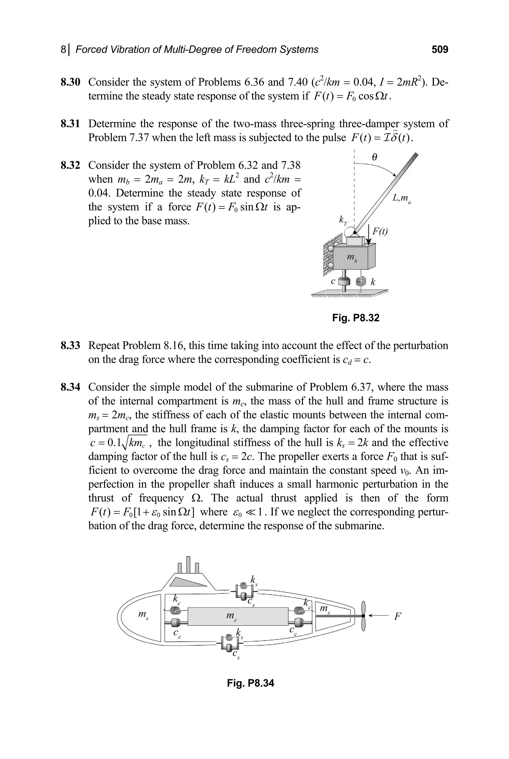 8│ Forced Vibration of Multi-Degree of Freedom Systems 509
8.30 Consider the system of Problems 6.36 and 7.40 (c2
/km = 0.04, I = 2mR2
). De-
termine the steady state response of the system if 0 .
( ) cos
F t F t
= Ω
mine the response of the two-mass three-spring three-damper system of
8.31 Deter
Problem 7.37 when the left mass is subjected to the pulse ( ) ( ).
F t t
δ
= I
.32 Consider the system of Problem 6.32 and 7.38
8
when mb = 2ma = 2m, kT = kL2
and c2
/km =
0.04. Determine the steady state response of
the system if a force 0
( ) sin
F t F t
= Ω is ap-
plied to the base mass.
Fig. P8.32
.33 Repeat Problem 8.16, this time taking into account the effect of the perturbation
.34 Consider the simple model of the submarine of Problem 6.37, where the mass
8
on the drag force where the corresponding coefficient is cd = c.
8
of the internal compartment is mc, the mass of the hull and frame structure is
ms = 2mc, the stiffness of each of the elastic mounts between the internal com-
partment and the hull frame is k, the damping factor for each of the mounts is
0.1 ,
c
c km
= the longitudinal stiffness of the hull is ks = 2k and the effective
r of the hull is c
damping facto s = 2c. The propeller exerts a force F0 that is suf-
ficient to overcome the drag force and maintain the constant speed v0. An im-
perfection in the propeller shaft induces a small harmonic perturbation in the
thrust of frequency Ω. The actual thrust applied is then of the form
0 0
( ) [1 sin ]
F t F t
ε
= + Ω where 0 1
ε . If we neglect the corresponding pertur-
, determin response of the submarine.
bation of the drag force e the
Fig. P8.34
 