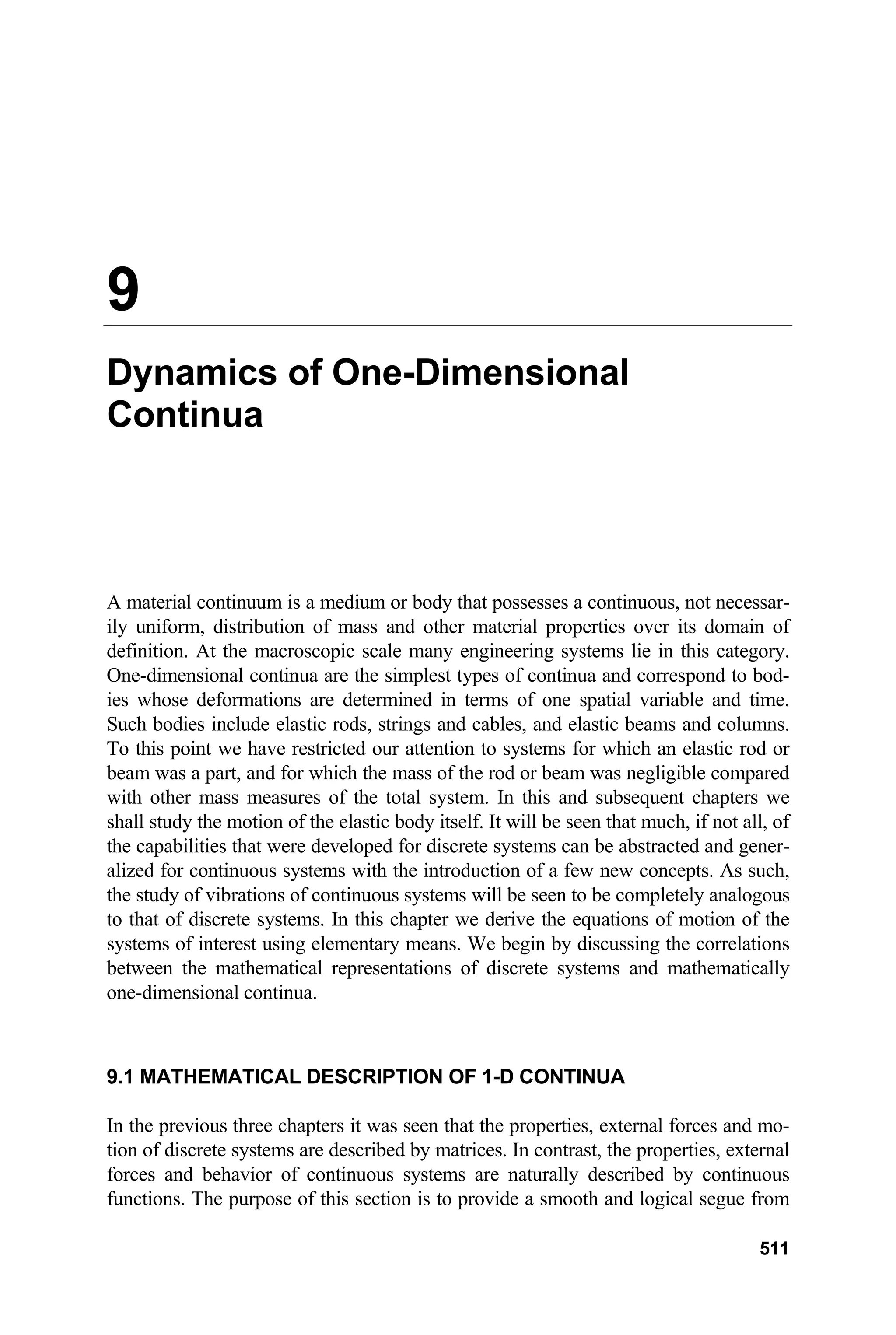 9
Dynamics of One-Dimensional
Continua
A material continuum is a medium or body that possesses a continuous, not necessar-
ily uniform, distribution of mass and other material properties over its domain of
definition. At the macroscopic scale many engineering systems lie in this category.
One-dimensional continua are the simplest types of continua and correspond to bod-
ies whose deformations are determined in terms of one spatial variable and time.
Such bodies include elastic rods, strings and cables, and elastic beams and columns.
To this point we have restricted our attention to systems for which an elastic rod or
beam was a part, and for which the mass of the rod or beam was negligible compared
with other mass measures of the total system. In this and subsequent chapters we
shall study the motion of the elastic body itself. It will be seen that much, if not all, of
the capabilities that were developed for discrete systems can be abstracted and gener-
alized for continuous systems with the introduction of a few new concepts. As such,
the study of vibrations of continuous systems will be seen to be completely analogous
to that of discrete systems. In this chapter we derive the equations of motion of the
systems of interest using elementary means. We begin by discussing the correlations
between the mathematical representations of discrete systems and mathematically
one-dimensional continua.
9.1 MATHEMATICAL DESCRIPTION OF 1-D CONTINUA
In the previous three chapters it was seen that the properties, external forces and mo-
tion of discrete systems are described by matrices. In contrast, the properties, external
forces and behavior of continuous systems are naturally described by continuous
functions. The purpose of this section is to provide a smooth and logical segue from
511
 