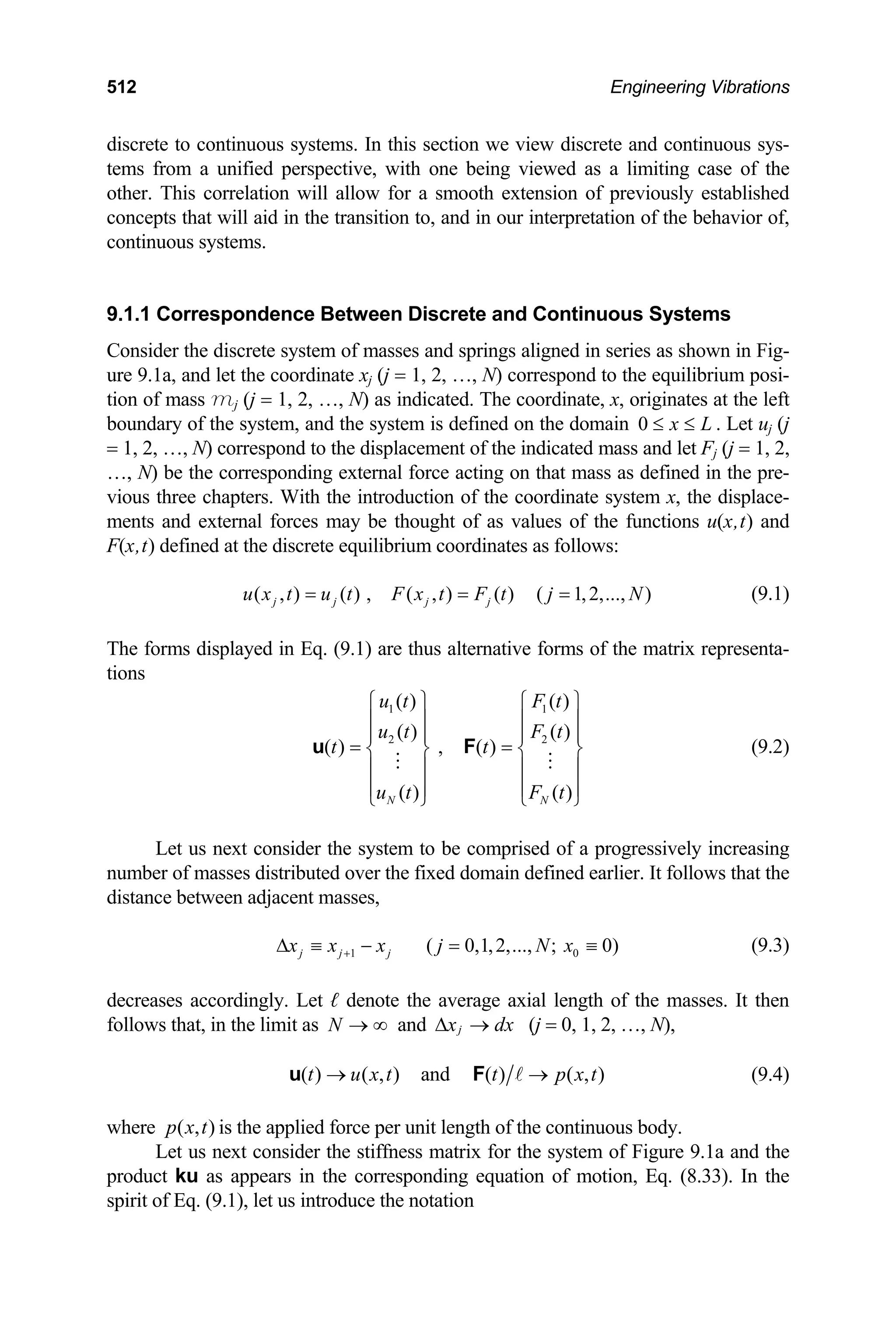 512 Engineering Vibrations
discrete to continuous systems. In this section we view discrete and continuous sys-
tems from a unified perspective, with one being viewed as a limiting case of the
other. This correlation will allow for a smooth extension of previously established
concepts that will aid in the transition to, and in our interpretation of the behavior of,
continuous systems.
9.1.1 Correspondence Between Discrete and Continuous Systems
Consider the discrete system of masses and springs aligned in series as shown in Fig-
ure 9.1a, and let the coordinate xj (j = 1, 2, …, N) correspond to the equilibrium posi-
tion of mass mj (j = 1, 2, …, N) as indicated. The coordinate, x, originates at the left
boundary of the system, and the system is defined on the domain 0 x L
≤ ≤ . Let uj (j
= 1, 2, …, N) correspond to the displacement of the indicated mass and let Fj (j = 1, 2,
…, N) be the corresponding external force acting on that mass as defined in the pre-
vious three chapters. With the introduction of the coordinate system x, the displace-
ments and external forces may be thought of as values of the functions u(x,t) and
F(x,t) defined at the discrete equilibrium coordinates as follows:
(9.1)
( , ) ( ) , ( , ) ( ) ( 1,2,..., )
j j j j
u x t u t F x t F t j N
= = =
The forms displayed in Eq. (9.1) are thus alternative forms of the matrix representa-
tions
1 1
2
( ) ( )
( ) ( )
( ) , ( )
( ) ( )
N N
u t F t
u t F t
t t
u t F t
2
⎧ ⎫ ⎧ ⎫
⎪ ⎪ ⎪ ⎪
⎪ ⎪ ⎪
= =
⎪
⎨ ⎬ ⎨ ⎬
⎪ ⎪ ⎪ ⎪
⎪ ⎪ ⎪
⎩ ⎭ ⎩
u F
⎪
⎭
0
(9.2)
Let us next consider the system to be comprised of a progressively increasing
number of masses distributed over the fixed domain defined earlier. It follows that the
distance between adjacent masses,
(9.3)
1 ( 0,1,2,..., ; 0)
j j j
x x x j N x
+
∆ ≡ − = ≡
decreases accordingly. Let ℓ denote the average axial length of the masses. It then
follows that, in the limit as and
N → ∞ j
x dx
∆ → (j = 0, 1, 2, …, N),
( ) ( , ) and ( ) ( , )
t u x t t p x t
→
u F → (9.4)
where is the applied force per unit length of the continuous body.
( , )
p x t
Let us next consider the stiffness matrix for the system of Figure 9.1a and the
product ku as appears in the corresponding equation of motion, Eq. (8.33). In the
spirit of Eq. (9.1), let us introduce the notation
 