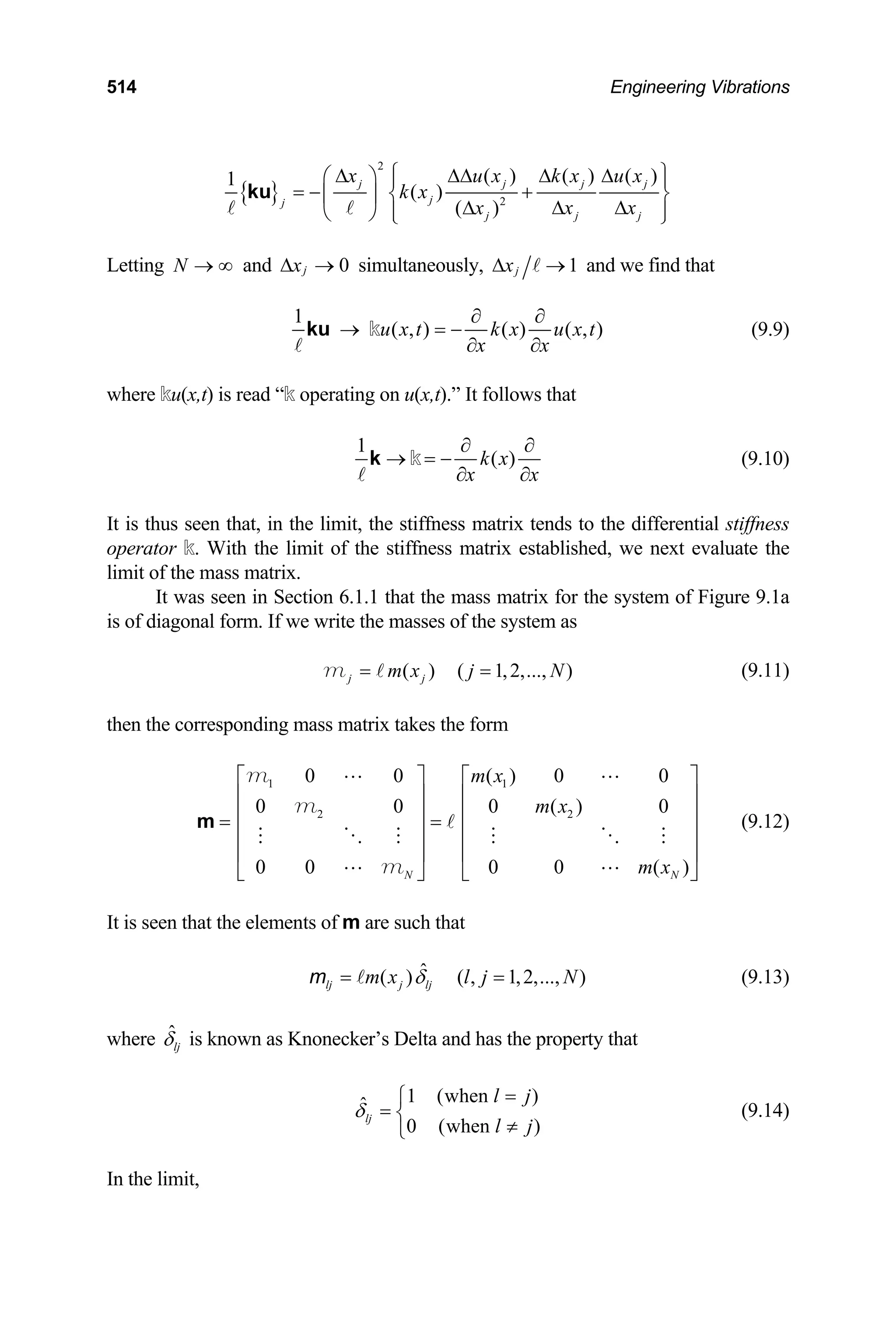 514 Engineering Vibrations
{ }
2
2
( ) ( ) ( )
1
( )
( )
j j j
j
j
j j
j
x u x k x u
k x
x x
x
j
x
⎧ ⎫
∆ ∆∆ ∆ ∆
⎛ ⎞ ⎪ ⎪
= − +
⎜ ⎟ ⎨
∆ ∆
∆
⎬
⎪ ⎪
⎝ ⎠ ⎩ ⎭
ku
Letting and simultaneously,
N → ∞ 0
j
x
∆ → 1
j
x
∆ → and we find that
1
( , ) ( ) ( , )
u x t k x u x t
x x
∂ ∂
→ = −
∂ ∂
ku k (9.9)
where ku(x,t) is read “k operating on u(x,t).” It follows that
1
( )
k x
x x
∂ ∂
→ = −
∂ ∂
k k (9.10)
It is thus seen that, in the limit, the stiffness matrix tends to the differential stiffness
operator k. With the limit of the stiffness matrix established, we next evaluate the
limit of the mass matrix.
It was seen in Section 6.1.1 that the mass matrix for the system of Figure 9.1a
is of diagonal form. If we write the masses of the system as
( ) ( 1,2,..., )
j j
m x j N
= =
m (9.11)
then the corresponding mass matrix takes the form
(9.12)
1 1
2 2
0 0 ( ) 0 0
0 0 0 ( )
0 0 0 0 ( )
N N
m x
m x
m x
⎡ ⎤ ⎡
⎢ ⎥ ⎢
⎢ ⎥ ⎢
= =
⎢ ⎥ ⎢
⎢ ⎥ ⎢
⎣ ⎦ ⎣
m
m
m
m
0
⎤
⎥
⎥
⎥
⎥
⎦
It is seen that the elements of m are such that
(9.13)
ˆ
( ) ( , 1,2,..., )
lj j lj
m x l j N
δ
= =
m
where ˆ
lj
δ is known as Knonecker’s Delta and has the property that
1 (when )
ˆ
0 (when )
lj
l j
l j
δ
=
⎧
= ⎨
≠
⎩
(9.14)
In the limit,
 