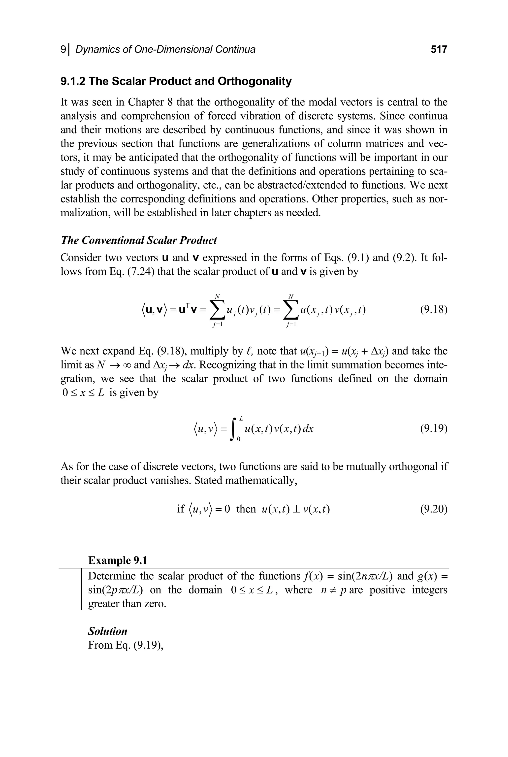 9│ Dynamics of One-Dimensional Continua 517
9.1.2 The Scalar Product and Orthogonality
It was seen in Chapter 8 that the orthogonality of the modal vectors is central to the
analysis and comprehension of forced vibration of discrete systems. Since continua
and their motions are described by continuous functions, and since it was shown in
the previous section that functions are generalizations of column matrices and vec-
tors, it may be anticipated that the orthogonality of functions will be important in our
study of continuous systems and that the definitions and operations pertaining to sca-
lar products and orthogonality, etc., can be abstracted/extended to functions. We next
establish the corresponding definitions and operations. Other properties, such as nor-
malization, will be established in later chapters as needed.
The Conventional Scalar Product
Consider two vectors u and v expressed in the forms of Eqs. (9.1) and (9.2). It fol-
lows from Eq. (7.24) that the scalar product of u and v is given by
1 1
, ( ) ( ) ( , )
N N
j j j j
j j
u t v t u x t v x t
= =
= = =
∑ ∑
u v u v
T
( , ) (9.18)
We next expand Eq. (9.18), multiply by ℓ, note that u(xj+1) = u(xj + ∆xj) and take the
limit as N and ∆x
→ ∞ j → dx. Recognizing that in the limit summation becomes inte-
gration, we see that the scalar product of two functions defined on the domain
0 x L
≤ ≤ is given by
0
, ( , ) ( ,
L
u v u x t v x t dx
=
∫ ) (9.19)
As for the case of discrete vectors, two functions are said to be mutually orthogonal if
their scalar product vanishes. Stated mathematically,
if , 0 then ( , ) ( , )
u v u x t v x t
= ⊥ (9.20)
Example 9.1
Determine the scalar product of the functions f(x) = sin(2nπx/L) and g(x) =
sin(2pπx/L) on the domain 0 x L
≤ ≤ , where n p
≠ are positive integers
greater than zero.
Solution
From Eq. (9.19),
 