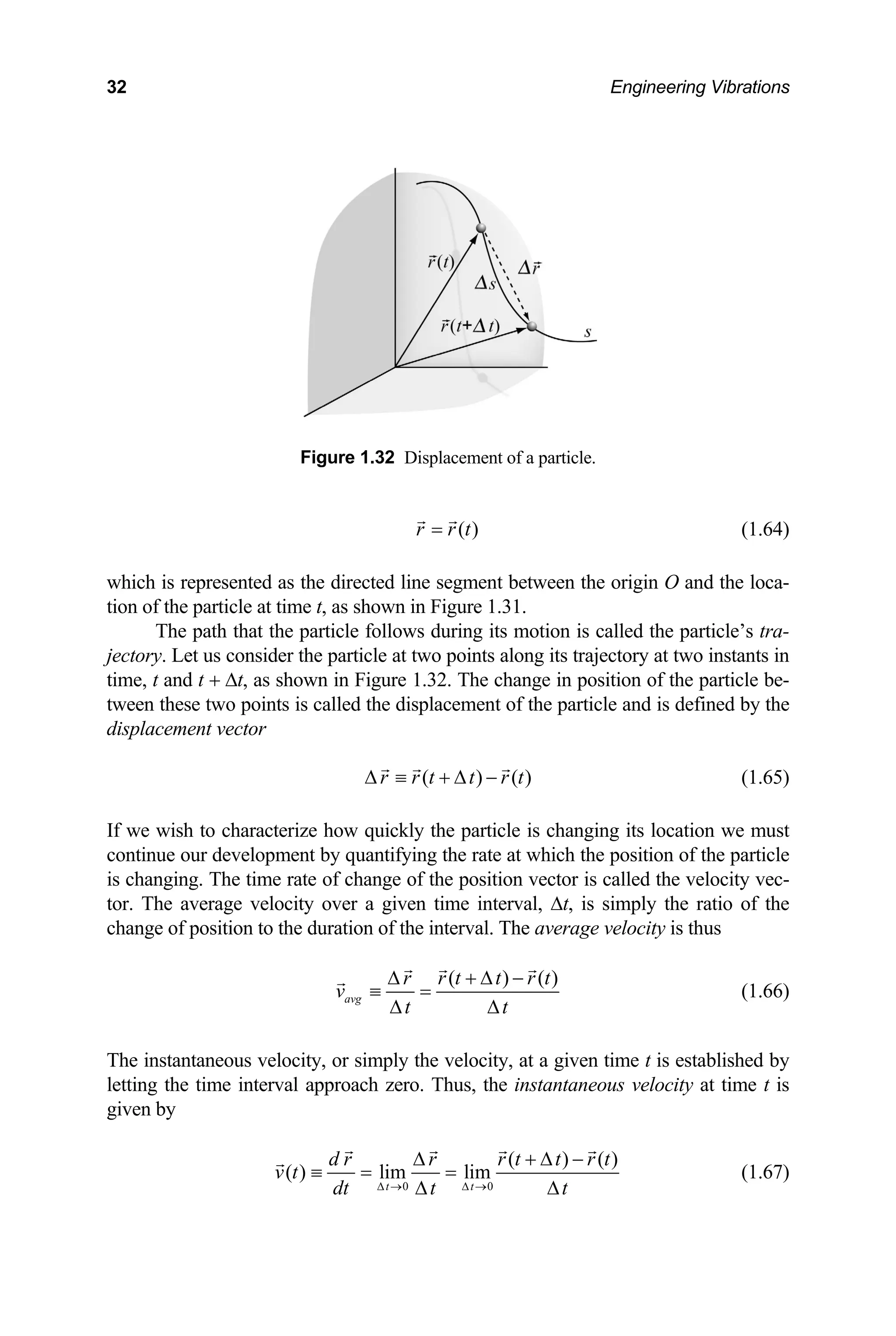 32 Engineering Vibrations
Figure 1.32 Displacement of a particle.
( )
r r t
= (1.64)
hich is represented as the directed line segment between the origin O and the loca-
on of the particle at time t, as shown in Figure 1.31.
lled the particle’s tra-
ory at two instants in
me, t and t + ∆t, as shown i tion of the particle be-
tween these two points icle and is defined by the
displacement vector
w
ti
The path that the particle follows during its motion is ca
ctory. Let us consider the particle at two points along its traject
je
ti n Figure 1.32. The change in posi
is called the displacement of the part
( ) ( )
r r t t r t
∆ ≡ + ∆ −
ize how quickly the particle is changi
ent by quantifying the rate at which th
e of change of the position vector is ca
ty over a given time interval, ∆t, is s
e duration of the interval. The averag
(1.65)
If we wish to character ng its location we must
continue our developm e position of the particle
is changing. The time rat lled the velocity vec-
tor. The average veloci imply the ratio of the
change of position to th e velocity is thus
( ) ( )
r r t t r t
v
∆ + ∆ −
≡ =
avg
t t
∆ ∆
(1.66)
T city, at a given time t is established by
he instantaneous velocity, or simply the velo
letting the time interval approach zero. Thus, the instantaneous velocity at time t is
given by
0 0
( ) ( )
( ) lim lim
t t
d r r r t t r t
v t
dt t t
∆ → ∆ →
∆ + ∆ −
≡ = =
∆ ∆
(1.67)
 